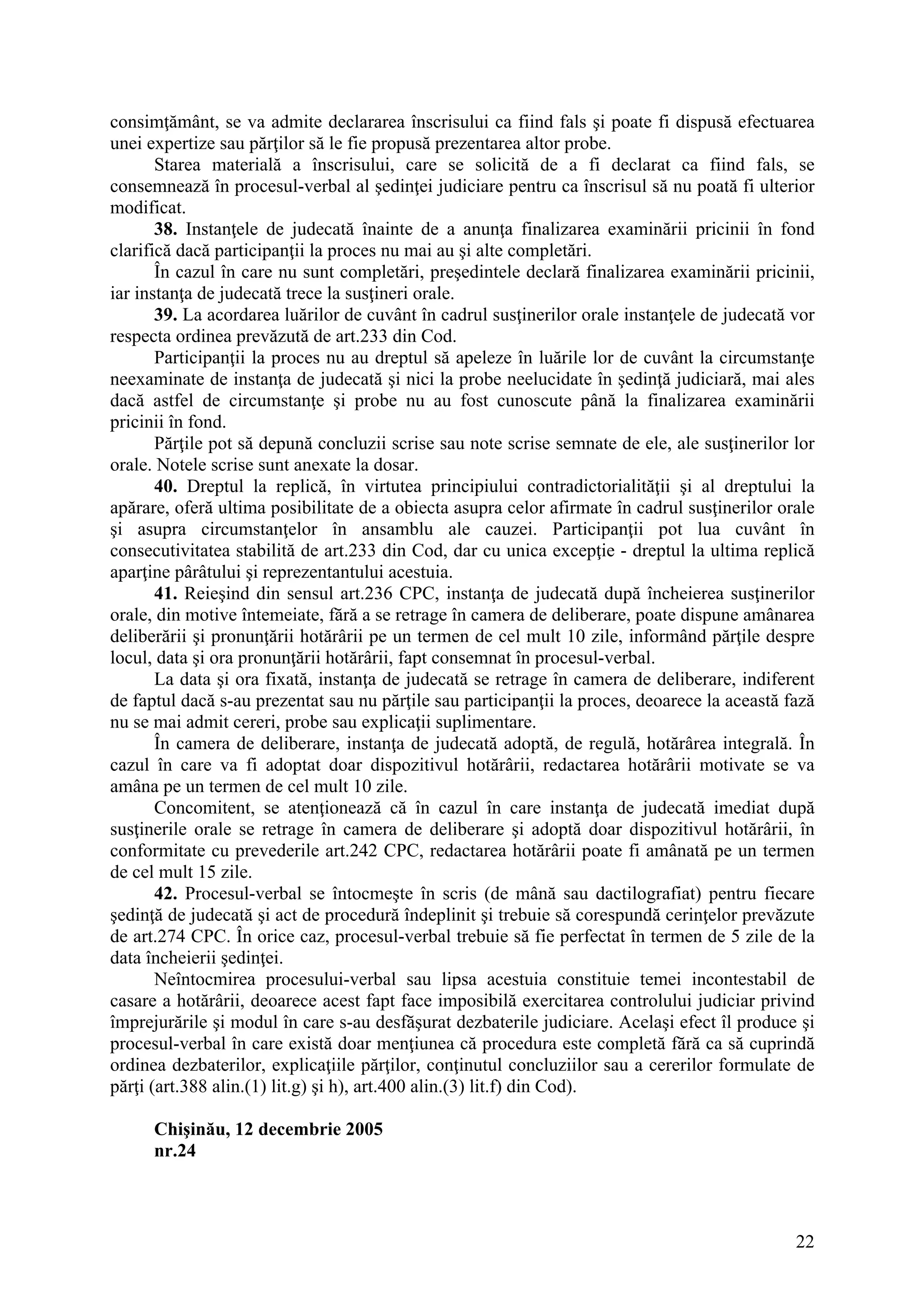 22
consimţământ, se va admite declararea înscrisului ca fiind fals şi poate fi dispusă efectuarea
unei expertize sau părţilor să le fie propusă prezentarea altor probe.
Starea materială a înscrisului, care se solicită de a fi declarat ca fiind fals, se
consemnează în procesul-verbal al şedinţei judiciare pentru ca înscrisul să nu poată fi ulterior
modificat.
38. Instanţele de judecată înainte de a anunţa finalizarea examinării pricinii în fond
clarifică dacă participanţii la proces nu mai au şi alte completări.
În cazul în care nu sunt completări, preşedintele declară finalizarea examinării pricinii,
iar instanţa de judecată trece la susţineri orale.
39. La acordarea luărilor de cuvânt în cadrul susţinerilor orale instanţele de judecată vor
respecta ordinea prevăzută de art.233 din Cod.
Participanţii la proces nu au dreptul să apeleze în luările lor de cuvânt la circumstanţe
neexaminate de instanţa de judecată şi nici la probe neelucidate în şedinţă judiciară, mai ales
dacă astfel de circumstanţe şi probe nu au fost cunoscute până la finalizarea examinării
pricinii în fond.
Părţile pot să depună concluzii scrise sau note scrise semnate de ele, ale susţinerilor lor
orale. Notele scrise sunt anexate la dosar.
40. Dreptul la replică, în virtutea principiului contradictorialităţii şi al dreptului la
apărare, oferă ultima posibilitate de a obiecta asupra celor afirmate în cadrul susţinerilor orale
şi asupra circumstanţelor în ansamblu ale cauzei. Participanţii pot lua cuvânt în
consecutivitatea stabilită de art.233 din Cod, dar cu unica excepţie - dreptul la ultima replică
aparţine pârâtului şi reprezentantului acestuia.
41. Reieşind din sensul art.236 CPC, instanţa de judecată după încheierea susţinerilor
orale, din motive întemeiate, fără a se retrage în camera de deliberare, poate dispune amânarea
deliberării şi pronunţării hotărârii pe un termen de cel mult 10 zile, informând părţile despre
locul, data şi ora pronunţării hotărârii, fapt consemnat în procesul-verbal.
La data şi ora fixată, instanţa de judecată se retrage în camera de deliberare, indiferent
de faptul dacă s-au prezentat sau nu părţile sau participanţii la proces, deoarece la această fază
nu se mai admit cereri, probe sau explicaţii suplimentare.
În camera de deliberare, instanţa de judecată adoptă, de regulă, hotărârea integrală. În
cazul în care va fi adoptat doar dispozitivul hotărârii, redactarea hotărârii motivate se va
amâna pe un termen de cel mult 10 zile.
Concomitent, se atenţionează că în cazul în care instanţa de judecată imediat după
susţinerile orale se retrage în camera de deliberare şi adoptă doar dispozitivul hotărârii, în
conformitate cu prevederile art.242 CPC, redactarea hotărârii poate fi amânată pe un termen
de cel mult 15 zile.
42. Procesul-verbal se întocmeşte în scris (de mână sau dactilografiat) pentru fiecare
şedinţă de judecată şi act de procedură îndeplinit şi trebuie să corespundă cerinţelor prevăzute
de art.274 CPC. În orice caz, procesul-verbal trebuie să fie perfectat în termen de 5 zile de la
data încheierii şedinţei.
Neîntocmirea procesului-verbal sau lipsa acestuia constituie temei incontestabil de
casare a hotărârii, deoarece acest fapt face imposibilă exercitarea controlului judiciar privind
împrejurările şi modul în care s-au desfăşurat dezbaterile judiciare. Acelaşi efect îl produce şi
procesul-verbal în care există doar menţiunea că procedura este completă fără ca să cuprindă
ordinea dezbaterilor, explicaţiile părţilor, conţinutul concluziilor sau a cererilor formulate de
părţi (art.388 alin.(1) lit.g) şi h), art.400 alin.(3) lit.f) din Cod).
Chişinău, 12 decembrie 2005
nr.24
 