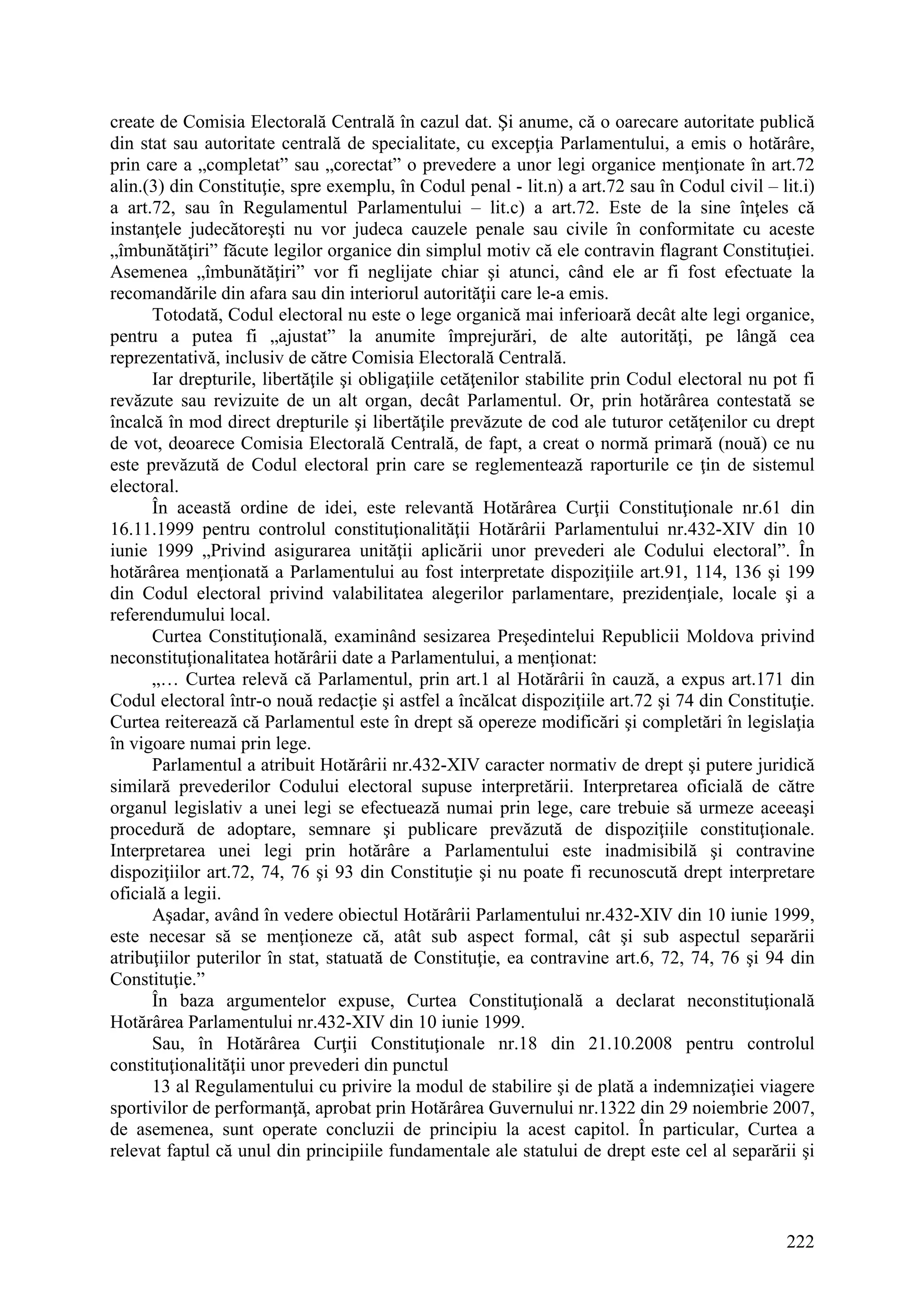 222
create de Comisia Electorală Centrală în cazul dat. Şi anume, că o oarecare autoritate publică
din stat sau autoritate centrală de specialitate, cu excepţia Parlamentului, a emis o hotărâre,
prin care a „completat” sau „corectat” o prevedere a unor legi organice menţionate în art.72
alin.(3) din Constituţie, spre exemplu, în Codul penal - lit.n) a art.72 sau în Codul civil – lit.i)
a art.72, sau în Regulamentul Parlamentului – lit.c) a art.72. Este de la sine înţeles că
instanţele judecătoreşti nu vor judeca cauzele penale sau civile în conformitate cu aceste
„îmbunătăţiri” făcute legilor organice din simplul motiv că ele contravin flagrant Constituţiei.
Asemenea „îmbunătăţiri” vor fi neglijate chiar şi atunci, când ele ar fi fost efectuate la
recomandările din afara sau din interiorul autorităţii care le-a emis.
Totodată, Codul electoral nu este o lege organică mai inferioară decât alte legi organice,
pentru a putea fi „ajustat” la anumite împrejurări, de alte autorităţi, pe lângă cea
reprezentativă, inclusiv de către Comisia Electorală Centrală.
Iar drepturile, libertăţile şi obligaţiile cetăţenilor stabilite prin Codul electoral nu pot fi
revăzute sau revizuite de un alt organ, decât Parlamentul. Or, prin hotărârea contestată se
încalcă în mod direct drepturile şi libertăţile prevăzute de cod ale tuturor cetăţenilor cu drept
de vot, deoarece Comisia Electorală Centrală, de fapt, a creat o normă primară (nouă) ce nu
este prevăzută de Codul electoral prin care se reglementează raporturile ce ţin de sistemul
electoral.
În această ordine de idei, este relevantă Hotărârea Curţii Constituţionale nr.61 din
16.11.1999 pentru controlul constituţionalităţii Hotărârii Parlamentului nr.432-XIV din 10
iunie 1999 „Privind asigurarea unităţii aplicării unor prevederi ale Codului electoral”. În
hotărârea menţionată a Parlamentului au fost interpretate dispoziţiile art.91, 114, 136 şi 199
din Codul electoral privind valabilitatea alegerilor parlamentare, prezidenţiale, locale şi a
referendumului local.
Curtea Constituţională, examinând sesizarea Preşedintelui Republicii Moldova privind
neconstituţionalitatea hotărârii date a Parlamentului, a menţionat:
„… Curtea relevă că Parlamentul, prin art.1 al Hotărârii în cauză, a expus art.171 din
Codul electoral într-o nouă redacţie şi astfel a încălcat dispoziţiile art.72 şi 74 din Constituţie.
Curtea reiterează că Parlamentul este în drept să opereze modificări şi completări în legislaţia
în vigoare numai prin lege.
Parlamentul a atribuit Hotărârii nr.432-XIV caracter normativ de drept şi putere juridică
similară prevederilor Codului electoral supuse interpretării. Interpretarea oficială de către
organul legislativ a unei legi se efectuează numai prin lege, care trebuie să urmeze aceeaşi
procedură de adoptare, semnare şi publicare prevăzută de dispoziţiile constituţionale.
Interpretarea unei legi prin hotărâre a Parlamentului este inadmisibilă şi contravine
dispoziţiilor art.72, 74, 76 şi 93 din Constituţie şi nu poate fi recunoscută drept interpretare
oficială a legii.
Aşadar, având în vedere obiectul Hotărârii Parlamentului nr.432-XIV din 10 iunie 1999,
este necesar să se menţioneze că, atât sub aspect formal, cât şi sub aspectul separării
atribuţiilor puterilor în stat, statuată de Constituţie, ea contravine art.6, 72, 74, 76 şi 94 din
Constituţie.”
În baza argumentelor expuse, Curtea Constituţională a declarat neconstituţională
Hotărârea Parlamentului nr.432-XIV din 10 iunie 1999.
Sau, în Hotărârea Curţii Constituţionale nr.18 din 21.10.2008 pentru controlul
constituţionalităţii unor prevederi din punctul
13 al Regulamentului cu privire la modul de stabilire şi de plată a indemnizaţiei viagere
sportivilor de performanţă, aprobat prin Hotărârea Guvernului nr.1322 din 29 noiembrie 2007,
de asemenea, sunt operate concluzii de principiu la acest capitol. În particular, Curtea a
relevat faptul că unul din principiile fundamentale ale statului de drept este cel al separării şi
 