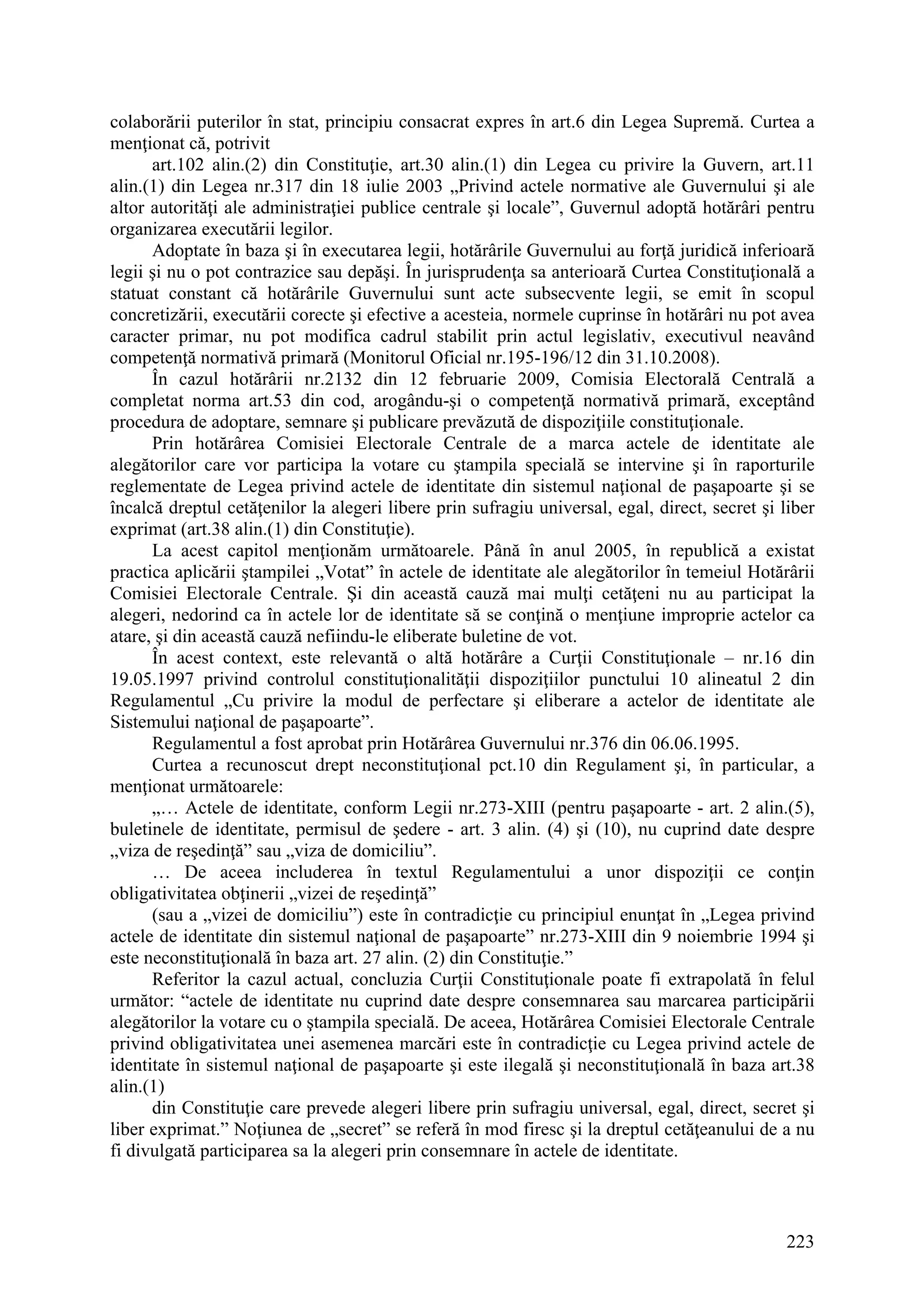 223
colaborării puterilor în stat, principiu consacrat expres în art.6 din Legea Supremă. Curtea a
menţionat că, potrivit
art.102 alin.(2) din Constituţie, art.30 alin.(1) din Legea cu privire la Guvern, art.11
alin.(1) din Legea nr.317 din 18 iulie 2003 „Privind actele normative ale Guvernului şi ale
altor autorităţi ale administraţiei publice centrale şi locale”, Guvernul adoptă hotărâri pentru
organizarea executării legilor.
Adoptate în baza şi în executarea legii, hotărârile Guvernului au forţă juridică inferioară
legii şi nu o pot contrazice sau depăşi. În jurisprudenţa sa anterioară Curtea Constituţională a
statuat constant că hotărârile Guvernului sunt acte subsecvente legii, se emit în scopul
concretizării, executării corecte şi efective a acesteia, normele cuprinse în hotărâri nu pot avea
caracter primar, nu pot modifica cadrul stabilit prin actul legislativ, executivul neavând
competenţă normativă primară (Monitorul Oficial nr.195-196/12 din 31.10.2008).
În cazul hotărârii nr.2132 din 12 februarie 2009, Comisia Electorală Centrală a
completat norma art.53 din cod, arogându-şi o competenţă normativă primară, exceptând
procedura de adoptare, semnare şi publicare prevăzută de dispoziţiile constituţionale.
Prin hotărârea Comisiei Electorale Centrale de a marca actele de identitate ale
alegătorilor care vor participa la votare cu ştampila specială se intervine şi în raporturile
reglementate de Legea privind actele de identitate din sistemul naţional de paşapoarte şi se
încalcă dreptul cetăţenilor la alegeri libere prin sufragiu universal, egal, direct, secret şi liber
exprimat (art.38 alin.(1) din Constituţie).
La acest capitol menţionăm următoarele. Până în anul 2005, în republică a existat
practica aplicării ştampilei „Votat” în actele de identitate ale alegătorilor în temeiul Hotărârii
Comisiei Electorale Centrale. Şi din această cauză mai mulţi cetăţeni nu au participat la
alegeri, nedorind ca în actele lor de identitate să se conţină o menţiune improprie actelor ca
atare, şi din această cauză nefiindu-le eliberate buletine de vot.
În acest context, este relevantă o altă hotărâre a Curţii Constituţionale – nr.16 din
19.05.1997 privind controlul constituţionalităţii dispoziţiilor punctului 10 alineatul 2 din
Regulamentul „Cu privire la modul de perfectare şi eliberare a actelor de identitate ale
Sistemului naţional de paşapoarte”.
Regulamentul a fost aprobat prin Hotărârea Guvernului nr.376 din 06.06.1995.
Curtea a recunoscut drept neconstituţional pct.10 din Regulament şi, în particular, a
menţionat următoarele:
„… Actele de identitate, conform Legii nr.273-XIII (pentru paşapoarte - art. 2 alin.(5),
buletinele de identitate, permisul de şedere - art. 3 alin. (4) şi (10), nu cuprind date despre
„viza de reşedinţă” sau „viza de domiciliu”.
… De aceea includerea în textul Regulamentului a unor dispoziţii ce conţin
obligativitatea obţinerii „vizei de reşedinţă”
(sau a „vizei de domiciliu”) este în contradicţie cu principiul enunţat în „Legea privind
actele de identitate din sistemul naţional de paşapoarte” nr.273-XIII din 9 noiembrie 1994 şi
este neconstituţională în baza art. 27 alin. (2) din Constituţie.”
Referitor la cazul actual, concluzia Curţii Constituţionale poate fi extrapolată în felul
următor: “actele de identitate nu cuprind date despre consemnarea sau marcarea participării
alegătorilor la votare cu o ştampila specială. De aceea, Hotărârea Comisiei Electorale Centrale
privind obligativitatea unei asemenea marcări este în contradicţie cu Legea privind actele de
identitate în sistemul naţional de paşapoarte şi este ilegală şi neconstituţională în baza art.38
alin.(1)
din Constituţie care prevede alegeri libere prin sufragiu universal, egal, direct, secret şi
liber exprimat.” Noţiunea de „secret” se referă în mod firesc şi la dreptul cetăţeanului de a nu
fi divulgată participarea sa la alegeri prin consemnare în actele de identitate.
 