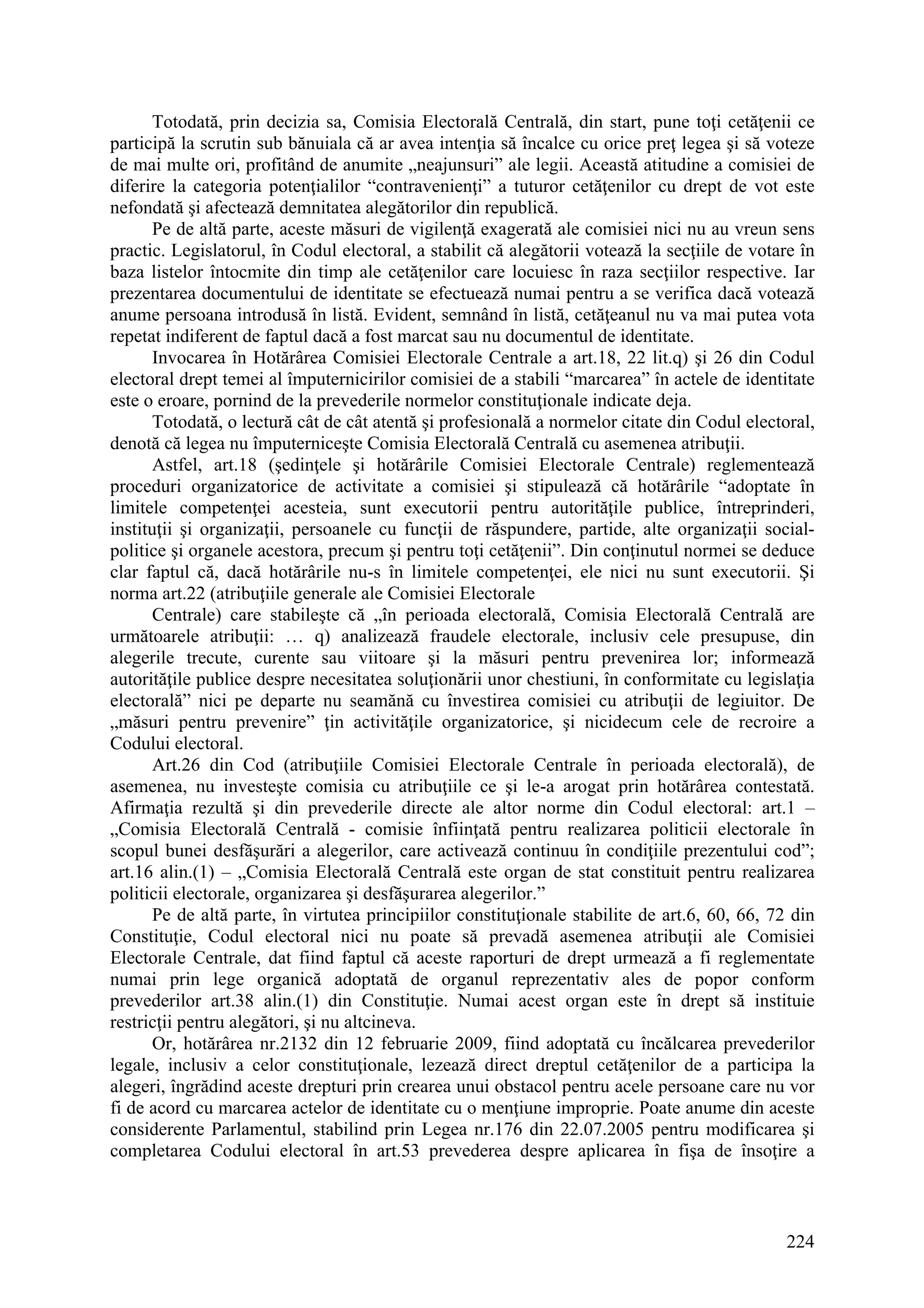 224
Totodată, prin decizia sa, Comisia Electorală Centrală, din start, pune toţi cetăţenii ce
participă la scrutin sub bănuiala că ar avea intenţia să încalce cu orice preţ legea şi să voteze
de mai multe ori, profitând de anumite „neajunsuri” ale legii. Această atitudine a comisiei de
diferire la categoria potenţialilor “contravenienţi” a tuturor cetăţenilor cu drept de vot este
nefondată şi afectează demnitatea alegătorilor din republică.
Pe de altă parte, aceste măsuri de vigilenţă exagerată ale comisiei nici nu au vreun sens
practic. Legislatorul, în Codul electoral, a stabilit că alegătorii votează la secţiile de votare în
baza listelor întocmite din timp ale cetăţenilor care locuiesc în raza secţiilor respective. Iar
prezentarea documentului de identitate se efectuează numai pentru a se verifica dacă votează
anume persoana introdusă în listă. Evident, semnând în listă, cetăţeanul nu va mai putea vota
repetat indiferent de faptul dacă a fost marcat sau nu documentul de identitate.
Invocarea în Hotărârea Comisiei Electorale Centrale a art.18, 22 lit.q) şi 26 din Codul
electoral drept temei al împuternicirilor comisiei de a stabili “marcarea” în actele de identitate
este o eroare, pornind de la prevederile normelor constituţionale indicate deja.
Totodată, o lectură cât de cât atentă şi profesională a normelor citate din Codul electoral,
denotă că legea nu împuterniceşte Comisia Electorală Centrală cu asemenea atribuţii.
Astfel, art.18 (şedinţele şi hotărârile Comisiei Electorale Centrale) reglementează
proceduri organizatorice de activitate a comisiei şi stipulează că hotărârile “adoptate în
limitele competenţei acesteia, sunt executorii pentru autorităţile publice, întreprinderi,
instituţii şi organizaţii, persoanele cu funcţii de răspundere, partide, alte organizaţii social-
politice şi organele acestora, precum şi pentru toţi cetăţenii”. Din conţinutul normei se deduce
clar faptul că, dacă hotărârile nu-s în limitele competenţei, ele nici nu sunt executorii. Şi
norma art.22 (atribuţiile generale ale Comisiei Electorale
Centrale) care stabileşte că „în perioada electorală, Comisia Electorală Centrală are
următoarele atribuţii: … q) analizează fraudele electorale, inclusiv cele presupuse, din
alegerile trecute, curente sau viitoare şi la măsuri pentru prevenirea lor; informează
autorităţile publice despre necesitatea soluţionării unor chestiuni, în conformitate cu legislaţia
electorală” nici pe departe nu seamănă cu învestirea comisiei cu atribuţii de legiuitor. De
„măsuri pentru prevenire” ţin activităţile organizatorice, şi nicidecum cele de recroire a
Codului electoral.
Art.26 din Cod (atribuţiile Comisiei Electorale Centrale în perioada electorală), de
asemenea, nu investeşte comisia cu atribuţiile ce şi le-a arogat prin hotărârea contestată.
Afirmaţia rezultă şi din prevederile directe ale altor norme din Codul electoral: art.1 –
„Comisia Electorală Centrală - comisie înfiinţată pentru realizarea politicii electorale în
scopul bunei desfăşurări a alegerilor, care activează continuu în condiţiile prezentului cod”;
art.16 alin.(1) – „Comisia Electorală Centrală este organ de stat constituit pentru realizarea
politicii electorale, organizarea şi desfăşurarea alegerilor.”
Pe de altă parte, în virtutea principiilor constituţionale stabilite de art.6, 60, 66, 72 din
Constituţie, Codul electoral nici nu poate să prevadă asemenea atribuţii ale Comisiei
Electorale Centrale, dat fiind faptul că aceste raporturi de drept urmează a fi reglementate
numai prin lege organică adoptată de organul reprezentativ ales de popor conform
prevederilor art.38 alin.(1) din Constituţie. Numai acest organ este în drept să instituie
restricţii pentru alegători, şi nu altcineva.
Or, hotărârea nr.2132 din 12 februarie 2009, fiind adoptată cu încălcarea prevederilor
legale, inclusiv a celor constituţionale, lezează direct dreptul cetăţenilor de a participa la
alegeri, îngrădind aceste drepturi prin crearea unui obstacol pentru acele persoane care nu vor
fi de acord cu marcarea actelor de identitate cu o menţiune improprie. Poate anume din aceste
considerente Parlamentul, stabilind prin Legea nr.176 din 22.07.2005 pentru modificarea şi
completarea Codului electoral în art.53 prevederea despre aplicarea în fişa de însoţire a
 