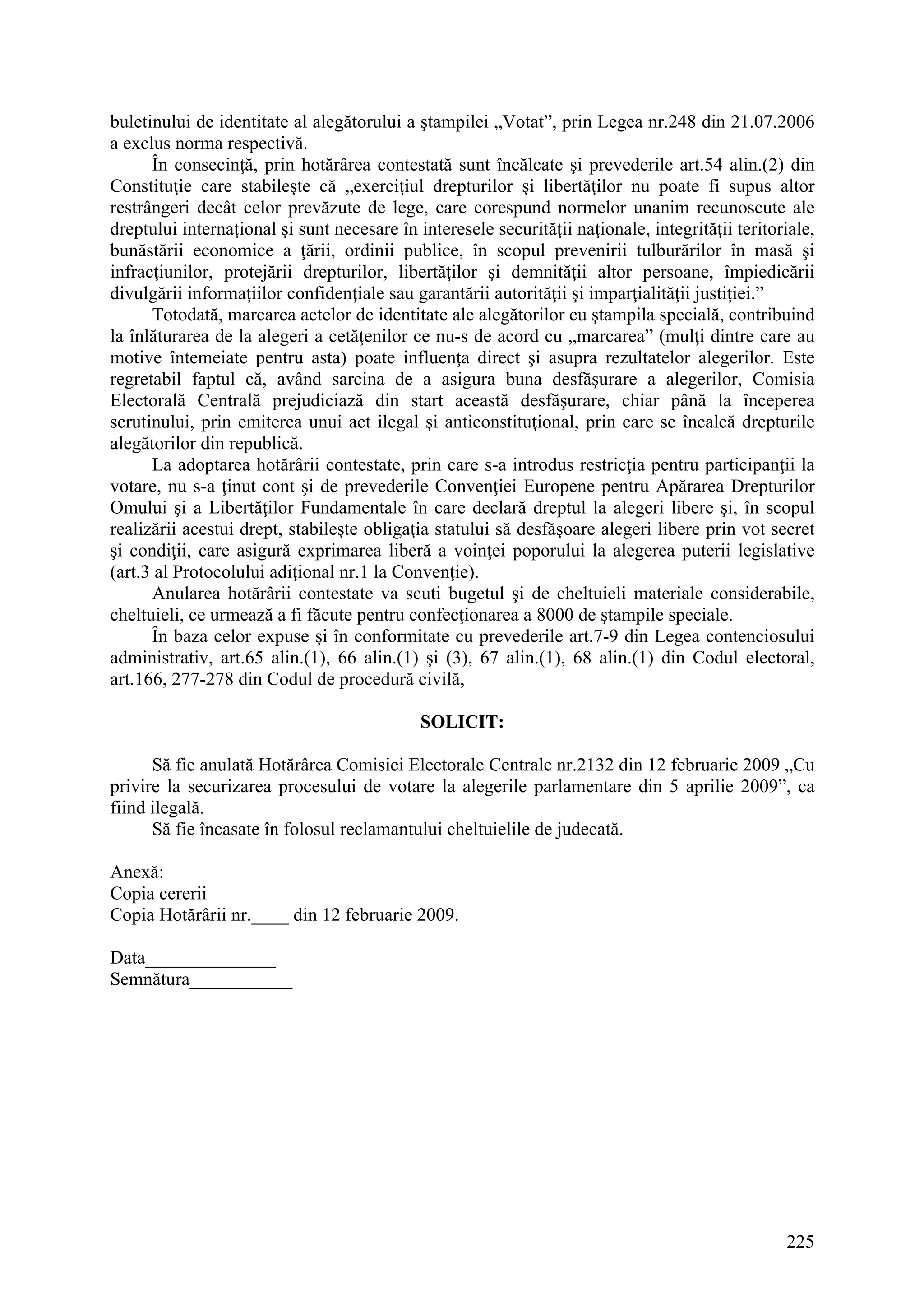 225
buletinului de identitate al alegătorului a ştampilei „Votat”, prin Legea nr.248 din 21.07.2006
a exclus norma respectivă.
În consecinţă, prin hotărârea contestată sunt încălcate şi prevederile art.54 alin.(2) din
Constituţie care stabileşte că „exerciţiul drepturilor şi libertăţilor nu poate fi supus altor
restrângeri decât celor prevăzute de lege, care corespund normelor unanim recunoscute ale
dreptului internaţional şi sunt necesare în interesele securităţii naţionale, integrităţii teritoriale,
bunăstării economice a ţării, ordinii publice, în scopul prevenirii tulburărilor în masă şi
infracţiunilor, protejării drepturilor, libertăţilor şi demnităţii altor persoane, împiedicării
divulgării informaţiilor confidenţiale sau garantării autorităţii şi imparţialităţii justiţiei.”
Totodată, marcarea actelor de identitate ale alegătorilor cu ştampila specială, contribuind
la înlăturarea de la alegeri a cetăţenilor ce nu-s de acord cu „marcarea” (mulţi dintre care au
motive întemeiate pentru asta) poate influenţa direct şi asupra rezultatelor alegerilor. Este
regretabil faptul că, având sarcina de a asigura buna desfăşurare a alegerilor, Comisia
Electorală Centrală prejudiciază din start această desfăşurare, chiar până la începerea
scrutinului, prin emiterea unui act ilegal şi anticonstituţional, prin care se încalcă drepturile
alegătorilor din republică.
La adoptarea hotărârii contestate, prin care s-a introdus restricţia pentru participanţii la
votare, nu s-a ţinut cont şi de prevederile Convenţiei Europene pentru Apărarea Drepturilor
Omului şi a Libertăţilor Fundamentale în care declară dreptul la alegeri libere şi, în scopul
realizării acestui drept, stabileşte obligaţia statului să desfăşoare alegeri libere prin vot secret
şi condiţii, care asigură exprimarea liberă a voinţei poporului la alegerea puterii legislative
(art.3 al Protocolului adiţional nr.1 la Convenţie).
Anularea hotărârii contestate va scuti bugetul şi de cheltuieli materiale considerabile,
cheltuieli, ce urmează a fi făcute pentru confecţionarea a 8000 de ştampile speciale.
În baza celor expuse şi în conformitate cu prevederile art.7-9 din Legea contenciosului
administrativ, art.65 alin.(1), 66 alin.(1) şi (3), 67 alin.(1), 68 alin.(1) din Codul electoral,
art.166, 277-278 din Codul de procedură civilă,
SOLICIT:
Să fie anulată Hotărârea Comisiei Electorale Centrale nr.2132 din 12 februarie 2009 „Cu
privire la securizarea procesului de votare la alegerile parlamentare din 5 aprilie 2009”, ca
fiind ilegală.
Să fie încasate în folosul reclamantului cheltuielile de judecată.
Anexă:
Copia cererii
Copia Hotărârii nr.____ din 12 februarie 2009.
Data______________
Semnătura___________
 