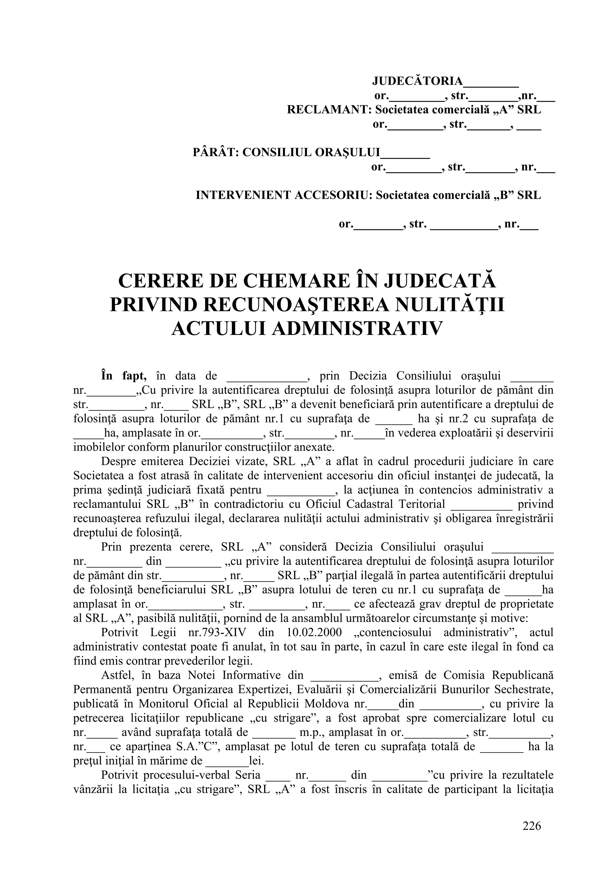 226
JUDECĂTORIA_________
or._________, str.________,nr.___
RECLAMANT: Societatea comercială „A” SRL
or._________, str._______, ____
PÂRÂT: CONSILIUL ORAŞULUI________
or._________, str.________, nr.___
INTERVENIENT ACCESORIU: Societatea comercială „B” SRL
or.________, str. ___________, nr.___
CERERE DE CHEMARE ÎN JUDECATĂ
PRIVIND RECUNOAŞTEREA NULITĂŢII
ACTULUI ADMINISTRATIV
În fapt, în data de _____________, prin Decizia Consiliului oraşului _______
nr.________„Cu privire la autentificarea dreptului de folosinţă asupra loturilor de pământ din
str._________, nr.____ SRL „B”, SRL „B” a devenit beneficiară prin autentificare a dreptului de
folosinţă asupra loturilor de pământ nr.1 cu suprafaţa de ______ ha şi nr.2 cu suprafaţa de
_____ha, amplasate în or.__________, str.________, nr._____în vederea exploatării şi deservirii
imobilelor conform planurilor construcţiilor anexate.
Despre emiterea Deciziei vizate, SRL „A” a aflat în cadrul procedurii judiciare în care
Societatea a fost atrasă în calitate de intervenient accesoriu din oficiul instanţei de judecată, la
prima şedinţă judiciară fixată pentru ___________, la acţiunea în contencios administrativ a
reclamantului SRL „B” în contradictoriu cu Oficiul Cadastral Teritorial __________ privind
recunoaşterea refuzului ilegal, declararea nulităţii actului administrativ şi obligarea înregistrării
dreptului de folosinţă.
Prin prezenta cerere, SRL „A” consideră Decizia Consiliului oraşului __________
nr._________ din _________ „cu privire la autentificarea dreptului de folosinţă asupra loturilor
de pământ din str.__________, nr._____ SRL „B” parţial ilegală în partea autentificării dreptului
de folosinţă beneficiarului SRL „B” asupra lotului de teren cu nr.1 cu suprafaţa de ______ha
amplasat în or.____________, str. _________, nr.____ ce afectează grav dreptul de proprietate
al SRL „A”, pasibilă nulităţii, pornind de la ansamblul următoarelor circumstanţe şi motive:
Potrivit Legii nr.793-XIV din 10.02.2000 „contenciosului administrativ”, actul
administrativ contestat poate fi anulat, în tot sau în parte, în cazul în care este ilegal în fond ca
fiind emis contrar prevederilor legii.
Astfel, în baza Notei Informative din ___________, emisă de Comisia Republicană
Permanentă pentru Organizarea Expertizei, Evaluării şi Comercializării Bunurilor Sechestrate,
publicată în Monitorul Oficial al Republicii Moldova nr._____din __________, cu privire la
petrecerea licitaţiilor republicane „cu strigare”, a fost aprobat spre comercializare lotul cu
nr._____ având suprafaţa totală de _______ m.p., amplasat în or.__________, str.__________,
nr.___ ce aparţinea S.A.”C”, amplasat pe lotul de teren cu suprafaţa totală de _______ ha la
preţul iniţial în mărime de _______lei.
Potrivit procesului-verbal Seria ____ nr.______ din _________”cu privire la rezultatele
vânzării la licitaţia „cu strigare”, SRL „A” a fost înscris în calitate de participant la licitaţia
 