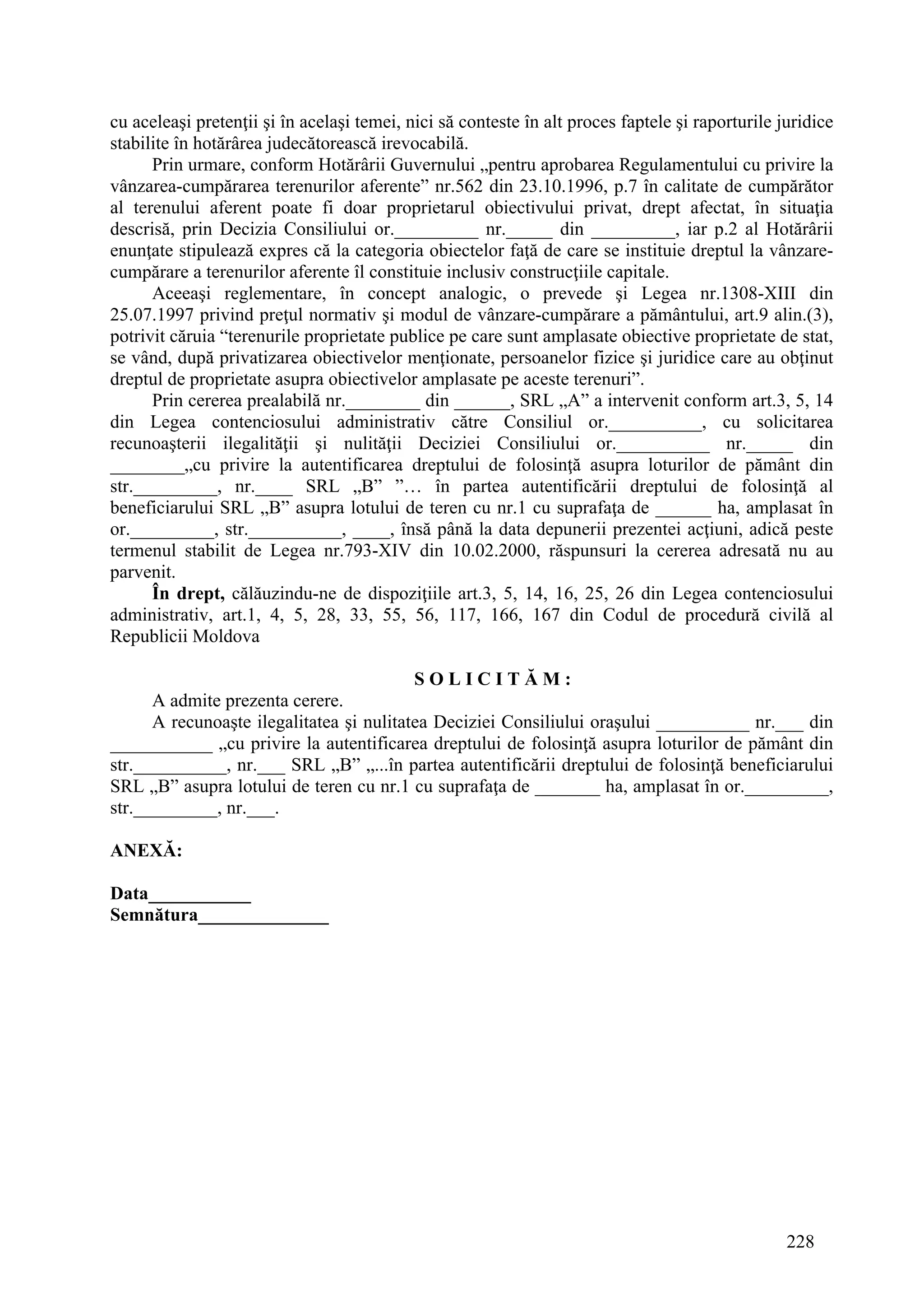 228
cu aceleaşi pretenţii şi în acelaşi temei, nici să conteste în alt proces faptele şi raporturile juridice
stabilite în hotărârea judecătorească irevocabilă.
Prin urmare, conform Hotărârii Guvernului „pentru aprobarea Regulamentului cu privire la
vânzarea-cumpărarea terenurilor aferente” nr.562 din 23.10.1996, p.7 în calitate de cumpărător
al terenului aferent poate fi doar proprietarul obiectivului privat, drept afectat, în situaţia
descrisă, prin Decizia Consiliului or._________ nr._____ din _________, iar p.2 al Hotărârii
enunţate stipulează expres că la categoria obiectelor faţă de care se instituie dreptul la vânzare-
cumpărare a terenurilor aferente îl constituie inclusiv construcţiile capitale.
Aceeaşi reglementare, în concept analogic, o prevede şi Legea nr.1308-XIII din
25.07.1997 privind preţul normativ şi modul de vânzare-cumpărare a pământului, art.9 alin.(3),
potrivit căruia “terenurile proprietate publice pe care sunt amplasate obiective proprietate de stat,
se vând, după privatizarea obiectivelor menţionate, persoanelor fizice şi juridice care au obţinut
dreptul de proprietate asupra obiectivelor amplasate pe aceste terenuri”.
Prin cererea prealabilă nr.________ din ______, SRL „A” a intervenit conform art.3, 5, 14
din Legea contenciosului administrativ către Consiliul or.__________, cu solicitarea
recunoaşterii ilegalităţii şi nulităţii Deciziei Consiliului or.__________ nr._____ din
________„cu privire la autentificarea dreptului de folosinţă asupra loturilor de pământ din
str._________, nr.____ SRL „B” ”… în partea autentificării dreptului de folosinţă al
beneficiarului SRL „B” asupra lotului de teren cu nr.1 cu suprafaţa de ______ ha, amplasat în
or._________, str.__________, ____, însă până la data depunerii prezentei acţiuni, adică peste
termenul stabilit de Legea nr.793-XIV din 10.02.2000, răspunsuri la cererea adresată nu au
parvenit.
În drept, călăuzindu-ne de dispoziţiile art.3, 5, 14, 16, 25, 26 din Legea contenciosului
administrativ, art.1, 4, 5, 28, 33, 55, 56, 117, 166, 167 din Codul de procedură civilă al
Republicii Moldova
S O L I C I T Ă M :
A admite prezenta cerere.
A recunoaşte ilegalitatea şi nulitatea Deciziei Consiliului oraşului __________ nr.___ din
___________ „cu privire la autentificarea dreptului de folosinţă asupra loturilor de pământ din
str.__________, nr.___ SRL „B” „...în partea autentificării dreptului de folosinţă beneficiarului
SRL „B” asupra lotului de teren cu nr.1 cu suprafaţa de _______ ha, amplasat în or._________,
str._________, nr.___.
ANEXĂ:
Data___________
Semnătura______________
 