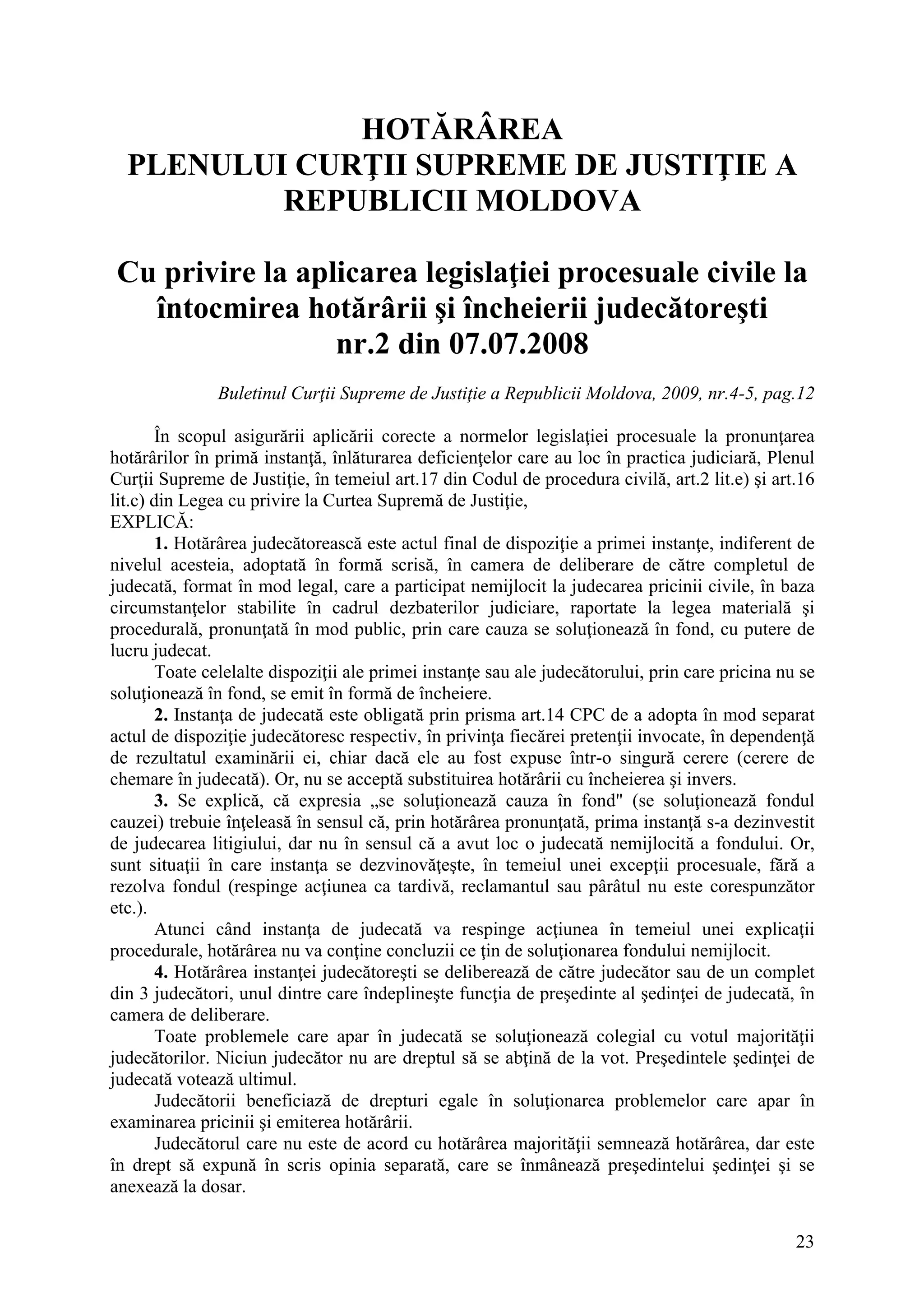 23
HOTĂRÂREA
PLENULUI CURŢII SUPREME DE JUSTIŢIE A
REPUBLICII MOLDOVA
Cu privire la aplicarea legislaţiei procesuale civile la
întocmirea hotărârii şi încheierii judecătoreşti
nr.2 din 07.07.2008
Buletinul Curţii Supreme de Justiţie a Republicii Moldova, 2009, nr.4-5, pag.12
În scopul asigurării aplicării corecte a normelor legislaţiei procesuale la pronunţarea
hotărârilor în primă instanţă, înlăturarea deficienţelor care au loc în practica judiciară, Plenul
Curţii Supreme de Justiţie, în temeiul art.17 din Codul de procedura civilă, art.2 lit.e) şi art.16
lit.c) din Legea cu privire la Curtea Supremă de Justiţie,
EXPLICĂ:
1. Hotărârea judecătorească este actul final de dispoziţie a primei instanţe, indiferent de
nivelul acesteia, adoptată în formă scrisă, în camera de deliberare de către completul de
judecată, format în mod legal, care a participat nemijlocit la judecarea pricinii civile, în baza
circumstanţelor stabilite în cadrul dezbaterilor judiciare, raportate la legea materială şi
procedurală, pronunţată în mod public, prin care cauza se soluţionează în fond, cu putere de
lucru judecat.
Toate celelalte dispoziţii ale primei instanţe sau ale judecătorului, prin care pricina nu se
soluţionează în fond, se emit în formă de încheiere.
2. Instanţa de judecată este obligată prin prisma art.14 CPC de a adopta în mod separat
actul de dispoziţie judecătoresc respectiv, în privinţa fiecărei pretenţii invocate, în dependenţă
de rezultatul examinării ei, chiar dacă ele au fost expuse într-o singură cerere (cerere de
chemare în judecată). Or, nu se acceptă substituirea hotărârii cu încheierea şi invers.
3. Se explică, că expresia „se soluţionează cauza în fond" (se soluţionează fondul
cauzei) trebuie înţeleasă în sensul că, prin hotărârea pronunţată, prima instanţă s-a dezinvestit
de judecarea litigiului, dar nu în sensul că a avut loc o judecată nemijlocită a fondului. Or,
sunt situaţii în care instanţa se dezvinovăţeşte, în temeiul unei excepţii procesuale, fără a
rezolva fondul (respinge acţiunea ca tardivă, reclamantul sau pârâtul nu este corespunzător
etc.).
Atunci când instanţa de judecată va respinge acţiunea în temeiul unei explicaţii
procedurale, hotărârea nu va conţine concluzii ce ţin de soluţionarea fondului nemijlocit.
4. Hotărârea instanţei judecătoreşti se deliberează de către judecător sau de un complet
din 3 judecători, unul dintre care îndeplineşte funcţia de preşedinte al şedinţei de judecată, în
camera de deliberare.
Toate problemele care apar în judecată se soluţionează colegial cu votul majorităţii
judecătorilor. Niciun judecător nu are dreptul să se abţină de la vot. Preşedintele şedinţei de
judecată votează ultimul.
Judecătorii beneficiază de drepturi egale în soluţionarea problemelor care apar în
examinarea pricinii şi emiterea hotărârii.
Judecătorul care nu este de acord cu hotărârea majorităţii semnează hotărârea, dar este
în drept să expună în scris opinia separată, care se înmânează preşedintelui şedinţei şi se
anexează la dosar.
 