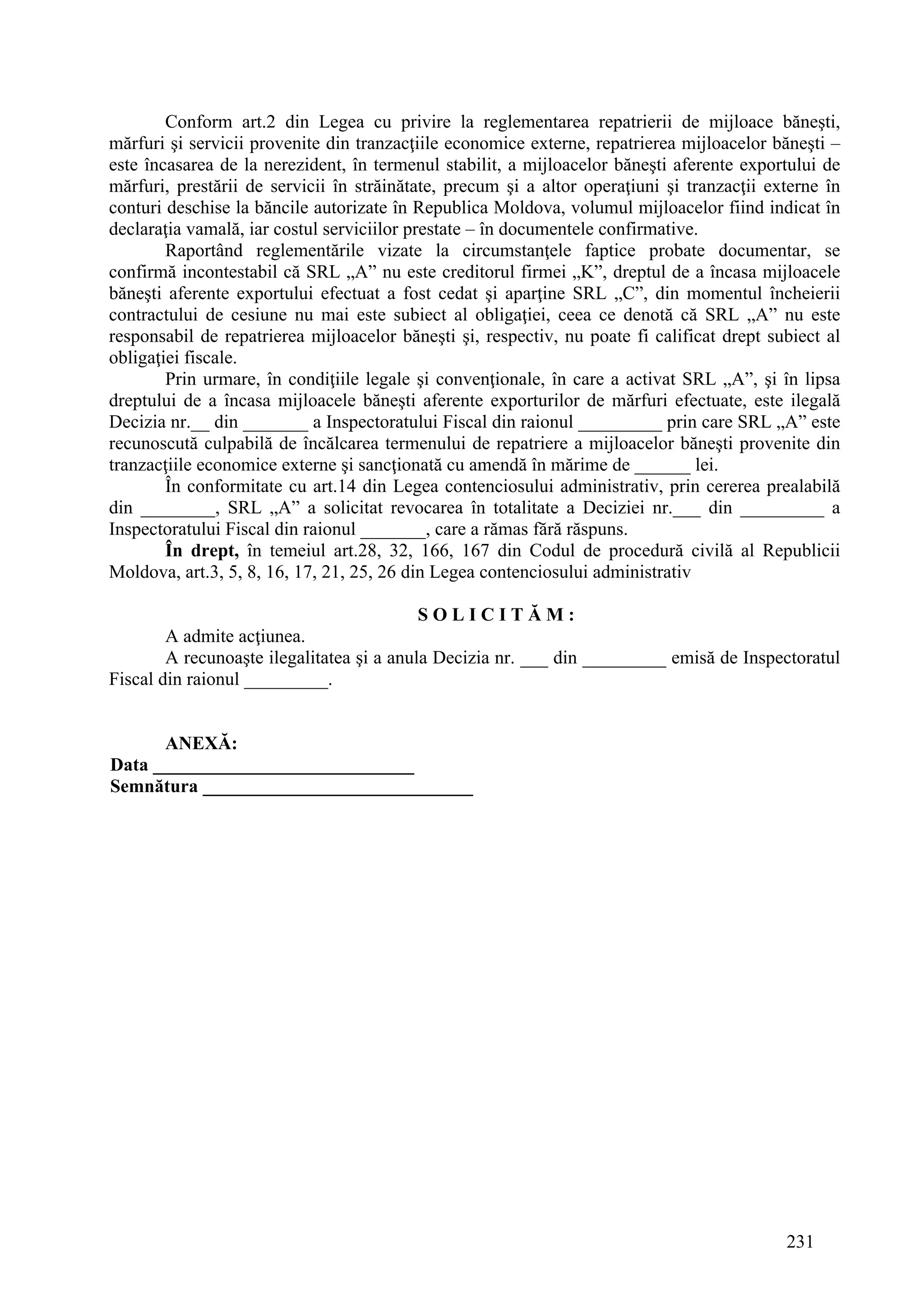 231
Conform art.2 din Legea cu privire la reglementarea repatrierii de mijloace băneşti,
mărfuri şi servicii provenite din tranzacţiile economice externe, repatrierea mijloacelor băneşti –
este încasarea de la nerezident, în termenul stabilit, a mijloacelor băneşti aferente exportului de
mărfuri, prestării de servicii în străinătate, precum şi a altor operaţiuni şi tranzacţii externe în
conturi deschise la băncile autorizate în Republica Moldova, volumul mijloacelor fiind indicat în
declaraţia vamală, iar costul serviciilor prestate – în documentele confirmative.
Raportând reglementările vizate la circumstanţele faptice probate documentar, se
confirmă incontestabil că SRL „A” nu este creditorul firmei „K”, dreptul de a încasa mijloacele
băneşti aferente exportului efectuat a fost cedat şi aparţine SRL „C”, din momentul încheierii
contractului de cesiune nu mai este subiect al obligaţiei, ceea ce denotă că SRL „A” nu este
responsabil de repatrierea mijloacelor băneşti şi, respectiv, nu poate fi calificat drept subiect al
obligaţiei fiscale.
Prin urmare, în condiţiile legale şi convenţionale, în care a activat SRL „A”, şi în lipsa
dreptului de a încasa mijloacele băneşti aferente exporturilor de mărfuri efectuate, este ilegală
Decizia nr.__ din _______ a Inspectoratului Fiscal din raionul _________ prin care SRL „A” este
recunoscută culpabilă de încălcarea termenului de repatriere a mijloacelor băneşti provenite din
tranzacţiile economice externe şi sancţionată cu amendă în mărime de ______ lei.
În conformitate cu art.14 din Legea contenciosului administrativ, prin cererea prealabilă
din ________, SRL „A” a solicitat revocarea în totalitate a Deciziei nr.___ din _________ a
Inspectoratului Fiscal din raionul _______, care a rămas fără răspuns.
În drept, în temeiul art.28, 32, 166, 167 din Codul de procedură civilă al Republicii
Moldova, art.3, 5, 8, 16, 17, 21, 25, 26 din Legea contenciosului administrativ
S O L I C I T Ă M :
A admite acţiunea.
A recunoaşte ilegalitatea şi a anula Decizia nr. ___ din _________ emisă de Inspectoratul
Fiscal din raionul _________.
ANEXĂ:
Data ____________________________
Semnătura _____________________________
 