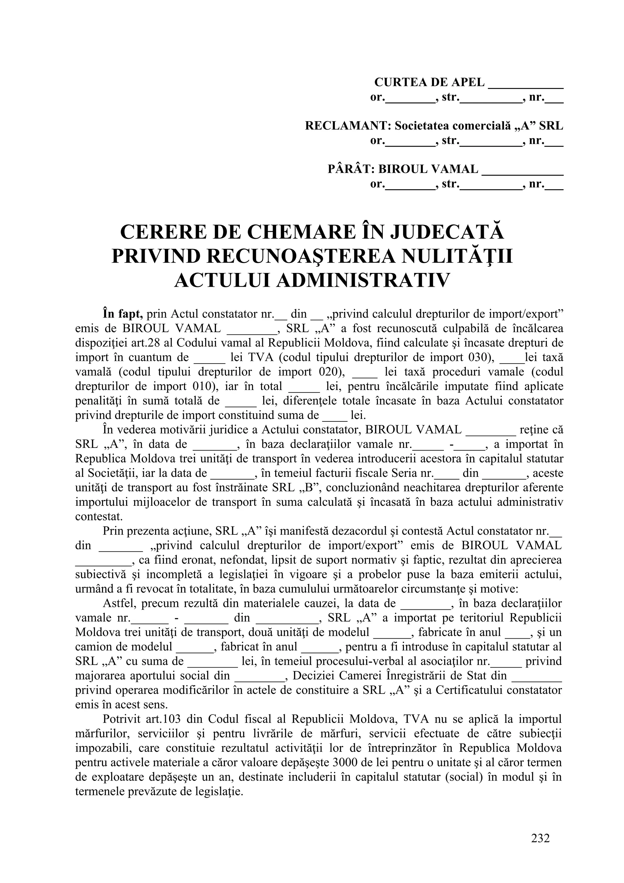 232
CURTEA DE APEL ____________
or.________, str.__________, nr.___
RECLAMANT: Societatea comercială „A” SRL
or.________, str.__________, nr.___
PÂRÂT: BIROUL VAMAL _____________
or.________, str.__________, nr.___
CERERE DE CHEMARE ÎN JUDECATĂ
PRIVIND RECUNOAŞTEREA NULITĂŢII
ACTULUI ADMINISTRATIV
În fapt, prin Actul constatator nr.__ din __ „privind calculul drepturilor de import/export”
emis de BIROUL VAMAL ________, SRL „A” a fost recunoscută culpabilă de încălcarea
dispoziţiei art.28 al Codului vamal al Republicii Moldova, fiind calculate şi încasate drepturi de
import în cuantum de _____ lei TVA (codul tipului drepturilor de import 030), ____lei taxă
vamală (codul tipului drepturilor de import 020), ____ lei taxă proceduri vamale (codul
drepturilor de import 010), iar în total _____ lei, pentru încălcările imputate fiind aplicate
penalităţi în sumă totală de _____ lei, diferenţele totale încasate în baza Actului constatator
privind drepturile de import constituind suma de ____ lei.
În vederea motivării juridice a Actului constatator, BIROUL VAMAL ________ reţine că
SRL „A”, în data de _______, în baza declaraţiilor vamale nr._____ -_____, a importat în
Republica Moldova trei unităţi de transport în vederea introducerii acestora în capitalul statutar
al Societăţii, iar la data de _______, în temeiul facturii fiscale Seria nr.____ din _______, aceste
unităţi de transport au fost înstrăinate SRL „B”, concluzionând neachitarea drepturilor aferente
importului mijloacelor de transport în suma calculată şi încasată în baza actului administrativ
contestat.
Prin prezenta acţiune, SRL „A” îşi manifestă dezacordul şi contestă Actul constatator nr.__
din _______ „privind calculul drepturilor de import/export” emis de BIROUL VAMAL
_________, ca fiind eronat, nefondat, lipsit de suport normativ şi faptic, rezultat din aprecierea
subiectivă şi incompletă a legislaţiei în vigoare şi a probelor puse la baza emiterii actului,
urmând a fi revocat în totalitate, în baza cumulului următoarelor circumstanţe şi motive:
Astfel, precum rezultă din materialele cauzei, la data de ________, în baza declaraţiilor
vamale nr.______ - _______ din __________, SRL „A” a importat pe teritoriul Republicii
Moldova trei unităţi de transport, două unităţi de modelul ______, fabricate în anul ____, şi un
camion de modelul ______, fabricat în anul ______, pentru a fi introduse în capitalul statutar al
SRL „A” cu suma de ________ lei, în temeiul procesului-verbal al asociaţilor nr._____ privind
majorarea aportului social din ________, Deciziei Camerei Înregistrării de Stat din ________
privind operarea modificărilor în actele de constituire a SRL „A” şi a Certificatului constatator
emis în acest sens.
Potrivit art.103 din Codul fiscal al Republicii Moldova, TVA nu se aplică la importul
mărfurilor, serviciilor şi pentru livrările de mărfuri, servicii efectuate de către subiecţii
impozabili, care constituie rezultatul activităţii lor de întreprinzător în Republica Moldova
pentru activele materiale a căror valoare depăşeşte 3000 de lei pentru o unitate şi al căror termen
de exploatare depăşeşte un an, destinate includerii în capitalul statutar (social) în modul şi în
termenele prevăzute de legislaţie.
 