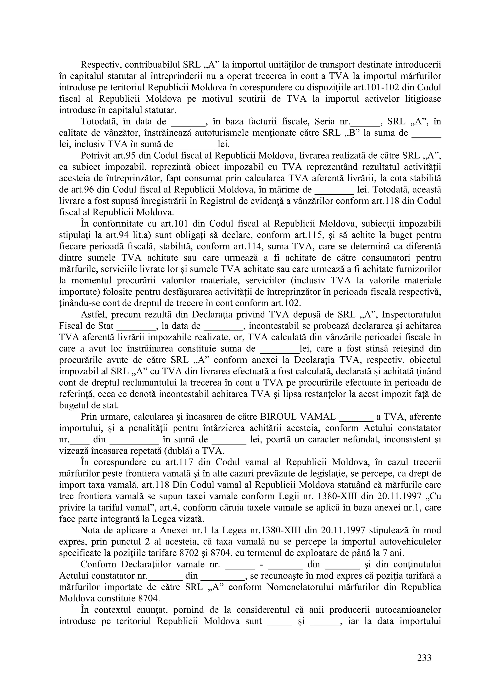 233
Respectiv, contribuabilul SRL „A” la importul unităţilor de transport destinate introducerii
în capitalul statutar al întreprinderii nu a operat trecerea în cont a TVA la importul mărfurilor
introduse pe teritoriul Republicii Moldova în corespundere cu dispoziţiile art.101-102 din Codul
fiscal al Republicii Moldova pe motivul scutirii de TVA la importul activelor litigioase
introduse în capitalul statutar.
Totodată, în data de _______, în baza facturii fiscale, Seria nr.______, SRL „A”, în
calitate de vânzător, înstrăinează autoturismele menţionate către SRL „B” la suma de ______
lei, inclusiv TVA în sumă de ________ lei.
Potrivit art.95 din Codul fiscal al Republicii Moldova, livrarea realizată de către SRL „A”,
ca subiect impozabil, reprezintă obiect impozabil cu TVA reprezentând rezultatul activităţii
acesteia de întreprinzător, fapt consumat prin calcularea TVA aferentă livrării, la cota stabilită
de art.96 din Codul fiscal al Republicii Moldova, în mărime de ________ lei. Totodată, această
livrare a fost supusă înregistrării în Registrul de evidenţă a vânzărilor conform art.118 din Codul
fiscal al Republicii Moldova.
În conformitate cu art.101 din Codul fiscal al Republicii Moldova, subiecţii impozabili
stipulaţi la art.94 lit.a) sunt obligaţi să declare, conform art.115, şi să achite la buget pentru
fiecare perioadă fiscală, stabilită, conform art.114, suma TVA, care se determină ca diferenţă
dintre sumele TVA achitate sau care urmează a fi achitate de către consumatori pentru
mărfurile, serviciile livrate lor şi sumele TVA achitate sau care urmează a fi achitate furnizorilor
la momentul procurării valorilor materiale, serviciilor (inclusiv TVA la valorile materiale
importate) folosite pentru desfăşurarea activităţii de întreprinzător în perioada fiscală respectivă,
ţinându-se cont de dreptul de trecere în cont conform art.102.
Astfel, precum rezultă din Declaraţia privind TVA depusă de SRL „A”, Inspectoratului
Fiscal de Stat ________, la data de ________, incontestabil se probează declararea şi achitarea
TVA aferentă livrării impozabile realizate, or, TVA calculată din vânzările perioadei fiscale în
care a avut loc înstrăinarea constituie suma de ________lei, care a fost stinsă reieşind din
procurările avute de către SRL „A” conform anexei la Declaraţia TVA, respectiv, obiectul
impozabil al SRL „A” cu TVA din livrarea efectuată a fost calculată, declarată şi achitată ţinând
cont de dreptul reclamantului la trecerea în cont a TVA pe procurările efectuate în perioada de
referinţă, ceea ce denotă incontestabil achitarea TVA şi lipsa restanţelor la acest impozit faţă de
bugetul de stat.
Prin urmare, calcularea şi încasarea de către BIROUL VAMAL _______ a TVA, aferente
importului, şi a penalităţii pentru întârzierea achitării acesteia, conform Actului constatator
nr.____ din __________ în sumă de _______ lei, poartă un caracter nefondat, inconsistent şi
vizează încasarea repetată (dublă) a TVA.
În corespundere cu art.117 din Codul vamal al Republicii Moldova, în cazul trecerii
mărfurilor peste frontiera vamală şi în alte cazuri prevăzute de legislaţie, se percepe, ca drept de
import taxa vamală, art.118 Din Codul vamal al Republicii Moldova statuând că mărfurile care
trec frontiera vamală se supun taxei vamale conform Legii nr. 1380-XIII din 20.11.1997 „Cu
privire la tariful vamal”, art.4, conform căruia taxele vamale se aplică în baza anexei nr.1, care
face parte integrantă la Legea vizată.
Nota de aplicare a Anexei nr.1 la Legea nr.1380-XIII din 20.11.1997 stipulează în mod
expres, prin punctul 2 al acesteia, că taxa vamală nu se percepe la importul autovehiculelor
specificate la poziţiile tarifare 8702 şi 8704, cu termenul de exploatare de până la 7 ani.
Conform Declaraţiilor vamale nr. ______ - _______ din _______ şi din conţinutului
Actului constatator nr._______ din _________, se recunoaşte în mod expres că poziţia tarifară a
mărfurilor importate de către SRL „A” conform Nomenclatorului mărfurilor din Republica
Moldova constituie 8704.
În contextul enunţat, pornind de la considerentul că anii producerii autocamioanelor
introduse pe teritoriul Republicii Moldova sunt _____ şi ______, iar la data importului
 