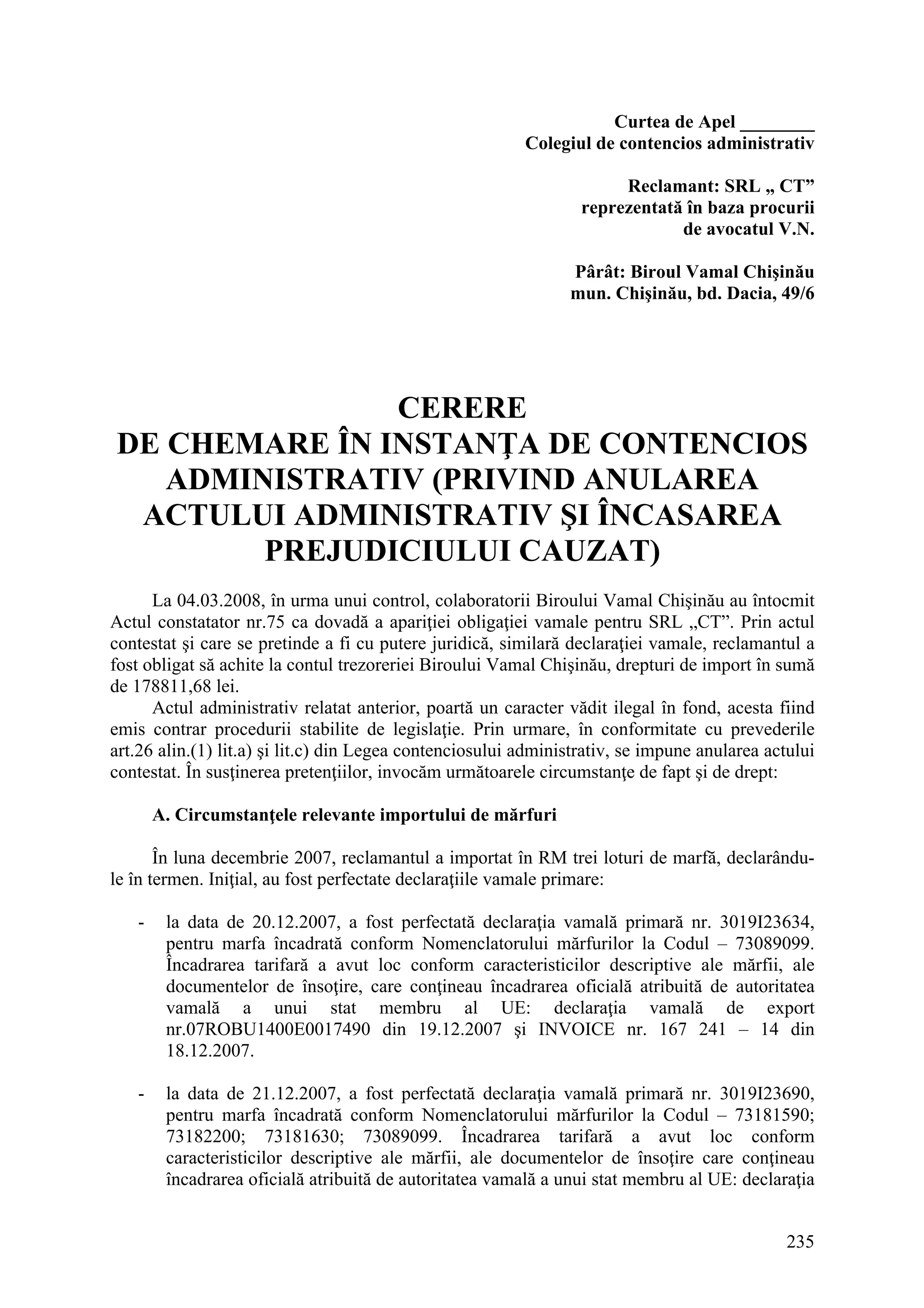 235
Curtea de Apel ________
Colegiul de contencios administrativ
Reclamant: SRL „ CT”
reprezentată în baza procurii
de avocatul V.N.
Pârât: Biroul Vamal Chişinău
mun. Chişinău, bd. Dacia, 49/6
CERERE
DE CHEMARE ÎN INSTANŢA DE CONTENCIOS
ADMINISTRATIV (PRIVIND ANULAREA
ACTULUI ADMINISTRATIV ŞI ÎNCASAREA
PREJUDICIULUI CAUZAT)
La 04.03.2008, în urma unui control, colaboratorii Biroului Vamal Chişinău au întocmit
Actul constatator nr.75 ca dovadă a apariţiei obligaţiei vamale pentru SRL „CT”. Prin actul
contestat şi care se pretinde a fi cu putere juridică, similară declaraţiei vamale, reclamantul a
fost obligat să achite la contul trezoreriei Biroului Vamal Chişinău, drepturi de import în sumă
de 178811,68 lei.
Actul administrativ relatat anterior, poartă un caracter vădit ilegal în fond, acesta fiind
emis contrar procedurii stabilite de legislaţie. Prin urmare, în conformitate cu prevederile
art.26 alin.(1) lit.a) şi lit.c) din Legea contenciosului administrativ, se impune anularea actului
contestat. În susţinerea pretenţiilor, invocăm următoarele circumstanţe de fapt şi de drept:
A. Circumstanţele relevante importului de mărfuri
În luna decembrie 2007, reclamantul a importat în RM trei loturi de marfă, declarându-
le în termen. Iniţial, au fost perfectate declaraţiile vamale primare:
- la data de 20.12.2007, a fost perfectată declaraţia vamală primară nr. 3019I23634,
pentru marfa încadrată conform Nomenclatorului mărfurilor la Codul – 73089099.
Încadrarea tarifară a avut loc conform caracteristicilor descriptive ale mărfii, ale
documentelor de însoţire, care conţineau încadrarea oficială atribuită de autoritatea
vamală a unui stat membru al UE: declaraţia vamală de export
nr.07ROBU1400E0017490 din 19.12.2007 şi INVOICE nr. 167 241 – 14 din
18.12.2007.
- la data de 21.12.2007, a fost perfectată declaraţia vamală primară nr. 3019I23690,
pentru marfa încadrată conform Nomenclatorului mărfurilor la Codul – 73181590;
73182200; 73181630; 73089099. Încadrarea tarifară a avut loc conform
caracteristicilor descriptive ale mărfii, ale documentelor de însoţire care conţineau
încadrarea oficială atribuită de autoritatea vamală a unui stat membru al UE: declaraţia
 