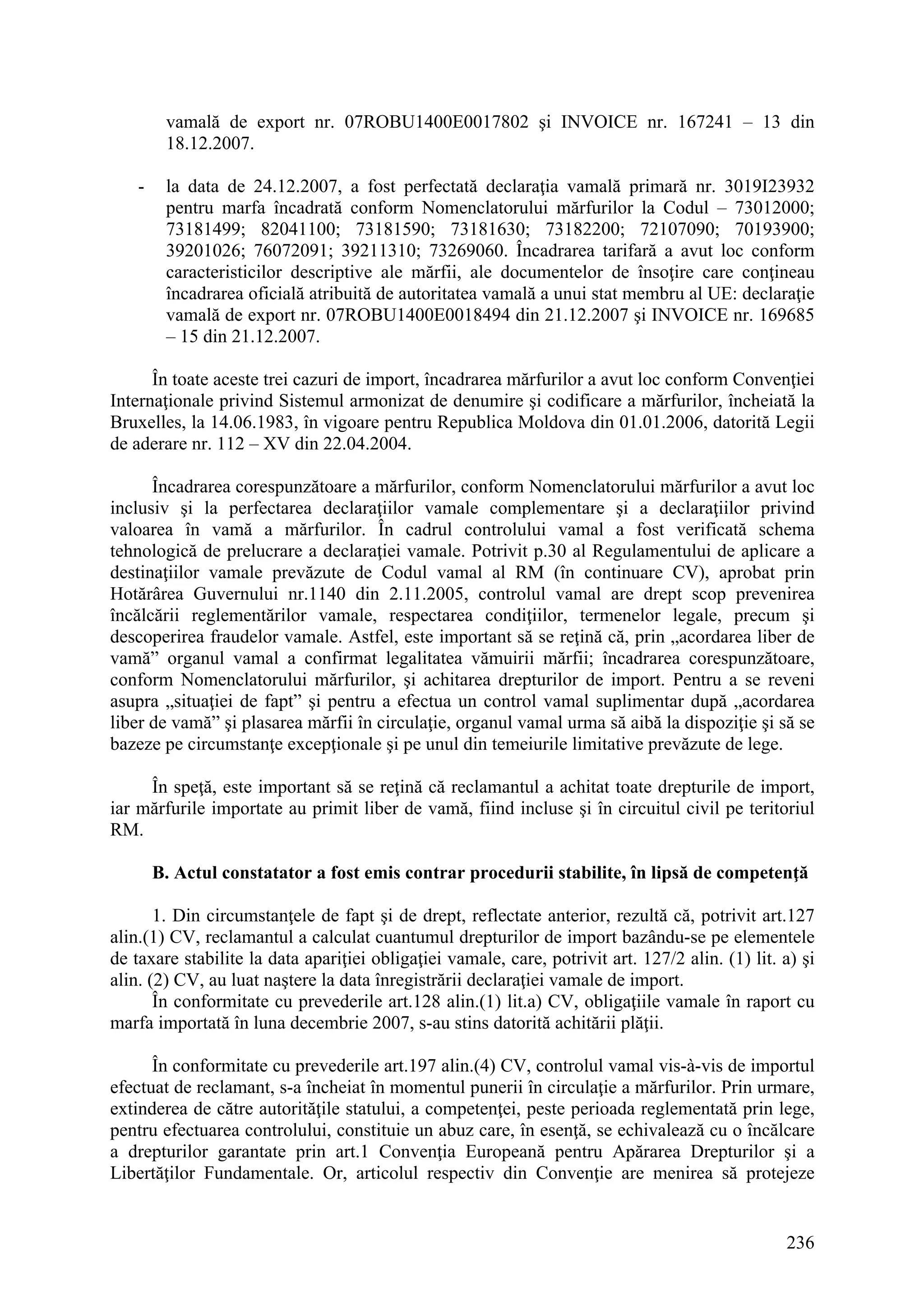 236
vamală de export nr. 07ROBU1400E0017802 şi INVOICE nr. 167241 – 13 din
18.12.2007.
- la data de 24.12.2007, a fost perfectată declaraţia vamală primară nr. 3019I23932
pentru marfa încadrată conform Nomenclatorului mărfurilor la Codul – 73012000;
73181499; 82041100; 73181590; 73181630; 73182200; 72107090; 70193900;
39201026; 76072091; 39211310; 73269060. Încadrarea tarifară a avut loc conform
caracteristicilor descriptive ale mărfii, ale documentelor de însoţire care conţineau
încadrarea oficială atribuită de autoritatea vamală a unui stat membru al UE: declaraţie
vamală de export nr. 07ROBU1400E0018494 din 21.12.2007 şi INVOICE nr. 169685
– 15 din 21.12.2007.
În toate aceste trei cazuri de import, încadrarea mărfurilor a avut loc conform Convenţiei
Internaţionale privind Sistemul armonizat de denumire şi codificare a mărfurilor, încheiată la
Bruxelles, la 14.06.1983, în vigoare pentru Republica Moldova din 01.01.2006, datorită Legii
de aderare nr. 112 – XV din 22.04.2004.
Încadrarea corespunzătoare a mărfurilor, conform Nomenclatorului mărfurilor a avut loc
inclusiv şi la perfectarea declaraţiilor vamale complementare şi a declaraţiilor privind
valoarea în vamă a mărfurilor. În cadrul controlului vamal a fost verificată schema
tehnologică de prelucrare a declaraţiei vamale. Potrivit p.30 al Regulamentului de aplicare a
destinaţiilor vamale prevăzute de Codul vamal al RM (în continuare CV), aprobat prin
Hotărârea Guvernului nr.1140 din 2.11.2005, controlul vamal are drept scop prevenirea
încălcării reglementărilor vamale, respectarea condiţiilor, termenelor legale, precum şi
descoperirea fraudelor vamale. Astfel, este important să se reţină că, prin „acordarea liber de
vamă” organul vamal a confirmat legalitatea vămuirii mărfii; încadrarea corespunzătoare,
conform Nomenclatorului mărfurilor, şi achitarea drepturilor de import. Pentru a se reveni
asupra „situaţiei de fapt” şi pentru a efectua un control vamal suplimentar după „acordarea
liber de vamă” şi plasarea mărfii în circulaţie, organul vamal urma să aibă la dispoziţie şi să se
bazeze pe circumstanţe excepţionale şi pe unul din temeiurile limitative prevăzute de lege.
În speţă, este important să se reţină că reclamantul a achitat toate drepturile de import,
iar mărfurile importate au primit liber de vamă, fiind incluse şi în circuitul civil pe teritoriul
RM.
B. Actul constatator a fost emis contrar procedurii stabilite, în lipsă de competenţă
1. Din circumstanţele de fapt şi de drept, reflectate anterior, rezultă că, potrivit art.127
alin.(1) CV, reclamantul a calculat cuantumul drepturilor de import bazându-se pe elementele
de taxare stabilite la data apariţiei obligaţiei vamale, care, potrivit art. 127/2 alin. (1) lit. a) şi
alin. (2) CV, au luat naştere la data înregistrării declaraţiei vamale de import.
În conformitate cu prevederile art.128 alin.(1) lit.a) CV, obligaţiile vamale în raport cu
marfa importată în luna decembrie 2007, s-au stins datorită achitării plăţii.
În conformitate cu prevederile art.197 alin.(4) CV, controlul vamal vis-à-vis de importul
efectuat de reclamant, s-a încheiat în momentul punerii în circulaţie a mărfurilor. Prin urmare,
extinderea de către autorităţile statului, a competenţei, peste perioada reglementată prin lege,
pentru efectuarea controlului, constituie un abuz care, în esenţă, se echivalează cu o încălcare
a drepturilor garantate prin art.1 Convenţia Europeană pentru Apărarea Drepturilor şi a
Libertăţilor Fundamentale. Or, articolul respectiv din Convenţie are menirea să protejeze
 