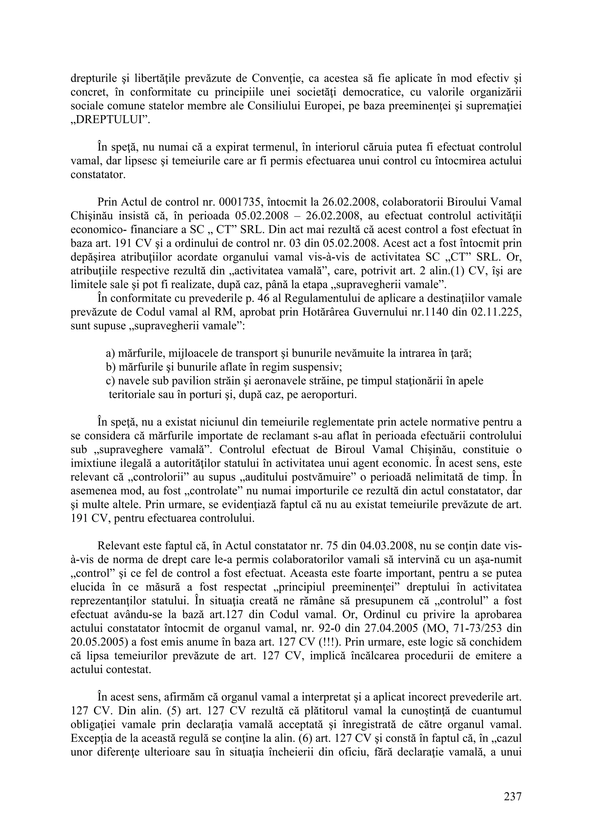 237
drepturile şi libertăţile prevăzute de Convenţie, ca acestea să fie aplicate în mod efectiv şi
concret, în conformitate cu principiile unei societăţi democratice, cu valorile organizării
sociale comune statelor membre ale Consiliului Europei, pe baza preeminenţei şi supremaţiei
„DREPTULUI”.
În speţă, nu numai că a expirat termenul, în interiorul căruia putea fi efectuat controlul
vamal, dar lipsesc şi temeiurile care ar fi permis efectuarea unui control cu întocmirea actului
constatator.
Prin Actul de control nr. 0001735, întocmit la 26.02.2008, colaboratorii Biroului Vamal
Chişinău insistă că, în perioada 05.02.2008 – 26.02.2008, au efectuat controlul activităţii
economico- financiare a SC „ CT” SRL. Din act mai rezultă că acest control a fost efectuat în
baza art. 191 CV şi a ordinului de control nr. 03 din 05.02.2008. Acest act a fost întocmit prin
depăşirea atribuţiilor acordate organului vamal vis-à-vis de activitatea SC „CT” SRL. Or,
atribuţiile respective rezultă din „activitatea vamală”, care, potrivit art. 2 alin.(1) CV, îşi are
limitele sale şi pot fi realizate, după caz, până la etapa „supravegherii vamale”.
În conformitate cu prevederile p. 46 al Regulamentului de aplicare a destinaţiilor vamale
prevăzute de Codul vamal al RM, aprobat prin Hotărârea Guvernului nr.1140 din 02.11.225,
sunt supuse „supravegherii vamale”:
a) mărfurile, mijloacele de transport şi bunurile nevămuite la intrarea în ţară;
b) mărfurile şi bunurile aflate în regim suspensiv;
c) navele sub pavilion străin şi aeronavele străine, pe timpul staţionării în apele
teritoriale sau în porturi şi, după caz, pe aeroporturi.
În speţă, nu a existat niciunul din temeiurile reglementate prin actele normative pentru a
se considera că mărfurile importate de reclamant s-au aflat în perioada efectuării controlului
sub „supraveghere vamală”. Controlul efectuat de Biroul Vamal Chişinău, constituie o
imixtiune ilegală a autorităţilor statului în activitatea unui agent economic. În acest sens, este
relevant că „controlorii” au supus „auditului postvămuire” o perioadă nelimitată de timp. În
asemenea mod, au fost „controlate” nu numai importurile ce rezultă din actul constatator, dar
şi multe altele. Prin urmare, se evidenţiază faptul că nu au existat temeiurile prevăzute de art.
191 CV, pentru efectuarea controlului.
Relevant este faptul că, în Actul constatator nr. 75 din 04.03.2008, nu se conţin date vis-
à-vis de norma de drept care le-a permis colaboratorilor vamali să intervină cu un aşa-numit
„control” şi ce fel de control a fost efectuat. Aceasta este foarte important, pentru a se putea
elucida în ce măsură a fost respectat „principiul preeminenţei” dreptului în activitatea
reprezentanţilor statului. În situaţia creată ne rămâne să presupunem că „controlul” a fost
efectuat avându-se la bază art.127 din Codul vamal. Or, Ordinul cu privire la aprobarea
actului constatator întocmit de organul vamal, nr. 92-0 din 27.04.2005 (MO, 71-73/253 din
20.05.2005) a fost emis anume în baza art. 127 CV (!!!). Prin urmare, este logic să conchidem
că lipsa temeiurilor prevăzute de art. 127 CV, implică încălcarea procedurii de emitere a
actului contestat.
În acest sens, afirmăm că organul vamal a interpretat şi a aplicat incorect prevederile art.
127 CV. Din alin. (5) art. 127 CV rezultă că plătitorul vamal la cunoştinţă de cuantumul
obligaţiei vamale prin declaraţia vamală acceptată şi înregistrată de către organul vamal.
Excepţia de la această regulă se conţine la alin. (6) art. 127 CV şi constă în faptul că, în „cazul
unor diferenţe ulterioare sau în situaţia încheierii din oficiu, fără declaraţie vamală, a unui
 
