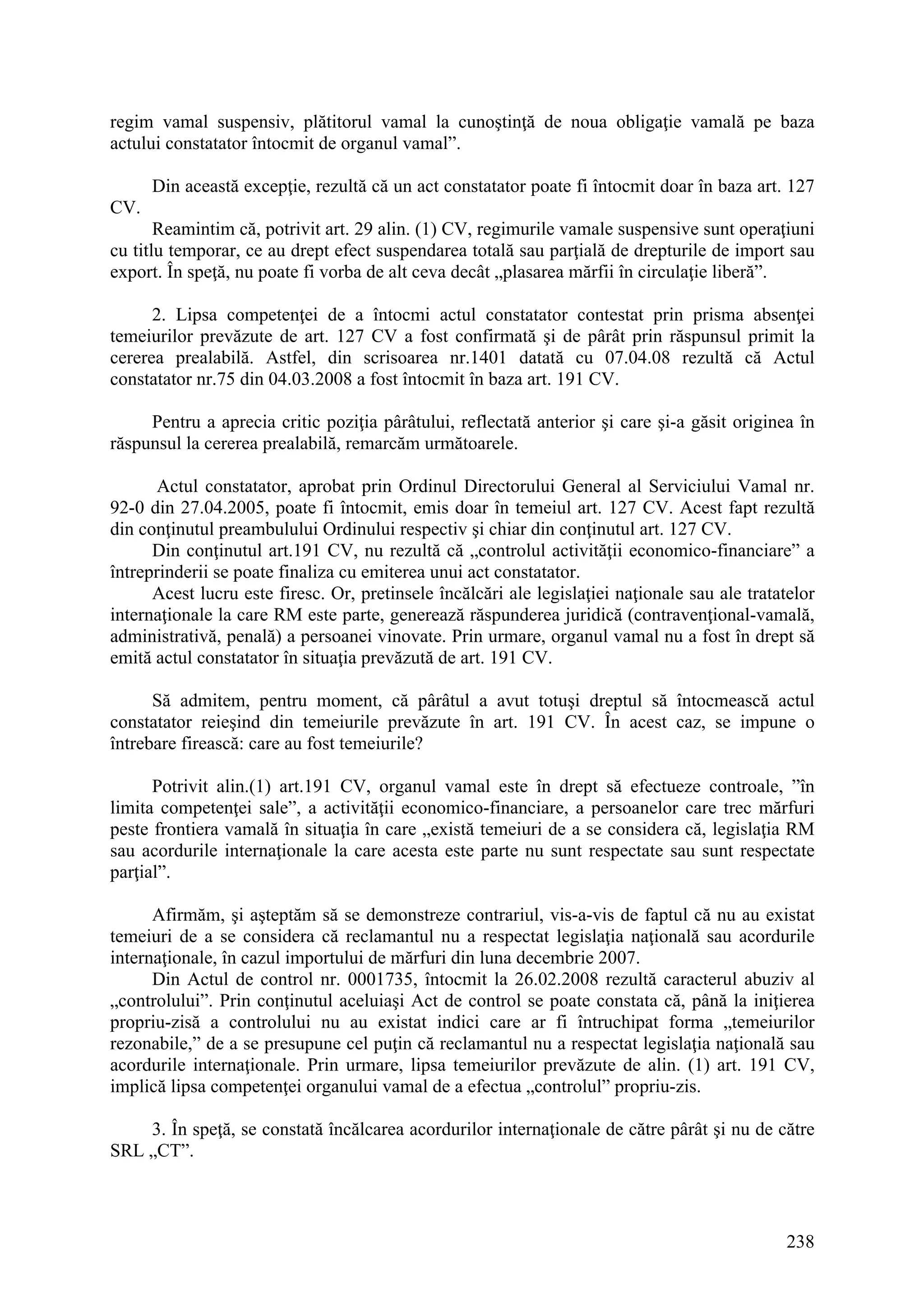 238
regim vamal suspensiv, plătitorul vamal la cunoştinţă de noua obligaţie vamală pe baza
actului constatator întocmit de organul vamal”.
Din această excepţie, rezultă că un act constatator poate fi întocmit doar în baza art. 127
CV.
Reamintim că, potrivit art. 29 alin. (1) CV, regimurile vamale suspensive sunt operaţiuni
cu titlu temporar, ce au drept efect suspendarea totală sau parţială de drepturile de import sau
export. În speţă, nu poate fi vorba de alt ceva decât „plasarea mărfii în circulaţie liberă”.
2. Lipsa competenţei de a întocmi actul constatator contestat prin prisma absenţei
temeiurilor prevăzute de art. 127 CV a fost confirmată şi de pârât prin răspunsul primit la
cererea prealabilă. Astfel, din scrisoarea nr.1401 datată cu 07.04.08 rezultă că Actul
constatator nr.75 din 04.03.2008 a fost întocmit în baza art. 191 CV.
Pentru a aprecia critic poziţia pârâtului, reflectată anterior şi care şi-a găsit originea în
răspunsul la cererea prealabilă, remarcăm următoarele.
Actul constatator, aprobat prin Ordinul Directorului General al Serviciului Vamal nr.
92-0 din 27.04.2005, poate fi întocmit, emis doar în temeiul art. 127 CV. Acest fapt rezultă
din conţinutul preambulului Ordinului respectiv şi chiar din conţinutul art. 127 CV.
Din conţinutul art.191 CV, nu rezultă că „controlul activităţii economico-financiare” a
întreprinderii se poate finaliza cu emiterea unui act constatator.
Acest lucru este firesc. Or, pretinsele încălcări ale legislaţiei naţionale sau ale tratatelor
internaţionale la care RM este parte, generează răspunderea juridică (contravenţional-vamală,
administrativă, penală) a persoanei vinovate. Prin urmare, organul vamal nu a fost în drept să
emită actul constatator în situaţia prevăzută de art. 191 CV.
Să admitem, pentru moment, că pârâtul a avut totuşi dreptul să întocmească actul
constatator reieşind din temeiurile prevăzute în art. 191 CV. În acest caz, se impune o
întrebare firească: care au fost temeiurile?
Potrivit alin.(1) art.191 CV, organul vamal este în drept să efectueze controale, ”în
limita competenţei sale”, a activităţii economico-financiare, a persoanelor care trec mărfuri
peste frontiera vamală în situaţia în care „există temeiuri de a se considera că, legislaţia RM
sau acordurile internaţionale la care acesta este parte nu sunt respectate sau sunt respectate
parţial”.
Afirmăm, şi aşteptăm să se demonstreze contrariul, vis-a-vis de faptul că nu au existat
temeiuri de a se considera că reclamantul nu a respectat legislaţia naţională sau acordurile
internaţionale, în cazul importului de mărfuri din luna decembrie 2007.
Din Actul de control nr. 0001735, întocmit la 26.02.2008 rezultă caracterul abuziv al
„controlului”. Prin conţinutul aceluiaşi Act de control se poate constata că, până la iniţierea
propriu-zisă a controlului nu au existat indici care ar fi întruchipat forma „temeiurilor
rezonabile,” de a se presupune cel puţin că reclamantul nu a respectat legislaţia naţională sau
acordurile internaţionale. Prin urmare, lipsa temeiurilor prevăzute de alin. (1) art. 191 CV,
implică lipsa competenţei organului vamal de a efectua „controlul” propriu-zis.
3. În speţă, se constată încălcarea acordurilor internaţionale de către pârât şi nu de către
SRL „CT”.
 