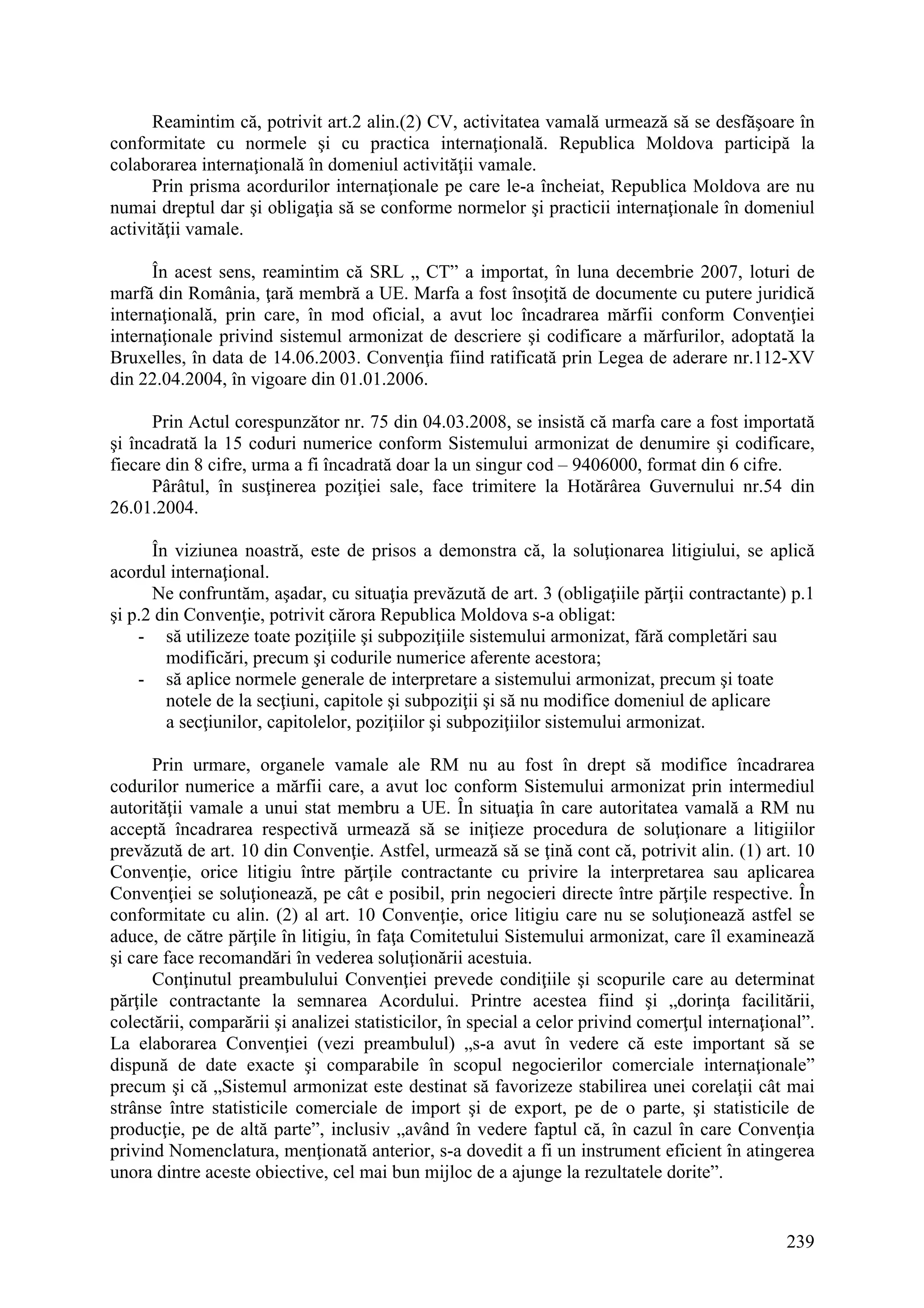 239
Reamintim că, potrivit art.2 alin.(2) CV, activitatea vamală urmează să se desfăşoare în
conformitate cu normele şi cu practica internaţională. Republica Moldova participă la
colaborarea internaţională în domeniul activităţii vamale.
Prin prisma acordurilor internaţionale pe care le-a încheiat, Republica Moldova are nu
numai dreptul dar şi obligaţia să se conforme normelor şi practicii internaţionale în domeniul
activităţii vamale.
În acest sens, reamintim că SRL „ CT” a importat, în luna decembrie 2007, loturi de
marfă din România, ţară membră a UE. Marfa a fost însoţită de documente cu putere juridică
internaţională, prin care, în mod oficial, a avut loc încadrarea mărfii conform Convenţiei
internaţionale privind sistemul armonizat de descriere şi codificare a mărfurilor, adoptată la
Bruxelles, în data de 14.06.2003. Convenţia fiind ratificată prin Legea de aderare nr.112-XV
din 22.04.2004, în vigoare din 01.01.2006.
Prin Actul corespunzător nr. 75 din 04.03.2008, se insistă că marfa care a fost importată
şi încadrată la 15 coduri numerice conform Sistemului armonizat de denumire şi codificare,
fiecare din 8 cifre, urma a fi încadrată doar la un singur cod – 9406000, format din 6 cifre.
Pârâtul, în susţinerea poziţiei sale, face trimitere la Hotărârea Guvernului nr.54 din
26.01.2004.
În viziunea noastră, este de prisos a demonstra că, la soluţionarea litigiului, se aplică
acordul internaţional.
Ne confruntăm, aşadar, cu situaţia prevăzută de art. 3 (obligaţiile părţii contractante) p.1
şi p.2 din Convenţie, potrivit cărora Republica Moldova s-a obligat:
- să utilizeze toate poziţiile şi subpoziţiile sistemului armonizat, fără completări sau
modificări, precum şi codurile numerice aferente acestora;
- să aplice normele generale de interpretare a sistemului armonizat, precum şi toate
notele de la secţiuni, capitole şi subpoziţii şi să nu modifice domeniul de aplicare
a secţiunilor, capitolelor, poziţiilor şi subpoziţiilor sistemului armonizat.
Prin urmare, organele vamale ale RM nu au fost în drept să modifice încadrarea
codurilor numerice a mărfii care, a avut loc conform Sistemului armonizat prin intermediul
autorităţii vamale a unui stat membru a UE. În situaţia în care autoritatea vamală a RM nu
acceptă încadrarea respectivă urmează să se iniţieze procedura de soluţionare a litigiilor
prevăzută de art. 10 din Convenţie. Astfel, urmează să se ţină cont că, potrivit alin. (1) art. 10
Convenţie, orice litigiu între părţile contractante cu privire la interpretarea sau aplicarea
Convenţiei se soluţionează, pe cât e posibil, prin negocieri directe între părţile respective. În
conformitate cu alin. (2) al art. 10 Convenţie, orice litigiu care nu se soluţionează astfel se
aduce, de către părţile în litigiu, în faţa Comitetului Sistemului armonizat, care îl examinează
şi care face recomandări în vederea soluţionării acestuia.
Conţinutul preambulului Convenţiei prevede condiţiile şi scopurile care au determinat
părţile contractante la semnarea Acordului. Printre acestea fiind şi „dorinţa facilitării,
colectării, comparării şi analizei statisticilor, în special a celor privind comerţul internaţional”.
La elaborarea Convenţiei (vezi preambulul) „s-a avut în vedere că este important să se
dispună de date exacte şi comparabile în scopul negocierilor comerciale internaţionale”
precum şi că „Sistemul armonizat este destinat să favorizeze stabilirea unei corelaţii cât mai
strânse între statisticile comerciale de import şi de export, pe de o parte, şi statisticile de
producţie, pe de altă parte”, inclusiv „având în vedere faptul că, în cazul în care Convenţia
privind Nomenclatura, menţionată anterior, s-a dovedit a fi un instrument eficient în atingerea
unora dintre aceste obiective, cel mai bun mijloc de a ajunge la rezultatele dorite”.
 