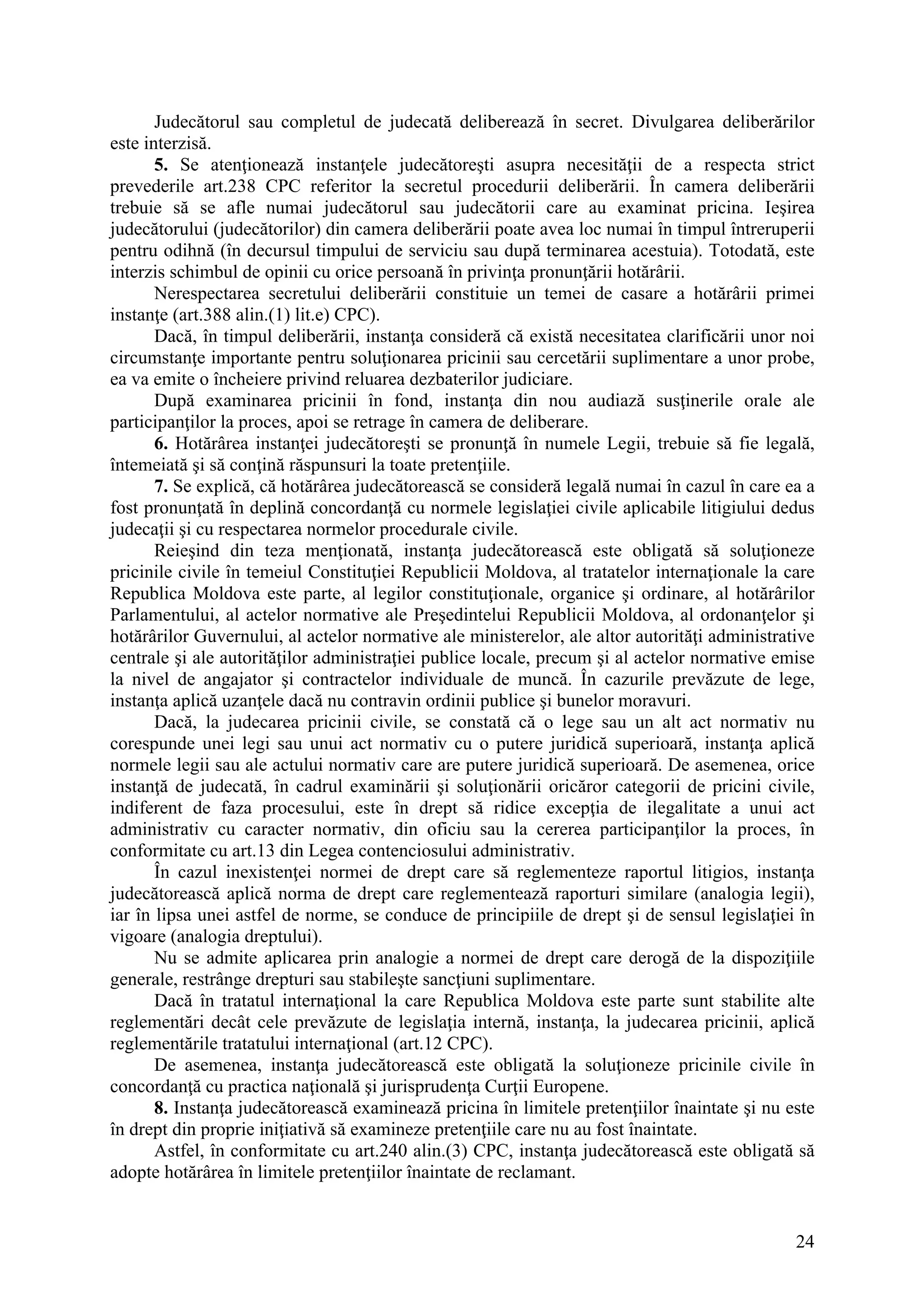 24
Judecătorul sau completul de judecată deliberează în secret. Divulgarea deliberărilor
este interzisă.
5. Se atenţionează instanţele judecătoreşti asupra necesităţii de a respecta strict
prevederile art.238 CPC referitor la secretul procedurii deliberării. În camera deliberării
trebuie să se afle numai judecătorul sau judecătorii care au examinat pricina. Ieşirea
judecătorului (judecătorilor) din camera deliberării poate avea loc numai în timpul întreruperii
pentru odihnă (în decursul timpului de serviciu sau după terminarea acestuia). Totodată, este
interzis schimbul de opinii cu orice persoană în privinţa pronunţării hotărârii.
Nerespectarea secretului deliberării constituie un temei de casare a hotărârii primei
instanţe (art.388 alin.(1) lit.e) CPC).
Dacă, în timpul deliberării, instanţa consideră că există necesitatea clarificării unor noi
circumstanţe importante pentru soluţionarea pricinii sau cercetării suplimentare a unor probe,
ea va emite o încheiere privind reluarea dezbaterilor judiciare.
După examinarea pricinii în fond, instanţa din nou audiază susţinerile orale ale
participanţilor la proces, apoi se retrage în camera de deliberare.
6. Hotărârea instanţei judecătoreşti se pronunţă în numele Legii, trebuie să fie legală,
întemeiată şi să conţină răspunsuri la toate pretenţiile.
7. Se explică, că hotărârea judecătorească se consideră legală numai în cazul în care ea a
fost pronunţată în deplină concordanţă cu normele legislaţiei civile aplicabile litigiului dedus
judecaţii şi cu respectarea normelor procedurale civile.
Reieşind din teza menţionată, instanţa judecătorească este obligată să soluţioneze
pricinile civile în temeiul Constituţiei Republicii Moldova, al tratatelor internaţionale la care
Republica Moldova este parte, al legilor constituţionale, organice şi ordinare, al hotărârilor
Parlamentului, al actelor normative ale Preşedintelui Republicii Moldova, al ordonanţelor şi
hotărârilor Guvernului, al actelor normative ale ministerelor, ale altor autorităţi administrative
centrale şi ale autorităţilor administraţiei publice locale, precum şi al actelor normative emise
la nivel de angajator şi contractelor individuale de muncă. În cazurile prevăzute de lege,
instanţa aplică uzanţele dacă nu contravin ordinii publice şi bunelor moravuri.
Dacă, la judecarea pricinii civile, se constată că o lege sau un alt act normativ nu
corespunde unei legi sau unui act normativ cu o putere juridică superioară, instanţa aplică
normele legii sau ale actului normativ care are putere juridică superioară. De asemenea, orice
instanţă de judecată, în cadrul examinării şi soluţionării oricăror categorii de pricini civile,
indiferent de faza procesului, este în drept să ridice excepţia de ilegalitate a unui act
administrativ cu caracter normativ, din oficiu sau la cererea participanţilor la proces, în
conformitate cu art.13 din Legea contenciosului administrativ.
În cazul inexistenţei normei de drept care să reglementeze raportul litigios, instanţa
judecătorească aplică norma de drept care reglementează raporturi similare (analogia legii),
iar în lipsa unei astfel de norme, se conduce de principiile de drept şi de sensul legislaţiei în
vigoare (analogia dreptului).
Nu se admite aplicarea prin analogie a normei de drept care derogă de la dispoziţiile
generale, restrânge drepturi sau stabileşte sancţiuni suplimentare.
Dacă în tratatul internaţional la care Republica Moldova este parte sunt stabilite alte
reglementări decât cele prevăzute de legislaţia internă, instanţa, la judecarea pricinii, aplică
reglementările tratatului internaţional (art.12 CPC).
De asemenea, instanţa judecătorească este obligată la soluţioneze pricinile civile în
concordanţă cu practica naţională şi jurisprudenţa Curţii Europene.
8. Instanţa judecătorească examinează pricina în limitele pretenţiilor înaintate şi nu este
în drept din proprie iniţiativă să examineze pretenţiile care nu au fost înaintate.
Astfel, în conformitate cu art.240 alin.(3) CPC, instanţa judecătorească este obligată să
adopte hotărârea în limitele pretenţiilor înaintate de reclamant.
 