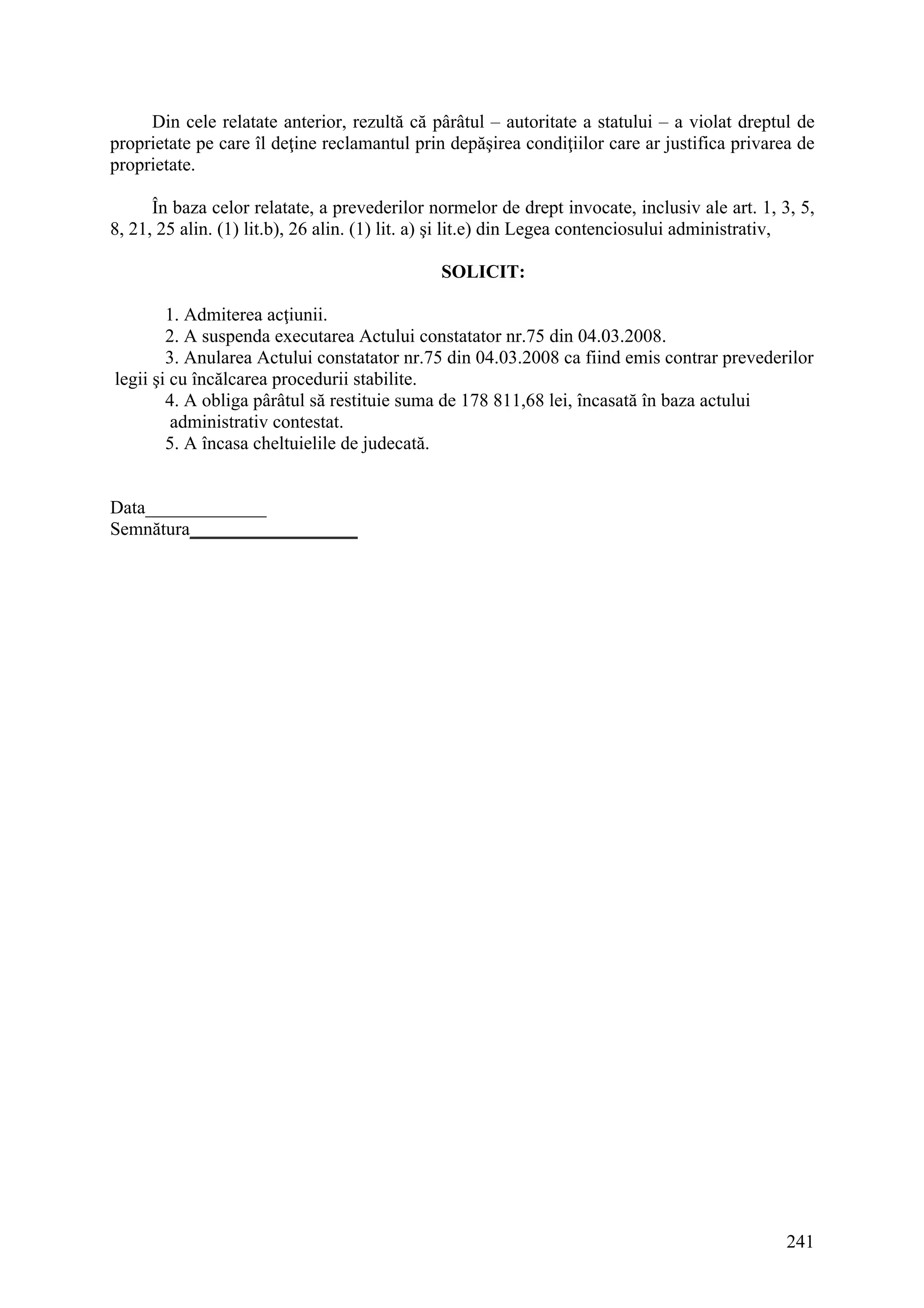 241
Din cele relatate anterior, rezultă că pârâtul – autoritate a statului – a violat dreptul de
proprietate pe care îl deţine reclamantul prin depăşirea condiţiilor care ar justifica privarea de
proprietate.
În baza celor relatate, a prevederilor normelor de drept invocate, inclusiv ale art. 1, 3, 5,
8, 21, 25 alin. (1) lit.b), 26 alin. (1) lit. a) şi lit.e) din Legea contenciosului administrativ,
SOLICIT:
1. Admiterea acţiunii.
2. A suspenda executarea Actului constatator nr.75 din 04.03.2008.
3. Anularea Actului constatator nr.75 din 04.03.2008 ca fiind emis contrar prevederilor
legii şi cu încălcarea procedurii stabilite.
4. A obliga pârâtul să restituie suma de 178 811,68 lei, încasată în baza actului
administrativ contestat.
5. A încasa cheltuielile de judecată.
Data_____________
Semnătura__________________
 