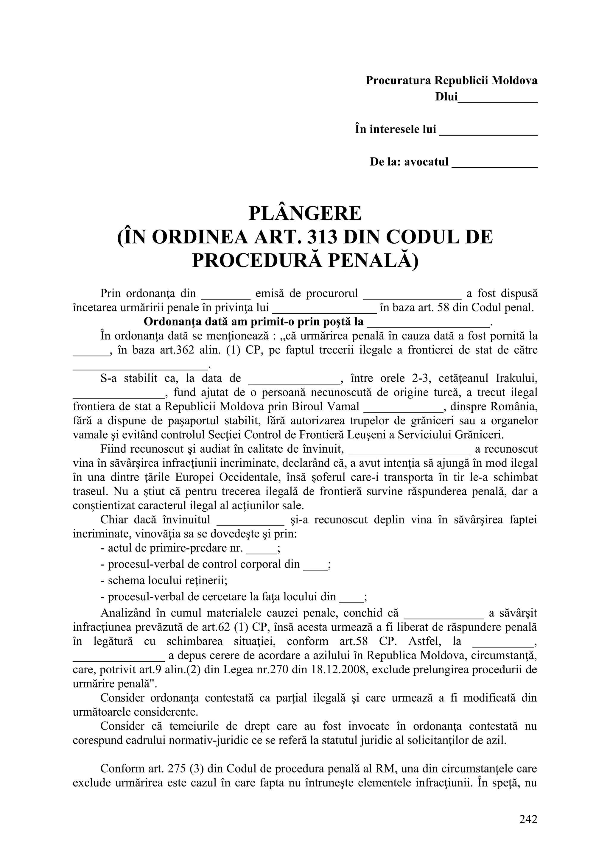 242
Procuratura Republicii Moldova
Dlui_____________
În interesele lui ________________
De la: avocatul ______________
PLÂNGERE
(ÎN ORDINEA ART. 313 DIN CODUL DE
PROCEDURĂ PENALĂ)
Prin ordonanţa din ________ emisă de procurorul ________________ a fost dispusă
încetarea urmăririi penale în privinţa lui _________________ în baza art. 58 din Codul penal.
Ordonanţa dată am primit-o prin poştă la ____________________.
În ordonanţa dată se menţionează : „că urmărirea penală în cauza dată a fost pornită la
______, în baza art.362 alin. (1) CP, pe faptul trecerii ilegale a frontierei de stat de către
______________________.
S-a stabilit ca, la data de _______________, între orele 2-3, cetăţeanul Irakului,
_______________, fund ajutat de o persoană necunoscută de origine turcă, a trecut ilegal
frontiera de stat a Republicii Moldova prin Biroul Vamal _____________, dinspre România,
fără a dispune de paşaportul stabilit, fără autorizarea trupelor de grăniceri sau a organelor
vamale şi evitând controlul Secţiei Control de Frontieră Leuşeni a Serviciului Grăniceri.
Fiind recunoscut şi audiat în calitate de învinuit, ____________________ a recunoscut
vina în săvârşirea infracţiunii incriminate, declarând că, a avut intenţia să ajungă în mod ilegal
în una dintre ţările Europei Occidentale, însă şoferul care-i transporta în tir le-a schimbat
traseul. Nu a ştiut că pentru trecerea ilegală de frontieră survine răspunderea penală, dar a
conştientizat caracterul ilegal al acţiunilor sale.
Chiar dacă învinuitul ___________ şi-a recunoscut deplin vina în săvârşirea faptei
incriminate, vinovăţia sa se dovedeşte şi prin:
- actul de primire-predare nr. _____;
- procesul-verbal de control corporal din ____;
- schema locului reţinerii;
- procesul-verbal de cercetare la faţa locului din ____;
Analizând în cumul materialele cauzei penale, conchid că _____________ a săvârşit
infracţiunea prevăzută de art.62 (1) CP, însă acesta urmează a fi liberat de răspundere penală
în legătură cu schimbarea situaţiei, conform art.58 CP. Astfel, la __________,
_______________ a depus cerere de acordare a azilului în Republica Moldova, circumstanţă,
care, potrivit art.9 alin.(2) din Legea nr.270 din 18.12.2008, exclude prelungirea procedurii de
urmărire penală".
Consider ordonanţa contestată ca parţial ilegală şi care urmează a fi modificată din
următoarele considerente.
Consider că temeiurile de drept care au fost invocate în ordonanţa contestată nu
corespund cadrului normativ-juridic ce se referă la statutul juridic al solicitanţilor de azil.
Conform art. 275 (3) din Codul de procedura penală al RM, una din circumstanţele care
exclude urmărirea este cazul în care fapta nu întruneşte elementele infracţiunii. În speţă, nu
 
