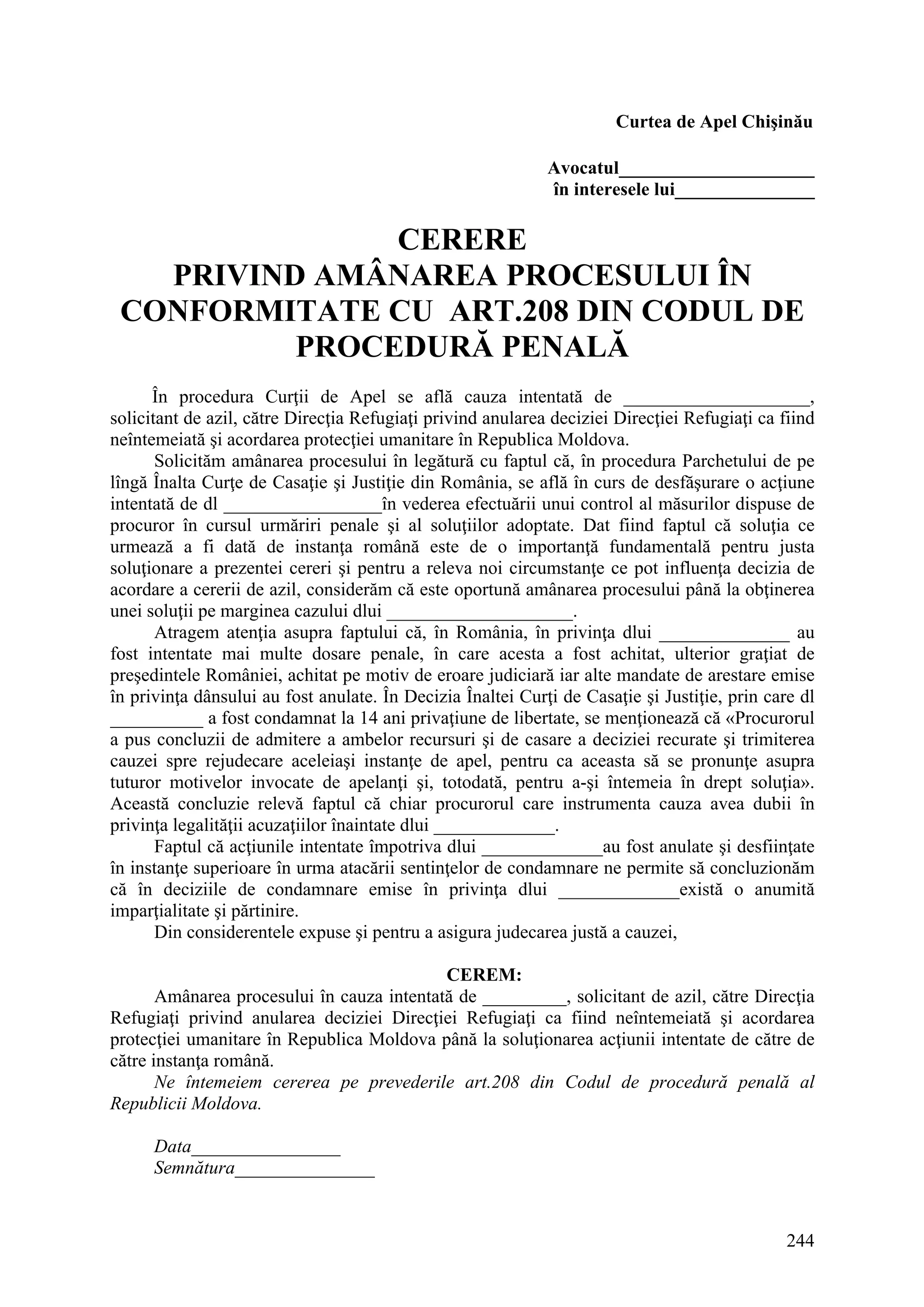 244
Curtea de Apel Chişinău
Avocatul_____________________
în interesele lui_______________
CERERE
PRIVIND AMÂNAREA PROCESULUI ÎN
CONFORMITATE CU ART.208 DIN CODUL DE
PROCEDURĂ PENALĂ
În procedura Curţii de Apel se află cauza intentată de ____________________,
solicitant de azil, către Direcţia Refugiaţi privind anularea deciziei Direcţiei Refugiaţi ca fiind
neîntemeiată şi acordarea protecţiei umanitare în Republica Moldova.
Solicităm amânarea procesului în legătură cu faptul că, în procedura Parchetului de pe
lîngă Înalta Curţe de Casaţie şi Justiţie din România, se află în curs de desfăşurare o acţiune
intentată de dl _________________în vederea efectuării unui control al măsurilor dispuse de
procuror în cursul urmăriri penale şi al soluţiilor adoptate. Dat fiind faptul că soluţia ce
urmează a fi dată de instanţa română este de o importanţă fundamentală pentru justa
soluţionare a prezentei cereri şi pentru a releva noi circumstanţe ce pot influenţa decizia de
acordare a cererii de azil, considerăm că este oportună amânarea procesului până la obţinerea
unei soluţii pe marginea cazului dlui ____________________.
Atragem atenţia asupra faptului că, în România, în privinţa dlui ______________ au
fost intentate mai multe dosare penale, în care acesta a fost achitat, ulterior graţiat de
preşedintele României, achitat pe motiv de eroare judiciară iar alte mandate de arestare emise
în privinţa dânsului au fost anulate. În Decizia Înaltei Curţi de Casaţie şi Justiţie, prin care dl
__________ a fost condamnat la 14 ani privaţiune de libertate, se menţionează că «Procurorul
a pus concluzii de admitere a ambelor recursuri şi de casare a deciziei recurate şi trimiterea
cauzei spre rejudecare aceleiaşi instanţe de apel, pentru ca aceasta să se pronunţe asupra
tuturor motivelor invocate de apelanţi şi, totodată, pentru a-şi întemeia în drept soluţia».
Această concluzie relevă faptul că chiar procurorul care instrumenta cauza avea dubii în
privinţa legalităţii acuzaţiilor înaintate dlui _____________.
Faptul că acţiunile intentate împotriva dlui _____________au fost anulate şi desfiinţate
în instanţe superioare în urma atacării sentinţelor de condamnare ne permite să concluzionăm
că în deciziile de condamnare emise în privinţa dlui _____________există o anumită
imparţialitate şi părtinire.
Din considerentele expuse şi pentru a asigura judecarea justă a cauzei,
CEREM:
Amânarea procesului în cauza intentată de _________, solicitant de azil, către Direcţia
Refugiaţi privind anularea deciziei Direcţiei Refugiaţi ca fiind neîntemeiată şi acordarea
protecţiei umanitare în Republica Moldova până la soluţionarea acţiunii intentate de către de
către instanţa română.
Ne întemeiem cererea pe prevederile art.208 din Codul de procedură penală al
Republicii Moldova.
Data________________
Semnătura_______________
 