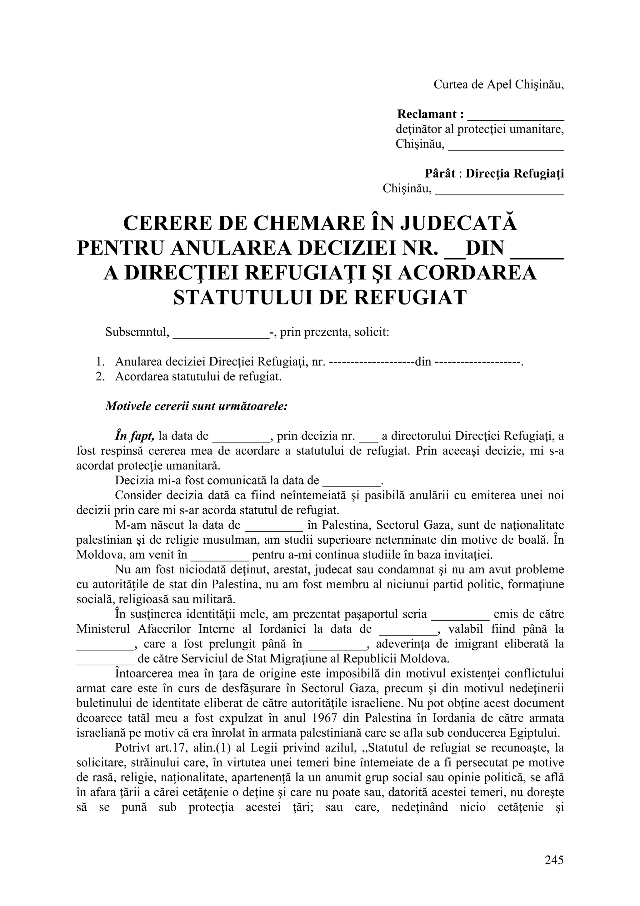 245
Curtea de Apel Chişinău,
Reclamant : _______________
deţinător al protecţiei umanitare,
Chişinău, __________________
Pârât : Direcţia Refugiaţi
Chişinău, ____________________
CERERE DE CHEMARE ÎN JUDECATĂ
PENTRU ANULAREA DECIZIEI NR. __DIN _____
A DIRECŢIEI REFUGIAŢI ŞI ACORDAREA
STATUTULUI DE REFUGIAT
Subsemntul, _______________-, prin prezenta, solicit:
1. Anularea deciziei Direcţiei Refugiaţi, nr. --------------------din --------------------.
2. Acordarea statutului de refugiat.
Motivele cererii sunt următoarele:
În fapt, la data de _________, prin decizia nr. ___ a directorului Direcţiei Refugiaţi, a
fost respinsă cererea mea de acordare a statutului de refugiat. Prin aceeaşi decizie, mi s-a
acordat protecţie umanitară.
Decizia mi-a fost comunicată la data de _________.
Consider decizia dată ca fiind neîntemeiată şi pasibilă anulării cu emiterea unei noi
decizii prin care mi s-ar acorda statutul de refugiat.
M-am născut la data de _________ în Palestina, Sectorul Gaza, sunt de naţionalitate
palestinian şi de religie musulman, am studii superioare neterminate din motive de boală. În
Moldova, am venit în _________ pentru a-mi continua studiile în baza invitaţiei.
Nu am fost niciodată deţinut, arestat, judecat sau condamnat şi nu am avut probleme
cu autorităţile de stat din Palestina, nu am fost membru al niciunui partid politic, formaţiune
socială, religioasă sau militară.
În susţinerea identităţii mele, am prezentat paşaportul seria _________ emis de către
Ministerul Afacerilor Interne al Iordaniei la data de _________, valabil fiind până la
_________, care a fost prelungit până în _________, adeverinţa de imigrant eliberată la
_________ de către Serviciul de Stat Migraţiune al Republicii Moldova.
Întoarcerea mea în ţara de origine este imposibilă din motivul existenţei conflictului
armat care este în curs de desfăşurare în Sectorul Gaza, precum şi din motivul nedeţinerii
buletinului de identitate eliberat de către autorităţile israeliene. Nu pot obţine acest document
deoarece tatăl meu a fost expulzat în anul 1967 din Palestina în Iordania de către armata
israeliană pe motiv că era înrolat în armata palestiniană care se afla sub conducerea Egiptului.
Potrivt art.17, alin.(1) al Legii privind azilul, „Statutul de refugiat se recunoaşte, la
solicitare, străinului care, în virtutea unei temeri bine întemeiate de a fi persecutat pe motive
de rasă, religie, naţionalitate, apartenenţă la un anumit grup social sau opinie politică, se află
în afara ţării a cărei cetăţenie o deţine şi care nu poate sau, datorită acestei temeri, nu doreşte
să se pună sub protecţia acestei ţări; sau care, nedeţinând nicio cetăţenie şi
 