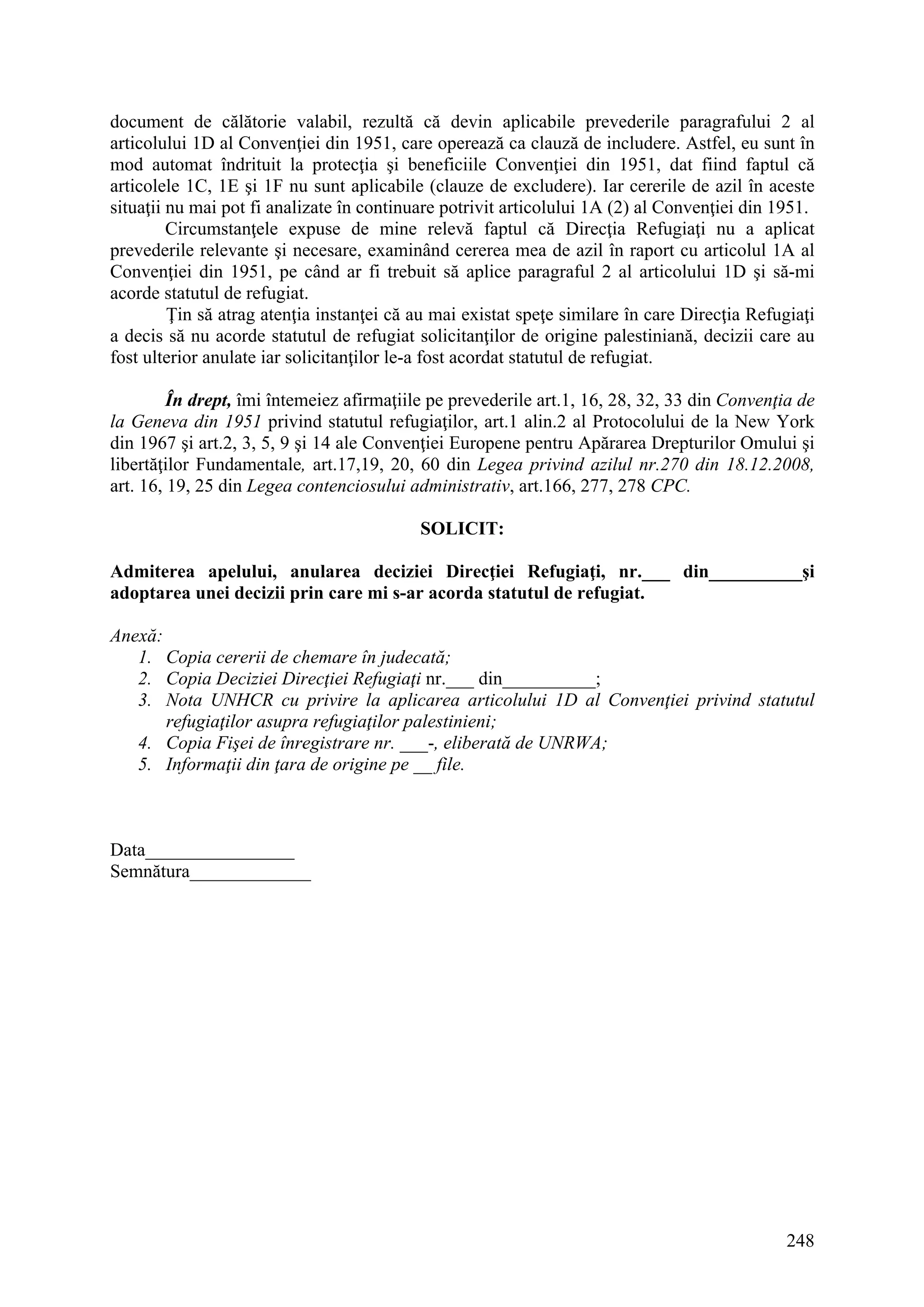 248
document de călătorie valabil, rezultă că devin aplicabile prevederile paragrafului 2 al
articolului 1D al Convenţiei din 1951, care operează ca clauză de includere. Astfel, eu sunt în
mod automat îndrituit la protecţia şi beneficiile Convenţiei din 1951, dat fiind faptul că
articolele 1C, 1E şi 1F nu sunt aplicabile (clauze de excludere). Iar cererile de azil în aceste
situaţii nu mai pot fi analizate în continuare potrivit articolului 1A (2) al Convenţiei din 1951.
Circumstanţele expuse de mine relevă faptul că Direcţia Refugiaţi nu a aplicat
prevederile relevante şi necesare, examinând cererea mea de azil în raport cu articolul 1A al
Convenţiei din 1951, pe când ar fi trebuit să aplice paragraful 2 al articolului 1D şi să-mi
acorde statutul de refugiat.
Ţin să atrag atenţia instanţei că au mai existat speţe similare în care Direcţia Refugiaţi
a decis să nu acorde statutul de refugiat solicitanţilor de origine palestiniană, decizii care au
fost ulterior anulate iar solicitanţilor le-a fost acordat statutul de refugiat.
În drept, îmi întemeiez afirmaţiile pe prevederile art.1, 16, 28, 32, 33 din Convenţia de
la Geneva din 1951 privind statutul refugiaţilor, art.1 alin.2 al Protocolului de la New York
din 1967 şi art.2, 3, 5, 9 şi 14 ale Convenţiei Europene pentru Apărarea Drepturilor Omului şi
libertăţilor Fundamentale, art.17,19, 20, 60 din Legea privind azilul nr.270 din 18.12.2008,
art. 16, 19, 25 din Legea contenciosului administrativ, art.166, 277, 278 CPC.
SOLICIT:
Admiterea apelului, anularea deciziei Direcţiei Refugiaţi, nr.___ din__________şi
adoptarea unei decizii prin care mi s-ar acorda statutul de refugiat.
Anexă:
1. Copia cererii de chemare în judecată;
2. Copia Deciziei Direcţiei Refugiaţi nr.___ din__________;
3. Nota UNHCR cu privire la aplicarea articolului 1D al Convenţiei privind statutul
refugiaţilor asupra refugiaţilor palestinieni;
4. Copia Fişei de înregistrare nr. ___-, eliberată de UNRWA;
5. Informaţii din ţara de origine pe __ file.
Data________________
Semnătura_____________
 