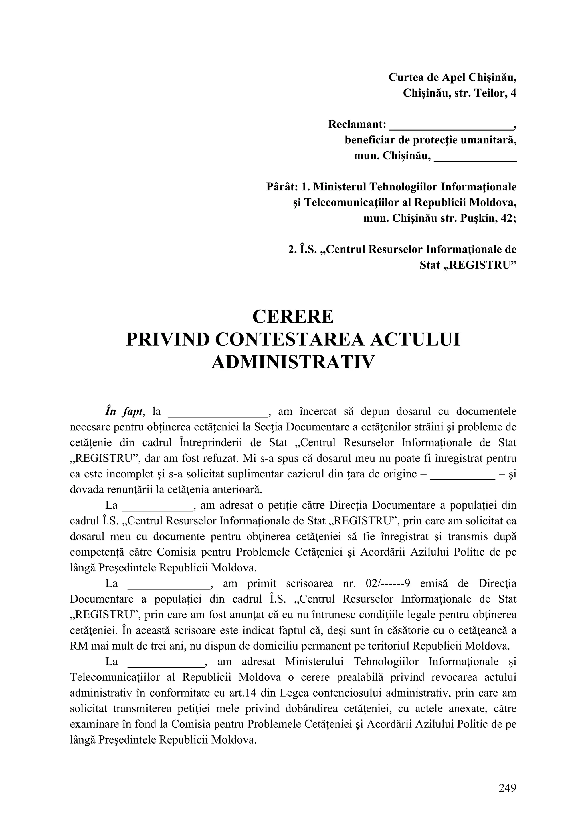 249
Curtea de Apel Chişinău,
Chişinău, str. Teilor, 4
Reclamant: _____________________,
beneficiar de protecţie umanitară,
mun. Chişinău, ______________
Pârât: 1. Ministerul Tehnologiilor Informaţionale
şi Telecomunicaţiilor al Republicii Moldova,
mun. Chişinău str. Puşkin, 42;
2. Î.S. „Centrul Resurselor Informaţionale de
Stat „REGISTRU”
CERERE
PRIVIND CONTESTAREA ACTULUI
ADMINISTRATIV
În fapt, la _________________, am încercat să depun dosarul cu documentele
necesare pentru obţinerea cetăţeniei la Secţia Documentare a cetăţenilor străini şi probleme de
cetăţenie din cadrul Întreprinderii de Stat „Centrul Resurselor Informaţionale de Stat
„REGISTRU”, dar am fost refuzat. Mi s-a spus că dosarul meu nu poate fi înregistrat pentru
ca este incomplet şi s-a solicitat suplimentar cazierul din ţara de origine – ___________ – şi
dovada renunţării la cetăţenia anterioară.
La ____________, am adresat o petiţie către Direcţia Documentare a populaţiei din
cadrul Î.S. „Centrul Resurselor Informaţionale de Stat „REGISTRU”, prin care am solicitat ca
dosarul meu cu documente pentru obţinerea cetăţeniei să fie înregistrat şi transmis după
competenţă către Comisia pentru Problemele Cetăţeniei şi Acordării Azilului Politic de pe
lângă Preşedintele Republicii Moldova.
La ______________, am primit scrisoarea nr. 02/------9 emisă de Direcţia
Documentare a populaţiei din cadrul Î.S. „Centrul Resurselor Informaţionale de Stat
„REGISTRU”, prin care am fost anunţat că eu nu întrunesc condiţiile legale pentru obţinerea
cetăţeniei. În această scrisoare este indicat faptul că, deşi sunt în căsătorie cu o cetăţeancă a
RM mai mult de trei ani, nu dispun de domiciliu permanent pe teritoriul Republicii Moldova.
La _____________, am adresat Ministerului Tehnologiilor Informaţionale şi
Telecomunicaţiilor al Republicii Moldova o cerere prealabilă privind revocarea actului
administrativ în conformitate cu art.14 din Legea contenciosului administrativ, prin care am
solicitat transmiterea petiţiei mele privind dobândirea cetăţeniei, cu actele anexate, către
examinare în fond la Comisia pentru Problemele Cetăţeniei şi Acordării Azilului Politic de pe
lângă Preşedintele Republicii Moldova.
 