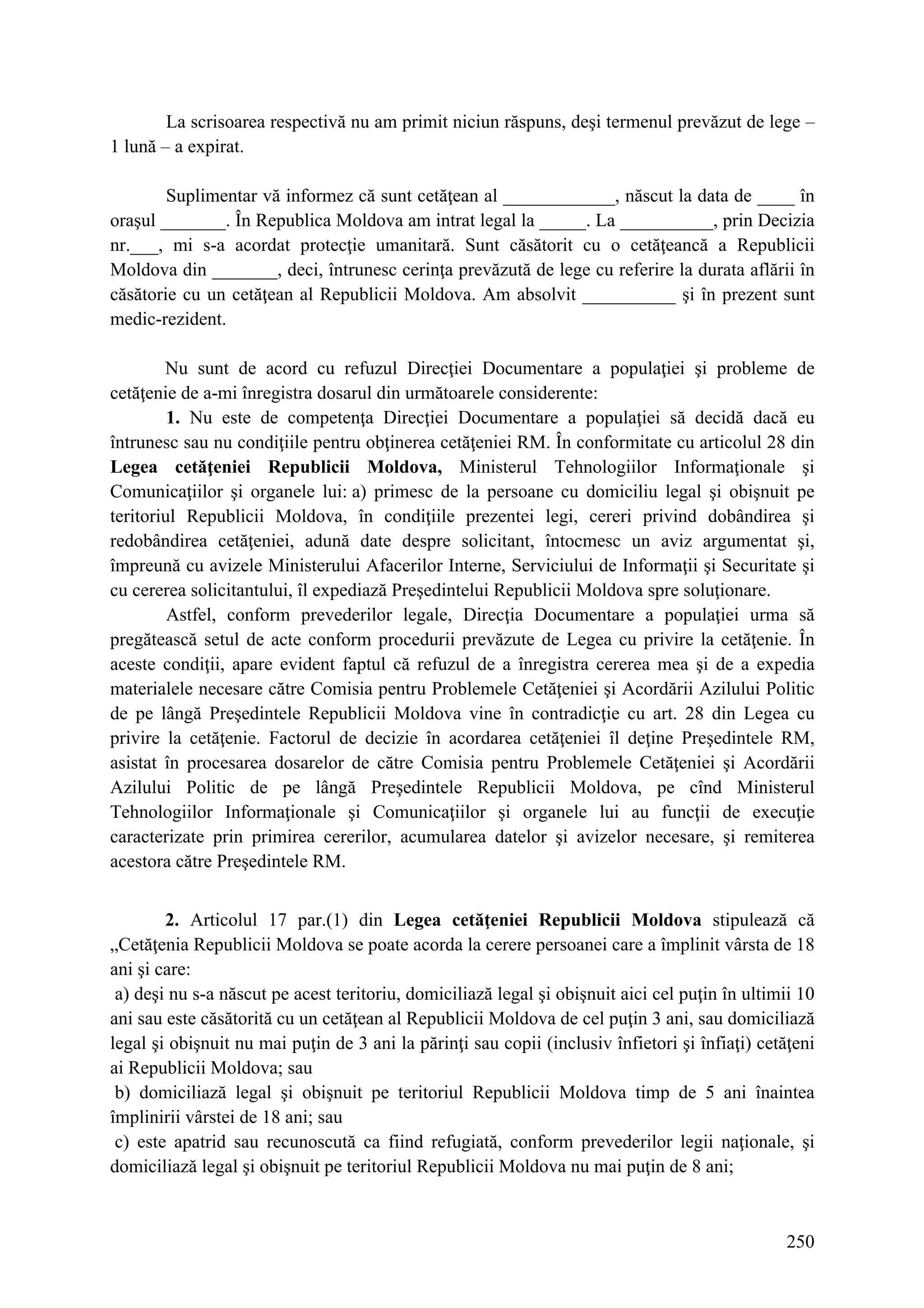 250
La scrisoarea respectivă nu am primit niciun răspuns, deşi termenul prevăzut de lege –
1 lună – a expirat.
Suplimentar vă informez că sunt cetăţean al ____________, născut la data de ____ în
oraşul _______. În Republica Moldova am intrat legal la _____. La __________, prin Decizia
nr.___, mi s-a acordat protecţie umanitară. Sunt căsătorit cu o cetăţeancă a Republicii
Moldova din _______, deci, întrunesc cerinţa prevăzută de lege cu referire la durata aflării în
căsătorie cu un cetăţean al Republicii Moldova. Am absolvit __________ şi în prezent sunt
medic-rezident.
Nu sunt de acord cu refuzul Direcţiei Documentare a populaţiei şi probleme de
cetăţenie de a-mi înregistra dosarul din următoarele considerente:
1. Nu este de competenţa Direcţiei Documentare a populaţiei să decidă dacă eu
întrunesc sau nu condiţiile pentru obţinerea cetăţeniei RM. În conformitate cu articolul 28 din
Legea cetăţeniei Republicii Moldova, Ministerul Tehnologiilor Informaţionale şi
Comunicaţiilor şi organele lui: a) primesc de la persoane cu domiciliu legal şi obişnuit pe
teritoriul Republicii Moldova, în condiţiile prezentei legi, cereri privind dobândirea şi
redobândirea cetăţeniei, adună date despre solicitant, întocmesc un aviz argumentat şi,
împreună cu avizele Ministerului Afacerilor Interne, Serviciului de Informaţii şi Securitate şi
cu cererea solicitantului, îl expediază Preşedintelui Republicii Moldova spre soluţionare.
Astfel, conform prevederilor legale, Direcţia Documentare a populaţiei urma să
pregătească setul de acte conform procedurii prevăzute de Legea cu privire la cetăţenie. În
aceste condiţii, apare evident faptul că refuzul de a înregistra cererea mea şi de a expedia
materialele necesare către Comisia pentru Problemele Cetăţeniei şi Acordării Azilului Politic
de pe lângă Preşedintele Republicii Moldova vine în contradicţie cu art. 28 din Legea cu
privire la cetăţenie. Factorul de decizie în acordarea cetăţeniei îl deţine Preşedintele RM,
asistat în procesarea dosarelor de către Comisia pentru Problemele Cetăţeniei şi Acordării
Azilului Politic de pe lângă Preşedintele Republicii Moldova, pe cînd Ministerul
Tehnologiilor Informaţionale şi Comunicaţiilor şi organele lui au funcţii de execuţie
caracterizate prin primirea cererilor, acumularea datelor şi avizelor necesare, şi remiterea
acestora către Preşedintele RM.
2. Articolul 17 par.(1) din Legea cetăţeniei Republicii Moldova stipulează că
„Cetăţenia Republicii Moldova se poate acorda la cerere persoanei care a împlinit vârsta de 18
ani şi care:
a) deşi nu s-a născut pe acest teritoriu, domiciliază legal şi obişnuit aici cel puţin în ultimii 10
ani sau este căsătorită cu un cetăţean al Republicii Moldova de cel puţin 3 ani, sau domiciliază
legal şi obişnuit nu mai puţin de 3 ani la părinţi sau copii (inclusiv înfietori şi înfiaţi) cetăţeni
ai Republicii Moldova; sau
b) domiciliază legal şi obişnuit pe teritoriul Republicii Moldova timp de 5 ani înaintea
împlinirii vârstei de 18 ani; sau
c) este apatrid sau recunoscută ca fiind refugiată, conform prevederilor legii naţionale, şi
domiciliază legal şi obişnuit pe teritoriul Republicii Moldova nu mai puţin de 8 ani;
 