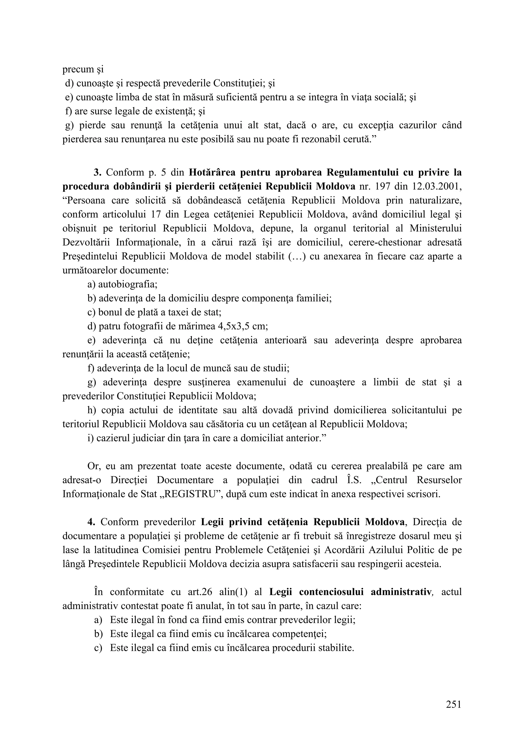 251
precum şi
d) cunoaşte şi respectă prevederile Constituţiei; şi
e) cunoaşte limba de stat în măsură suficientă pentru a se integra în viaţa socială; şi
f) are surse legale de existenţă; şi
g) pierde sau renunţă la cetăţenia unui alt stat, dacă o are, cu excepţia cazurilor când
pierderea sau renunţarea nu este posibilă sau nu poate fi rezonabil cerută.”
3. Conform p. 5 din Hotărârea pentru aprobarea Regulamentului cu privire la
procedura dobândirii şi pierderii cetăţeniei Republicii Moldova nr. 197 din 12.03.2001,
“Persoana care solicită să dobândească cetăţenia Republicii Moldova prin naturalizare,
conform articolului 17 din Legea cetăţeniei Republicii Moldova, având domiciliul legal şi
obişnuit pe teritoriul Republicii Moldova, depune, la organul teritorial al Ministerului
Dezvoltării Informaţionale, în a cărui rază îşi are domiciliul, cerere-chestionar adresată
Preşedintelui Republicii Moldova de model stabilit (…) cu anexarea în fiecare caz aparte a
următoarelor documente:
a) autobiografia;
b) adeverinţa de la domiciliu despre componenţa familiei;
c) bonul de plată a taxei de stat;
d) patru fotografii de mărimea 4,5x3,5 cm;
e) adeverinţa că nu deţine cetăţenia anterioară sau adeverinţa despre aprobarea
renunţării la această cetăţenie;
f) adeverinţa de la locul de muncă sau de studii;
g) adeverinţa despre susţinerea examenului de cunoaştere a limbii de stat şi a
prevederilor Constituţiei Republicii Moldova;
h) copia actului de identitate sau altă dovadă privind domicilierea solicitantului pe
teritoriul Republicii Moldova sau căsătoria cu un cetăţean al Republicii Moldova;
i) cazierul judiciar din ţara în care a domiciliat anterior.”
Or, eu am prezentat toate aceste documente, odată cu cererea prealabilă pe care am
adresat-o Direcţiei Documentare a populaţiei din cadrul Î.S. „Centrul Resurselor
Informaţionale de Stat „REGISTRU”, după cum este indicat în anexa respectivei scrisori.
4. Conform prevederilor Legii privind cetăţenia Republicii Moldova, Direcţia de
documentare a populaţiei şi probleme de cetăţenie ar fi trebuit să înregistreze dosarul meu şi
lase la latitudinea Comisiei pentru Problemele Cetăţeniei şi Acordării Azilului Politic de pe
lângă Preşedintele Republicii Moldova decizia asupra satisfacerii sau respingerii acesteia.
În conformitate cu art.26 alin(1) al Legii contenciosului administrativ, actul
administrativ contestat poate fi anulat, în tot sau în parte, în cazul care:
a) Este ilegal în fond ca fiind emis contrar prevederilor legii;
b) Este ilegal ca fiind emis cu încălcarea competenţei;
c) Este ilegal ca fiind emis cu încălcarea procedurii stabilite.
 