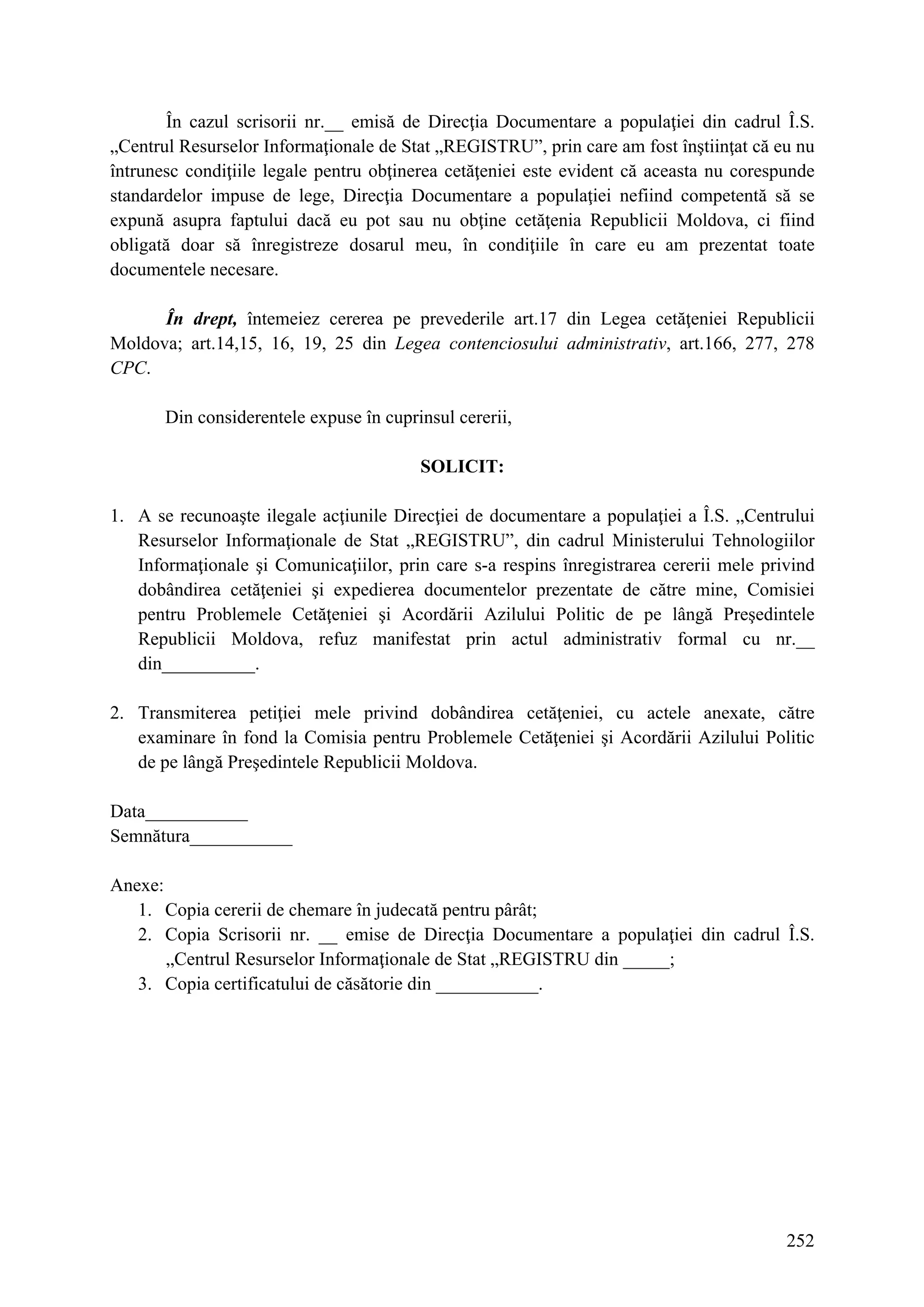 252
În cazul scrisorii nr.__ emisă de Direcţia Documentare a populaţiei din cadrul Î.S.
„Centrul Resurselor Informaţionale de Stat „REGISTRU”, prin care am fost înştiinţat că eu nu
întrunesc condiţiile legale pentru obţinerea cetăţeniei este evident că aceasta nu corespunde
standardelor impuse de lege, Direcţia Documentare a populaţiei nefiind competentă să se
expună asupra faptului dacă eu pot sau nu obţine cetăţenia Republicii Moldova, ci fiind
obligată doar să înregistreze dosarul meu, în condiţiile în care eu am prezentat toate
documentele necesare.
În drept, întemeiez cererea pe prevederile art.17 din Legea cetăţeniei Republicii
Moldova; art.14,15, 16, 19, 25 din Legea contenciosului administrativ, art.166, 277, 278
CPC.
Din considerentele expuse în cuprinsul cererii,
SOLICIT:
1. A se recunoaşte ilegale acţiunile Direcţiei de documentare a populaţiei a Î.S. „Centrului
Resurselor Informaţionale de Stat „REGISTRU”, din cadrul Ministerului Tehnologiilor
Informaţionale şi Comunicaţiilor, prin care s-a respins înregistrarea cererii mele privind
dobândirea cetăţeniei şi expedierea documentelor prezentate de către mine, Comisiei
pentru Problemele Cetăţeniei şi Acordării Azilului Politic de pe lângă Preşedintele
Republicii Moldova, refuz manifestat prin actul administrativ formal cu nr.__
din__________.
2. Transmiterea petiţiei mele privind dobândirea cetăţeniei, cu actele anexate, către
examinare în fond la Comisia pentru Problemele Cetăţeniei şi Acordării Azilului Politic
de pe lângă Preşedintele Republicii Moldova.
Data___________
Semnătura___________
Anexe:
1. Copia cererii de chemare în judecată pentru pârât;
2. Copia Scrisorii nr. __ emise de Direcţia Documentare a populaţiei din cadrul Î.S.
„Centrul Resurselor Informaţionale de Stat „REGISTRU din _____;
3. Copia certificatului de căsătorie din ___________.
 