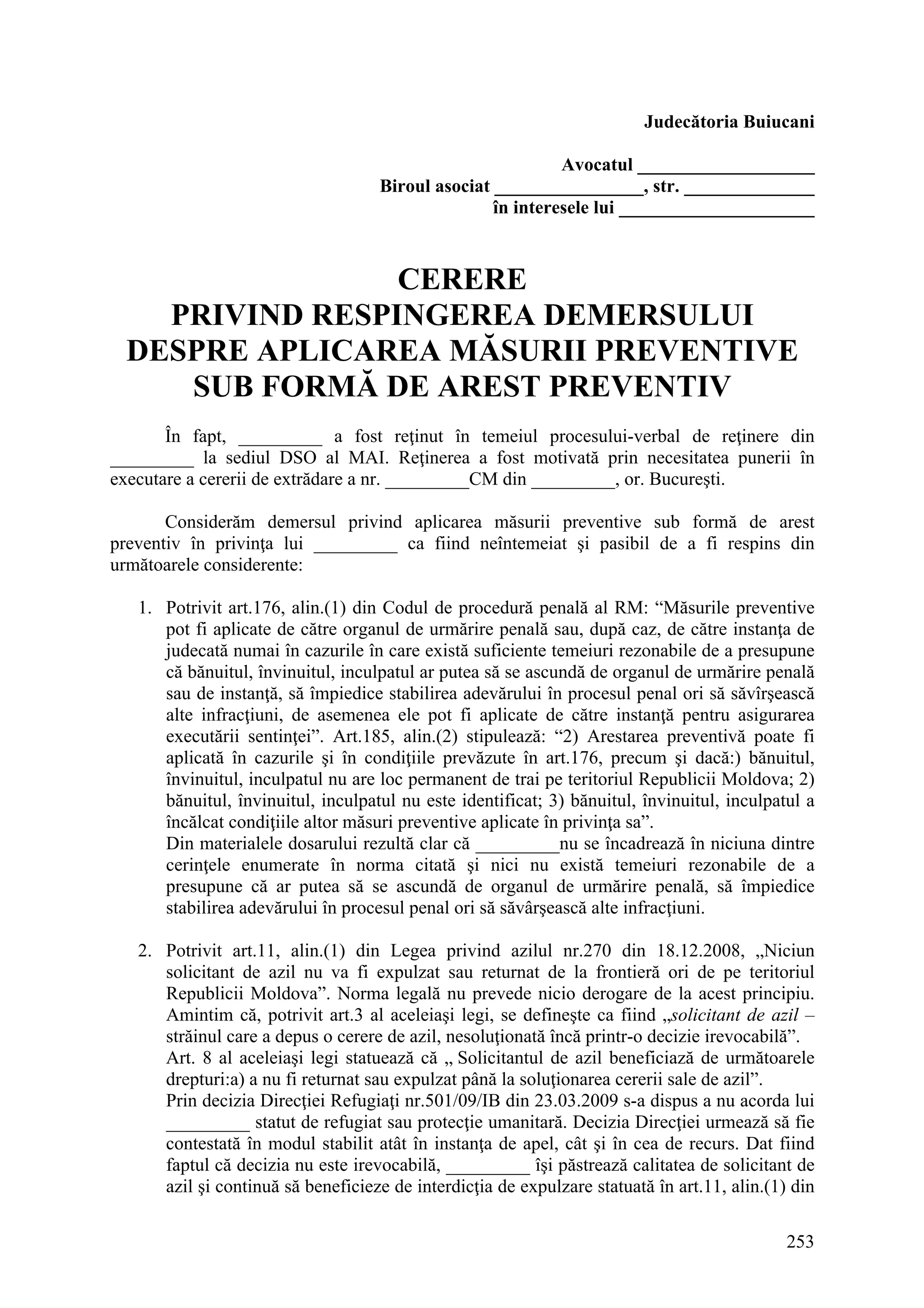 253
Judecătoria Buiucani
Avocatul ___________________
Biroul asociat ________________, str. ______________
în interesele lui _____________________
CERERE
PRIVIND RESPINGEREA DEMERSULUI
DESPRE APLICAREA MĂSURII PREVENTIVE
SUB FORMĂ DE AREST PREVENTIV
În fapt, _________ a fost reţinut în temeiul procesului-verbal de reţinere din
_________ la sediul DSO al MAI. Reţinerea a fost motivată prin necesitatea punerii în
executare a cererii de extrădare a nr. _________CM din _________, or. Bucureşti.
Considerăm demersul privind aplicarea măsurii preventive sub formă de arest
preventiv în privinţa lui _________ ca fiind neîntemeiat şi pasibil de a fi respins din
următoarele considerente:
1. Potrivit art.176, alin.(1) din Codul de procedură penală al RM: “Măsurile preventive
pot fi aplicate de către organul de urmărire penală sau, după caz, de către instanţa de
judecată numai în cazurile în care există suficiente temeiuri rezonabile de a presupune
că bănuitul, învinuitul, inculpatul ar putea să se ascundă de organul de urmărire penală
sau de instanţă, să împiedice stabilirea adevărului în procesul penal ori să săvîrşească
alte infracţiuni, de asemenea ele pot fi aplicate de către instanţă pentru asigurarea
executării sentinţei”. Art.185, alin.(2) stipulează: “2) Arestarea preventivă poate fi
aplicată în cazurile şi în condiţiile prevăzute în art.176, precum şi dacă:) bănuitul,
învinuitul, inculpatul nu are loc permanent de trai pe teritoriul Republicii Moldova; 2)
bănuitul, învinuitul, inculpatul nu este identificat; 3) bănuitul, învinuitul, inculpatul a
încălcat condiţiile altor măsuri preventive aplicate în privinţa sa”.
Din materialele dosarului rezultă clar că _________nu se încadrează în niciuna dintre
cerinţele enumerate în norma citată şi nici nu există temeiuri rezonabile de a
presupune că ar putea să se ascundă de organul de urmărire penală, să împiedice
stabilirea adevărului în procesul penal ori să săvârşească alte infracţiuni.
2. Potrivit art.11, alin.(1) din Legea privind azilul nr.270 din 18.12.2008, „Niciun
solicitant de azil nu va fi expulzat sau returnat de la frontieră ori de pe teritoriul
Republicii Moldova”. Norma legală nu prevede nicio derogare de la acest principiu.
Amintim că, potrivit art.3 al aceleiaşi legi, se defineşte ca fiind „solicitant de azil –
străinul care a depus o cerere de azil, nesoluţionată încă printr-o decizie irevocabilă”.
Art. 8 al aceleiaşi legi statuează că „ Solicitantul de azil beneficiază de următoarele
drepturi:a) a nu fi returnat sau expulzat până la soluţionarea cererii sale de azil”.
Prin decizia Direcţiei Refugiaţi nr.501/09/IB din 23.03.2009 s-a dispus a nu acorda lui
_________ statut de refugiat sau protecţie umanitară. Decizia Direcţiei urmează să fie
contestată în modul stabilit atât în instanţa de apel, cât şi în cea de recurs. Dat fiind
faptul că decizia nu este irevocabilă, _________ îşi păstrează calitatea de solicitant de
azil şi continuă să beneficieze de interdicţia de expulzare statuată în art.11, alin.(1) din
 