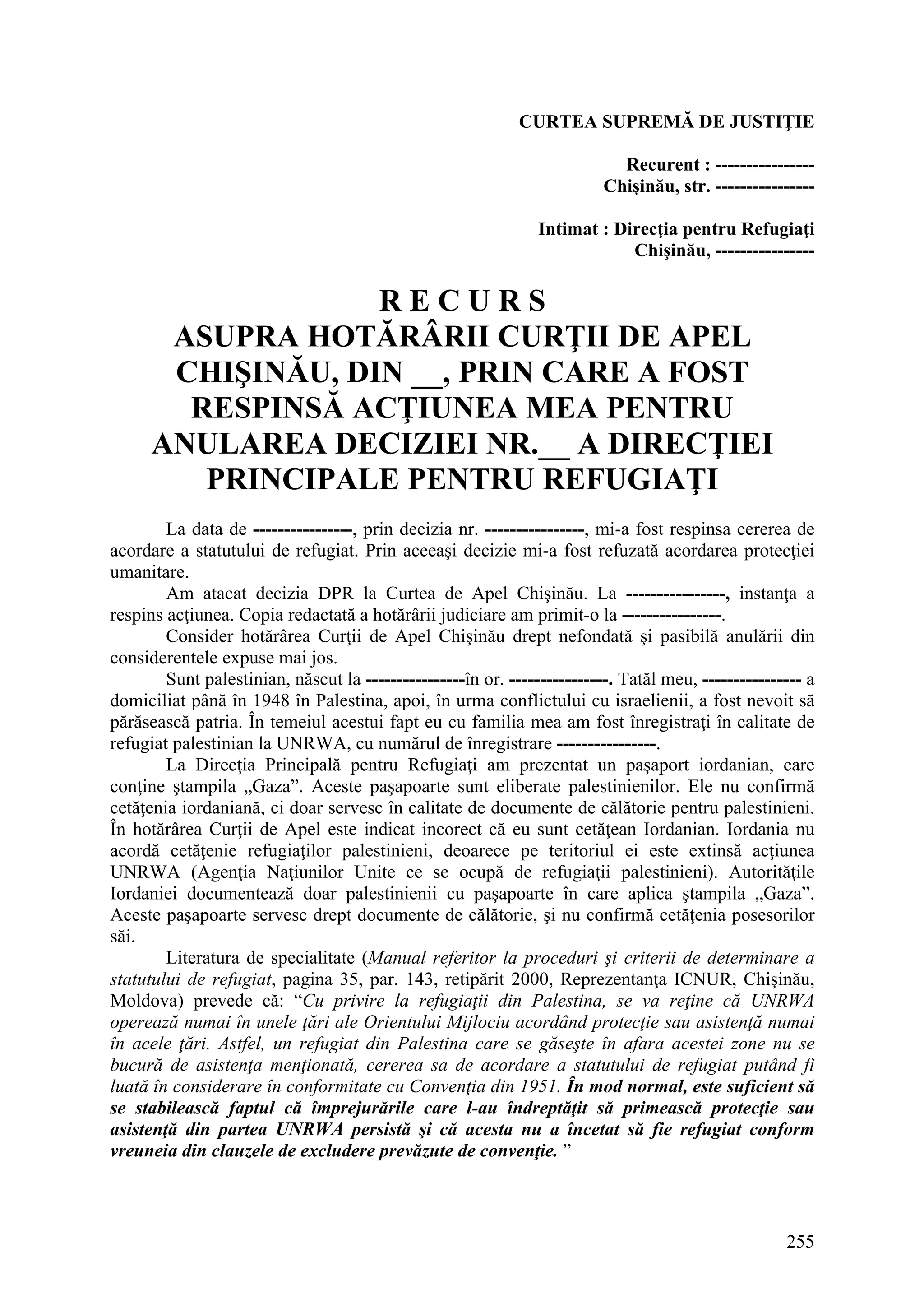 255
CURTEA SUPREMĂ DE JUSTIŢIE
Recurent : ----------------
Chişinău, str. ----------------
Intimat : Direcţia pentru Refugiaţi
Chişinău, ----------------
R E C U R S
ASUPRA HOTĂRÂRII CURŢII DE APEL
CHIŞINĂU, DIN __, PRIN CARE A FOST
RESPINSĂ ACŢIUNEA MEA PENTRU
ANULAREA DECIZIEI NR.__ A DIRECŢIEI
PRINCIPALE PENTRU REFUGIAŢI
La data de ----------------, prin decizia nr. ----------------, mi-a fost respinsa cererea de
acordare a statutului de refugiat. Prin aceeaşi decizie mi-a fost refuzată acordarea protecţiei
umanitare.
Am atacat decizia DPR la Curtea de Apel Chişinău. La ----------------, instanţa a
respins acţiunea. Copia redactată a hotărârii judiciare am primit-o la ----------------.
Consider hotărârea Curţii de Apel Chişinău drept nefondată şi pasibilă anulării din
considerentele expuse mai jos.
Sunt palestinian, născut la ----------------în or. ----------------. Tatăl meu, ---------------- a
domiciliat până în 1948 în Palestina, apoi, în urma conflictului cu israelienii, a fost nevoit să
părăsească patria. În temeiul acestui fapt eu cu familia mea am fost înregistraţi în calitate de
refugiat palestinian la UNRWA, cu numărul de înregistrare ----------------.
La Direcţia Principală pentru Refugiaţi am prezentat un paşaport iordanian, care
conţine ştampila „Gaza”. Aceste paşapoarte sunt eliberate palestinienilor. Ele nu confirmă
cetăţenia iordaniană, ci doar servesc în calitate de documente de călătorie pentru palestinieni.
În hotărârea Curţii de Apel este indicat incorect că eu sunt cetăţean Iordanian. Iordania nu
acordă cetăţenie refugiaţilor palestinieni, deoarece pe teritoriul ei este extinsă acţiunea
UNRWA (Agenţia Naţiunilor Unite ce se ocupă de refugiaţii palestinieni). Autorităţile
Iordaniei documentează doar palestinienii cu paşapoarte în care aplica ştampila „Gaza”.
Aceste paşapoarte servesc drept documente de călătorie, şi nu confirmă cetăţenia posesorilor
săi.
Literatura de specialitate (Manual referitor la proceduri şi criterii de determinare a
statutului de refugiat, pagina 35, par. 143, retipărit 2000, Reprezentanţa ICNUR, Chişinău,
Moldova) prevede că: “Cu privire la refugiaţii din Palestina, se va reţine că UNRWA
operează numai în unele ţări ale Orientului Mijlociu acordând protecţie sau asistenţă numai
în acele ţări. Astfel, un refugiat din Palestina care se găseşte în afara acestei zone nu se
bucură de asistenţa menţionată, cererea sa de acordare a statutului de refugiat putând fi
luată în considerare în conformitate cu Convenţia din 1951. În mod normal, este suficient să
se stabilească faptul că împrejurările care l-au îndreptăţit să primească protecţie sau
asistenţă din partea UNRWA persistă şi că acesta nu a încetat să fie refugiat conform
vreuneia din clauzele de excludere prevăzute de convenţie. ”
 