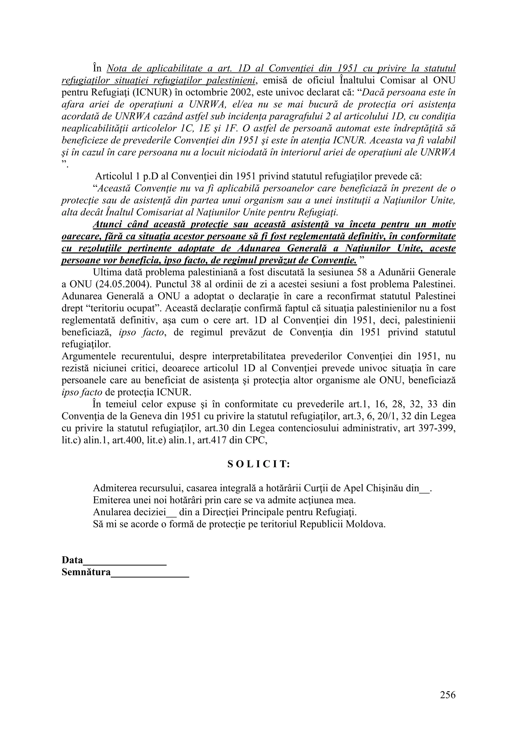 256
În Nota de aplicabilitate a art. 1D al Convenţiei din 1951 cu privire la statutul
refugiaţilor situaţiei refugiaţilor palestinieni, emisă de oficiul Înaltului Comisar al ONU
pentru Refugiaţi (ICNUR) în octombrie 2002, este univoc declarat că: “Dacă persoana este în
afara ariei de operaţiuni a UNRWA, el/ea nu se mai bucură de protecţia ori asistenţa
acordată de UNRWA cazând astfel sub incidenţa paragrafului 2 al articolului 1D, cu condiţia
neaplicabilităţii articolelor 1C, 1E şi 1F. O astfel de persoană automat este îndreptăţită să
beneficieze de prevederile Convenţiei din 1951 şi este în atenţia ICNUR. Aceasta va fi valabil
şi în cazul în care persoana nu a locuit niciodată în interiorul ariei de operaţiuni ale UNRWA
”.
Articolul 1 p.D al Convenţiei din 1951 privind statutul refugiaţilor prevede că:
“Această Convenţie nu va fi aplicabilă persoanelor care beneficiază în prezent de o
protecţie sau de asistenţă din partea unui organism sau a unei instituţii a Naţiunilor Unite,
alta decât Înaltul Comisariat al Naţiunilor Unite pentru Refugiaţi.
Atunci când această protecţie sau această asistenţă va înceta pentru un motiv
oarecare, fără ca situaţia acestor persoane să fi fost reglementată definitiv, în conformitate
cu rezoluţiile pertinente adoptate de Adunarea Generală a Naţiunilor Unite, aceste
persoane vor beneficia, ipso facto, de regimul prevăzut de Convenţie. ”
Ultima dată problema palestiniană a fost discutată la sesiunea 58 a Adunării Generale
a ONU (24.05.2004). Punctul 38 al ordinii de zi a acestei sesiuni a fost problema Palestinei.
Adunarea Generală a ONU a adoptat o declaraţie în care a reconfirmat statutul Palestinei
drept “teritoriu ocupat”. Această declaraţie confirmă faptul că situaţia palestinienilor nu a fost
reglementată definitiv, aşa cum o cere art. 1D al Convenţiei din 1951, deci, palestinienii
beneficiază, ipso facto, de regimul prevăzut de Convenţia din 1951 privind statutul
refugiaţilor.
Argumentele recurentului, despre interpretabilitatea prevederilor Convenţiei din 1951, nu
rezistă niciunei critici, deoarece articolul 1D al Convenţiei prevede univoc situaţia în care
persoanele care au beneficiat de asistenţa şi protecţia altor organisme ale ONU, beneficiază
ipso facto de protecţia ICNUR.
În temeiul celor expuse şi în conformitate cu prevederile art.1, 16, 28, 32, 33 din
Convenţia de la Geneva din 1951 cu privire la statutul refugiaţilor, art.3, 6, 20/1, 32 din Legea
cu privire la statutul refugiaţilor, art.30 din Legea contenciosului administrativ, art 397-399,
lit.c) alin.1, art.400, lit.e) alin.1, art.417 din CPC,
S O L I C I T:
Admiterea recursului, casarea integrală a hotărârii Curţii de Apel Chişinău din__.
Emiterea unei noi hotărâri prin care se va admite acţiunea mea.
Anularea deciziei__ din a Direcţiei Principale pentru Refugiaţi.
Să mi se acorde o formă de protecţie pe teritoriul Republicii Moldova.
Data________________
Semnătura_______________
 