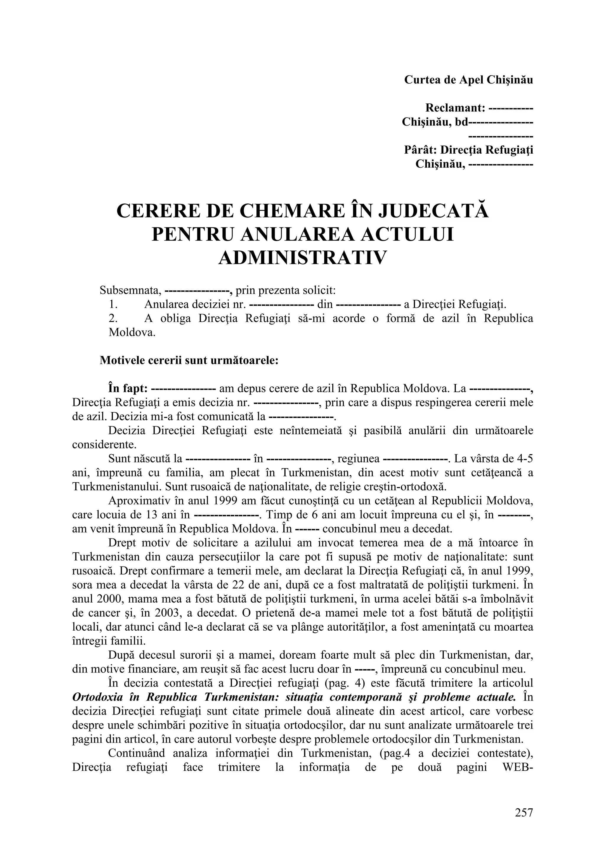 257
Curtea de Apel Chişinău
Reclamant: -----------
Chişinău, bd----------------
----------------
Pârât: Direcţia Refugiaţi
Chişinău, ----------------
CERERE DE CHEMARE ÎN JUDECATĂ
PENTRU ANULAREA ACTULUI
ADMINISTRATIV
Subsemnata, ----------------, prin prezenta solicit:
1. Anularea deciziei nr. ---------------- din ---------------- a Direcţiei Refugiaţi.
2. A obliga Direcţia Refugiaţi să-mi acorde o formă de azil în Republica
Moldova.
Motivele cererii sunt următoarele:
În fapt: ---------------- am depus cerere de azil în Republica Moldova. La ---------------,
Direcţia Refugiaţi a emis decizia nr. ----------------, prin care a dispus respingerea cererii mele
de azil. Decizia mi-a fost comunicată la ----------------.
Decizia Direcţiei Refugiaţi este neîntemeiată şi pasibilă anulării din următoarele
considerente.
Sunt născută la ---------------- în ----------------, regiunea ----------------. La vârsta de 4-5
ani, împreună cu familia, am plecat în Turkmenistan, din acest motiv sunt cetăţeancă a
Turkmenistanului. Sunt rusoaică de naţionalitate, de religie creştin-ortodoxă.
Aproximativ în anul 1999 am făcut cunoştinţă cu un cetăţean al Republicii Moldova,
care locuia de 13 ani în ----------------. Timp de 6 ani am locuit împreuna cu el şi, în --------,
am venit împreună în Republica Moldova. În ------ concubinul meu a decedat.
Drept motiv de solicitare a azilului am invocat temerea mea de a mă întoarce în
Turkmenistan din cauza persecuţiilor la care pot fi supusă pe motiv de naţionalitate: sunt
rusoaică. Drept confirmare a temerii mele, am declarat la Direcţia Refugiaţi că, în anul 1999,
sora mea a decedat la vârsta de 22 de ani, după ce a fost maltratată de poliţiştii turkmeni. În
anul 2000, mama mea a fost bătută de poliţiştii turkmeni, în urma acelei bătăi s-a îmbolnăvit
de cancer şi, în 2003, a decedat. O prietenă de-a mamei mele tot a fost bătută de poliţiştii
locali, dar atunci când le-a declarat că se va plânge autorităţilor, a fost ameninţată cu moartea
întregii familii.
După decesul surorii şi a mamei, doream foarte mult să plec din Turkmenistan, dar,
din motive financiare, am reuşit să fac acest lucru doar în -----, împreună cu concubinul meu.
În decizia contestată a Direcţiei refugiaţi (pag. 4) este făcută trimitere la articolul
Ortodoxia în Republica Turkmenistan: situaţia contemporană şi probleme actuale. În
decizia Direcţiei refugiaţi sunt citate primele două alineate din acest articol, care vorbesc
despre unele schimbări pozitive în situaţia ortodocşilor, dar nu sunt analizate următoarele trei
pagini din articol, în care autorul vorbeşte despre problemele ortodocşilor din Turkmenistan.
Continuând analiza informaţiei din Turkmenistan, (pag.4 a deciziei contestate),
Direcţia refugiaţi face trimitere la informaţia de pe două pagini WEB-
 