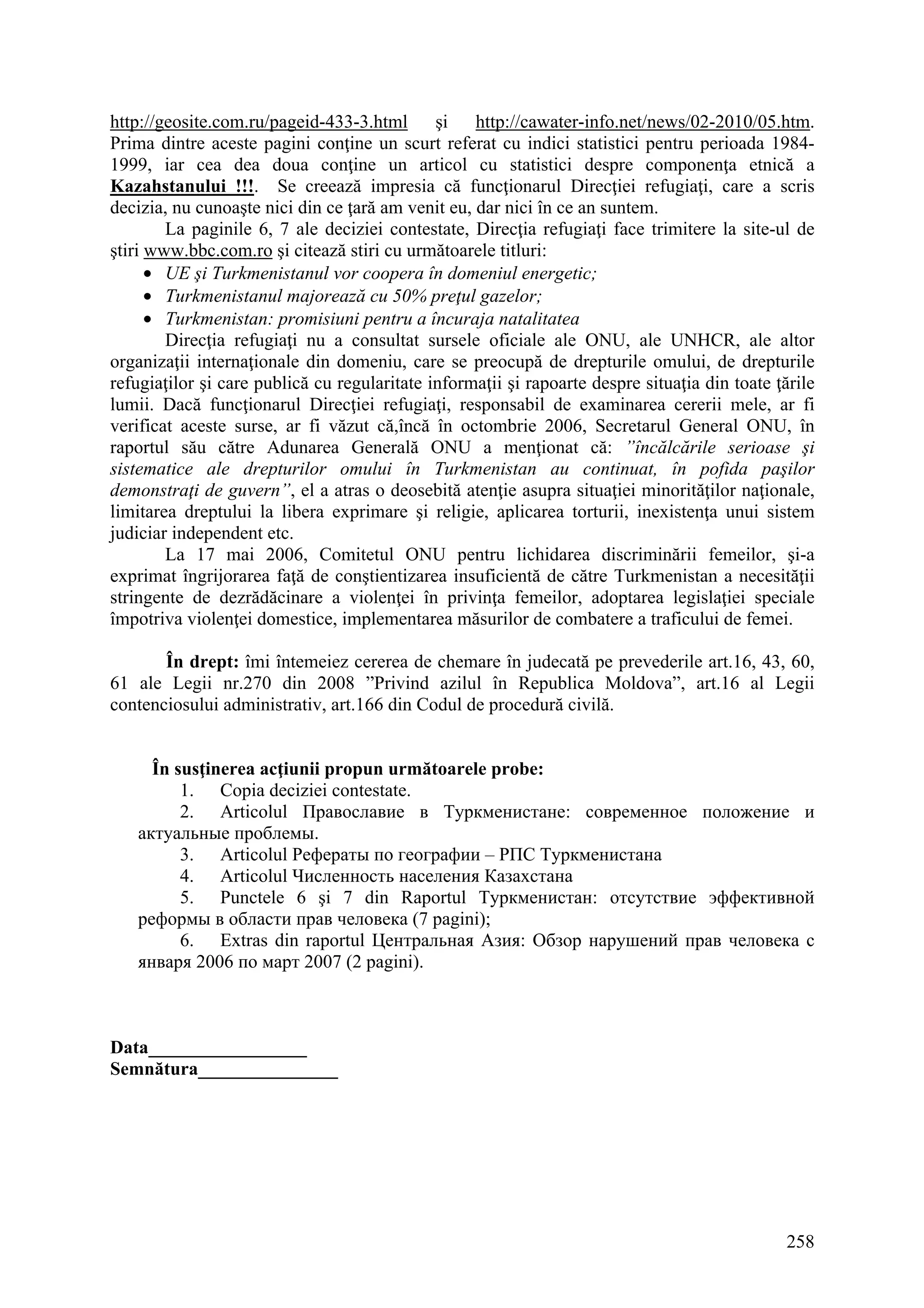 258
http://geosite.com.ru/pageid-433-3.html şi http://cawater-info.net/news/02-2010/05.htm.
Prima dintre aceste pagini conţine un scurt referat cu indici statistici pentru perioada 1984-
1999, iar cea dea doua conţine un articol cu statistici despre componenţa etnică a
Kazahstanului !!!. Se creează impresia că funcţionarul Direcţiei refugiaţi, care a scris
decizia, nu cunoaşte nici din ce ţară am venit eu, dar nici în ce an suntem.
La paginile 6, 7 ale deciziei contestate, Direcţia refugiaţi face trimitere la site-ul de
ştiri www.bbc.com.ro şi citează stiri cu următoarele titluri:
• UE şi Turkmenistanul vor coopera în domeniul energetic;
• Turkmenistanul majorează cu 50% preţul gazelor;
• Turkmenistan: promisiuni pentru a încuraja natalitatea
Direcţia refugiaţi nu a consultat sursele oficiale ale ONU, ale UNHCR, ale altor
organizaţii internaţionale din domeniu, care se preocupă de drepturile omului, de drepturile
refugiaţilor şi care publică cu regularitate informaţii şi rapoarte despre situaţia din toate ţările
lumii. Dacă funcţionarul Direcţiei refugiaţi, responsabil de examinarea cererii mele, ar fi
verificat aceste surse, ar fi văzut că,încă în octombrie 2006, Secretarul General ONU, în
raportul său către Adunarea Generală ONU a menţionat că: ”încălcările serioase şi
sistematice ale drepturilor omului în Turkmenistan au continuat, în pofida paşilor
demonstraţi de guvern”, el a atras o deosebită atenţie asupra situaţiei minorităţilor naţionale,
limitarea dreptului la libera exprimare şi religie, aplicarea torturii, inexistenţa unui sistem
judiciar independent etc.
La 17 mai 2006, Comitetul ONU pentru lichidarea discriminării femeilor, şi-a
exprimat îngrijorarea faţă de conştientizarea insuficientă de către Turkmenistan a necesităţii
stringente de dezrădăcinare a violenţei în privinţa femeilor, adoptarea legislaţiei speciale
împotriva violenţei domestice, implementarea măsurilor de combatere a traficului de femei.
În drept: îmi întemeiez cererea de chemare în judecată pe prevederile art.16, 43, 60,
61 ale Legii nr.270 din 2008 ”Privind azilul în Republica Moldova”, art.16 al Legii
contenciosului administrativ, art.166 din Codul de procedură civilă.
În susţinerea acţiunii propun următoarele probe:
1. Copia deciziei contestate.
2. Articolul Православие в Туркменистане: современное положение и
актуальные проблемы.
3. Articolul Рефераты по географии – РПС Туркменистана
4. Articolul Численность населения Казахстана
5. Punctele 6 şi 7 din Raportul Туркменистан: отсутствие эффективной
реформы в области прав человека (7 pagini);
6. Extras din raportul Центральная Азия: Обзор нарушений прав человека с
января 2006 по март 2007 (2 pagini).
Data_________________
Semnătura_______________
 