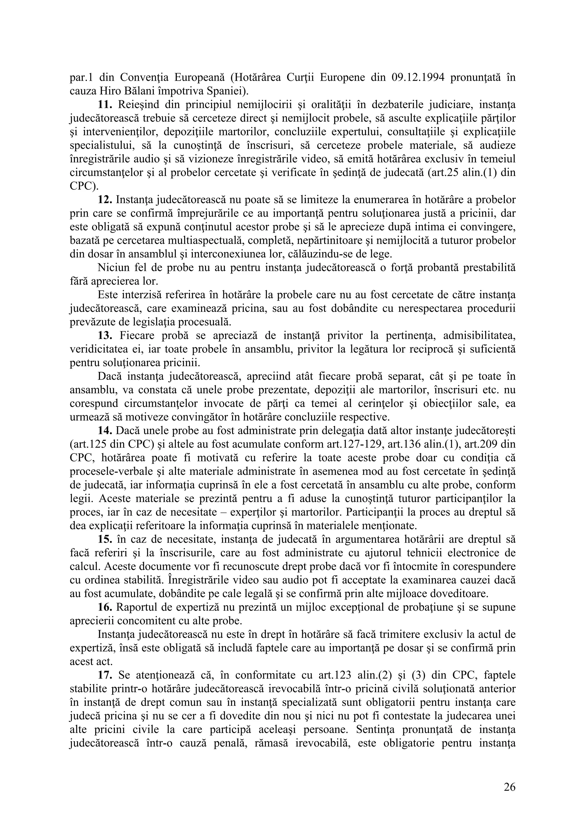 26
par.1 din Convenţia Europeană (Hotărârea Curţii Europene din 09.12.1994 pronunţată în
cauza Hiro Bălani împotriva Spaniei).
11. Reieşind din principiul nemijlocirii şi oralităţii în dezbaterile judiciare, instanţa
judecătorească trebuie să cerceteze direct şi nemijlocit probele, să asculte explicaţiile părţilor
şi intervenienţilor, depoziţiile martorilor, concluziile expertului, consultaţiile şi explicaţiile
specialistului, să la cunoştinţă de înscrisuri, să cerceteze probele materiale, să audieze
înregistrările audio şi să vizioneze înregistrările video, să emită hotărârea exclusiv în temeiul
circumstanţelor şi al probelor cercetate şi verificate în şedinţă de judecată (art.25 alin.(1) din
CPC).
12. Instanţa judecătorească nu poate să se limiteze la enumerarea în hotărâre a probelor
prin care se confirmă împrejurările ce au importanţă pentru soluţionarea justă a pricinii, dar
este obligată să expună conţinutul acestor probe şi să le aprecieze după intima ei convingere,
bazată pe cercetarea multiaspectuală, completă, nepărtinitoare şi nemijlocită a tuturor probelor
din dosar în ansamblul şi interconexiunea lor, călăuzindu-se de lege.
Niciun fel de probe nu au pentru instanţa judecătorească o forţă probantă prestabilită
fără aprecierea lor.
Este interzisă referirea în hotărâre la probele care nu au fost cercetate de către instanţa
judecătorească, care examinează pricina, sau au fost dobândite cu nerespectarea procedurii
prevăzute de legislaţia procesuală.
13. Fiecare probă se apreciază de instanţă privitor la pertinenţa, admisibilitatea,
veridicitatea ei, iar toate probele în ansamblu, privitor la legătura lor reciprocă şi suficientă
pentru soluţionarea pricinii.
Dacă instanţa judecătorească, apreciind atât fiecare probă separat, cât şi pe toate în
ansamblu, va constata că unele probe prezentate, depoziţii ale martorilor, înscrisuri etc. nu
corespund circumstanţelor invocate de părţi ca temei al cerinţelor şi obiecţiilor sale, ea
urmează să motiveze convingător în hotărâre concluziile respective.
14. Dacă unele probe au fost administrate prin delegaţia dată altor instanţe judecătoreşti
(art.125 din CPC) şi altele au fost acumulate conform art.127-129, art.136 alin.(1), art.209 din
CPC, hotărârea poate fi motivată cu referire la toate aceste probe doar cu condiţia că
procesele-verbale şi alte materiale administrate în asemenea mod au fost cercetate în şedinţă
de judecată, iar informaţia cuprinsă în ele a fost cercetată în ansamblu cu alte probe, conform
legii. Aceste materiale se prezintă pentru a fi aduse la cunoştinţă tuturor participanţilor la
proces, iar în caz de necesitate – experţilor şi martorilor. Participanţii la proces au dreptul să
dea explicaţii referitoare la informaţia cuprinsă în materialele menţionate.
15. în caz de necesitate, instanţa de judecată în argumentarea hotărârii are dreptul să
facă referiri şi la înscrisurile, care au fost administrate cu ajutorul tehnicii electronice de
calcul. Aceste documente vor fi recunoscute drept probe dacă vor fi întocmite în corespundere
cu ordinea stabilită. Înregistrările video sau audio pot fi acceptate la examinarea cauzei dacă
au fost acumulate, dobândite pe cale legală şi se confirmă prin alte mijloace doveditoare.
16. Raportul de expertiză nu prezintă un mijloc excepţional de probaţiune şi se supune
aprecierii concomitent cu alte probe.
Instanţa judecătorească nu este în drept în hotărâre să facă trimitere exclusiv la actul de
expertiză, însă este obligată să includă faptele care au importanţă pe dosar şi se confirmă prin
acest act.
17. Se atenţionează că, în conformitate cu art.123 alin.(2) şi (3) din CPC, faptele
stabilite printr-o hotărâre judecătorească irevocabilă într-o pricină civilă soluţionată anterior
în instanţă de drept comun sau în instanţă specializată sunt obligatorii pentru instanţa care
judecă pricina şi nu se cer a fi dovedite din nou şi nici nu pot fi contestate la judecarea unei
alte pricini civile la care participă aceleaşi persoane. Sentinţa pronunţată de instanţa
judecătorească într-o cauză penală, rămasă irevocabilă, este obligatorie pentru instanţa
 