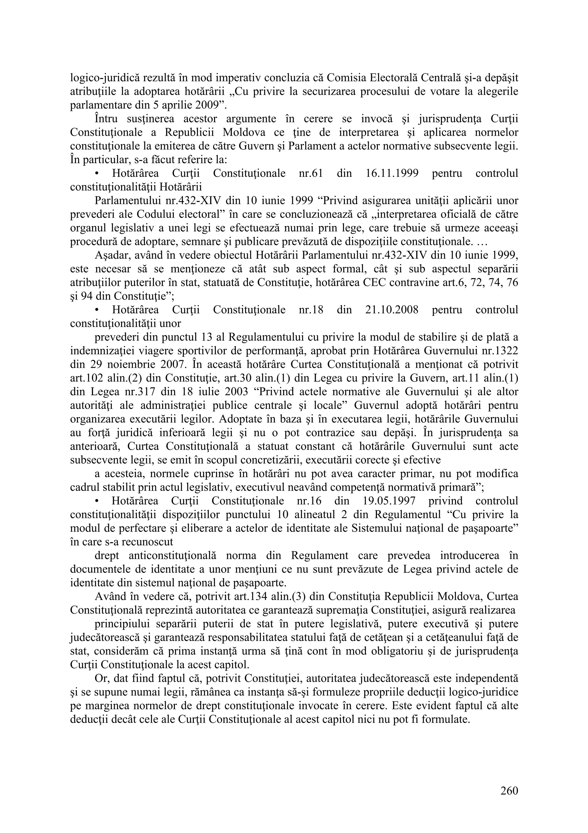 260
logico-juridică rezultă în mod imperativ concluzia că Comisia Electorală Centrală şi-a depăşit
atribuţiile la adoptarea hotărârii „Cu privire la securizarea procesului de votare la alegerile
parlamentare din 5 aprilie 2009”.
Întru susţinerea acestor argumente în cerere se invocă şi jurisprudenţa Curţii
Constituţionale a Republicii Moldova ce ţine de interpretarea şi aplicarea normelor
constituţionale la emiterea de către Guvern şi Parlament a actelor normative subsecvente legii.
În particular, s-a făcut referire la:
• Hotărârea Curţii Constituţionale nr.61 din 16.11.1999 pentru controlul
constituţionalităţii Hotărârii
Parlamentului nr.432-XIV din 10 iunie 1999 “Privind asigurarea unităţii aplicării unor
prevederi ale Codului electoral” în care se concluzionează că „interpretarea oficială de către
organul legislativ a unei legi se efectuează numai prin lege, care trebuie să urmeze aceeaşi
procedură de adoptare, semnare şi publicare prevăzută de dispoziţiile constituţionale. …
Aşadar, având în vedere obiectul Hotărârii Parlamentului nr.432-XIV din 10 iunie 1999,
este necesar să se menţioneze că atât sub aspect formal, cât şi sub aspectul separării
atribuţiilor puterilor în stat, statuată de Constituţie, hotărârea CEC contravine art.6, 72, 74, 76
şi 94 din Constituţie”;
• Hotărârea Curţii Constituţionale nr.18 din 21.10.2008 pentru controlul
constituţionalităţii unor
prevederi din punctul 13 al Regulamentului cu privire la modul de stabilire şi de plată a
indemnizaţiei viagere sportivilor de performanţă, aprobat prin Hotărârea Guvernului nr.1322
din 29 noiembrie 2007. În această hotărâre Curtea Constituţională a menţionat că potrivit
art.102 alin.(2) din Constituţie, art.30 alin.(1) din Legea cu privire la Guvern, art.11 alin.(1)
din Legea nr.317 din 18 iulie 2003 “Privind actele normative ale Guvernului şi ale altor
autorităţi ale administraţiei publice centrale şi locale” Guvernul adoptă hotărâri pentru
organizarea executării legilor. Adoptate în baza şi în executarea legii, hotărârile Guvernului
au forţă juridică inferioară legii şi nu o pot contrazice sau depăşi. În jurisprudenţa sa
anterioară, Curtea Constituţională a statuat constant că hotărârile Guvernului sunt acte
subsecvente legii, se emit în scopul concretizării, executării corecte şi efective
a acesteia, normele cuprinse în hotărâri nu pot avea caracter primar, nu pot modifica
cadrul stabilit prin actul legislativ, executivul neavând competenţă normativă primară”;
• Hotărârea Curţii Constituţionale nr.16 din 19.05.1997 privind controlul
constituţionalităţii dispoziţiilor punctului 10 alineatul 2 din Regulamentul “Cu privire la
modul de perfectare şi eliberare a actelor de identitate ale Sistemului naţional de paşapoarte”
în care s-a recunoscut
drept anticonstituţională norma din Regulament care prevedea introducerea în
documentele de identitate a unor menţiuni ce nu sunt prevăzute de Legea privind actele de
identitate din sistemul naţional de paşapoarte.
Având în vedere că, potrivit art.134 alin.(3) din Constituţia Republicii Moldova, Curtea
Constituţională reprezintă autoritatea ce garantează supremaţia Constituţiei, asigură realizarea
principiului separării puterii de stat în putere legislativă, putere executivă şi putere
judecătorească şi garantează responsabilitatea statului faţă de cetăţean şi a cetăţeanului faţă de
stat, considerăm că prima instanţă urma să ţină cont în mod obligatoriu şi de jurisprudenţa
Curţii Constituţionale la acest capitol.
Or, dat fiind faptul că, potrivit Constituţiei, autoritatea judecătorească este independentă
şi se supune numai legii, rămânea ca instanţa să-şi formuleze propriile deducţii logico-juridice
pe marginea normelor de drept constituţionale invocate în cerere. Este evident faptul că alte
deducţii decât cele ale Curţii Constituţionale al acest capitol nici nu pot fi formulate.
 