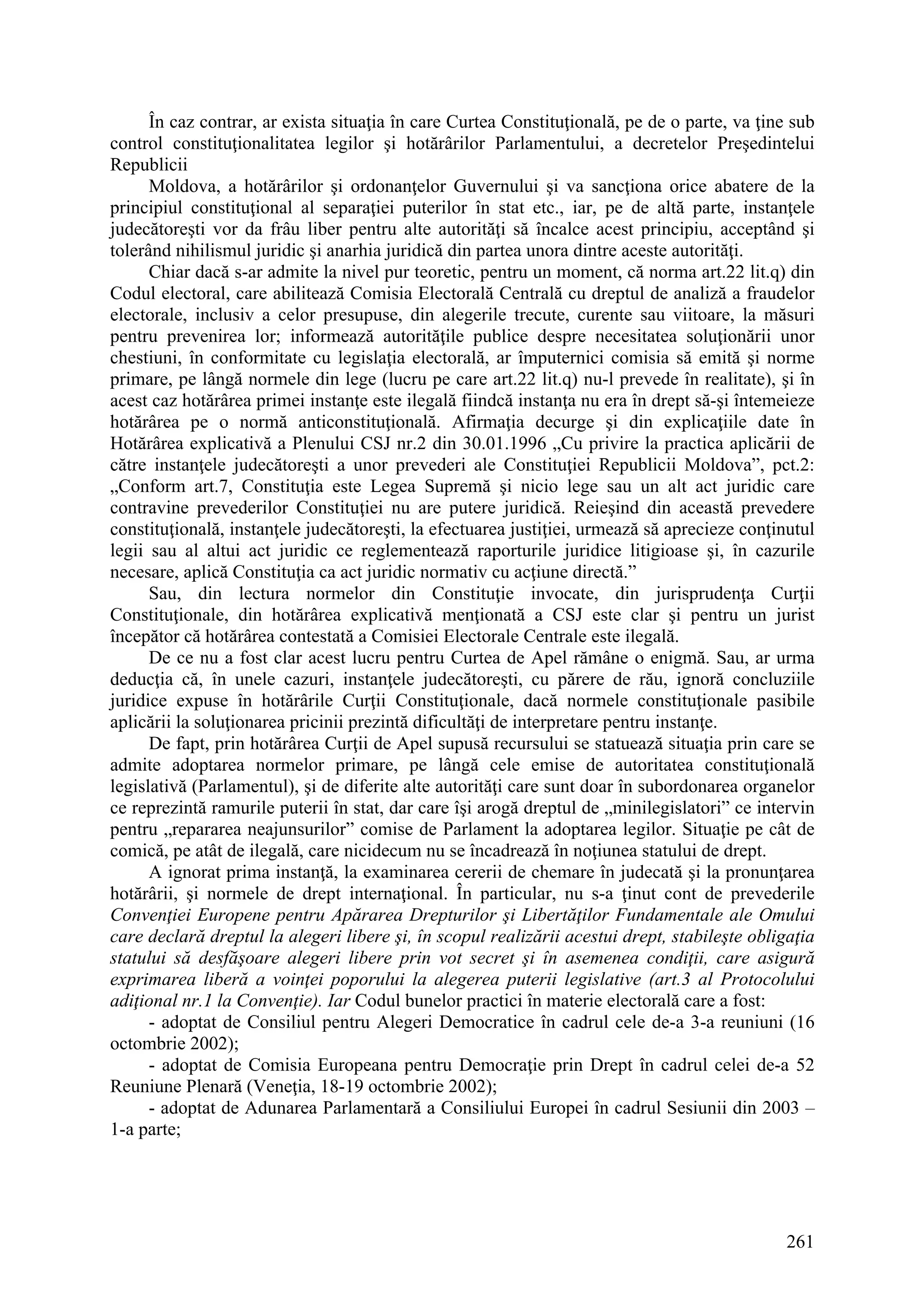 261
În caz contrar, ar exista situaţia în care Curtea Constituţională, pe de o parte, va ţine sub
control constituţionalitatea legilor şi hotărârilor Parlamentului, a decretelor Preşedintelui
Republicii
Moldova, a hotărârilor şi ordonanţelor Guvernului şi va sancţiona orice abatere de la
principiul constituţional al separaţiei puterilor în stat etc., iar, pe de altă parte, instanţele
judecătoreşti vor da frâu liber pentru alte autorităţi să încalce acest principiu, acceptând şi
tolerând nihilismul juridic şi anarhia juridică din partea unora dintre aceste autorităţi.
Chiar dacă s-ar admite la nivel pur teoretic, pentru un moment, că norma art.22 lit.q) din
Codul electoral, care abilitează Comisia Electorală Centrală cu dreptul de analiză a fraudelor
electorale, inclusiv a celor presupuse, din alegerile trecute, curente sau viitoare, la măsuri
pentru prevenirea lor; informează autorităţile publice despre necesitatea soluţionării unor
chestiuni, în conformitate cu legislaţia electorală, ar împuternici comisia să emită şi norme
primare, pe lângă normele din lege (lucru pe care art.22 lit.q) nu-l prevede în realitate), şi în
acest caz hotărârea primei instanţe este ilegală fiindcă instanţa nu era în drept să-şi întemeieze
hotărârea pe o normă anticonstituţională. Afirmaţia decurge şi din explicaţiile date în
Hotărârea explicativă a Plenului CSJ nr.2 din 30.01.1996 „Cu privire la practica aplicării de
către instanţele judecătoreşti a unor prevederi ale Constituţiei Republicii Moldova”, pct.2:
„Conform art.7, Constituţia este Legea Supremă şi nicio lege sau un alt act juridic care
contravine prevederilor Constituţiei nu are putere juridică. Reieşind din această prevedere
constituţională, instanţele judecătoreşti, la efectuarea justiţiei, urmează să aprecieze conţinutul
legii sau al altui act juridic ce reglementează raporturile juridice litigioase şi, în cazurile
necesare, aplică Constituţia ca act juridic normativ cu acţiune directă.”
Sau, din lectura normelor din Constituţie invocate, din jurisprudenţa Curţii
Constituţionale, din hotărârea explicativă menţionată a CSJ este clar şi pentru un jurist
începător că hotărârea contestată a Comisiei Electorale Centrale este ilegală.
De ce nu a fost clar acest lucru pentru Curtea de Apel rămâne o enigmă. Sau, ar urma
deducţia că, în unele cazuri, instanţele judecătoreşti, cu părere de rău, ignoră concluziile
juridice expuse în hotărârile Curţii Constituţionale, dacă normele constituţionale pasibile
aplicării la soluţionarea pricinii prezintă dificultăţi de interpretare pentru instanţe.
De fapt, prin hotărârea Curţii de Apel supusă recursului se statuează situaţia prin care se
admite adoptarea normelor primare, pe lângă cele emise de autoritatea constituţională
legislativă (Parlamentul), şi de diferite alte autorităţi care sunt doar în subordonarea organelor
ce reprezintă ramurile puterii în stat, dar care îşi arogă dreptul de „minilegislatori” ce intervin
pentru „repararea neajunsurilor” comise de Parlament la adoptarea legilor. Situaţie pe cât de
comică, pe atât de ilegală, care nicidecum nu se încadrează în noţiunea statului de drept.
A ignorat prima instanţă, la examinarea cererii de chemare în judecată şi la pronunţarea
hotărârii, şi normele de drept internaţional. În particular, nu s-a ţinut cont de prevederile
Convenţiei Europene pentru Apărarea Drepturilor şi Libertăţilor Fundamentale ale Omului
care declară dreptul la alegeri libere şi, în scopul realizării acestui drept, stabileşte obligaţia
statului să desfăşoare alegeri libere prin vot secret şi în asemenea condiţii, care asigură
exprimarea liberă a voinţei poporului la alegerea puterii legislative (art.3 al Protocolului
adiţional nr.1 la Convenţie). Iar Codul bunelor practici în materie electorală care a fost:
- adoptat de Consiliul pentru Alegeri Democratice în cadrul cele de-a 3-a reuniuni (16
octombrie 2002);
- adoptat de Comisia Europeana pentru Democraţie prin Drept în cadrul celei de-a 52
Reuniune Plenară (Veneţia, 18-19 octombrie 2002);
- adoptat de Adunarea Parlamentară a Consiliului Europei în cadrul Sesiunii din 2003 –
1-a parte;
 