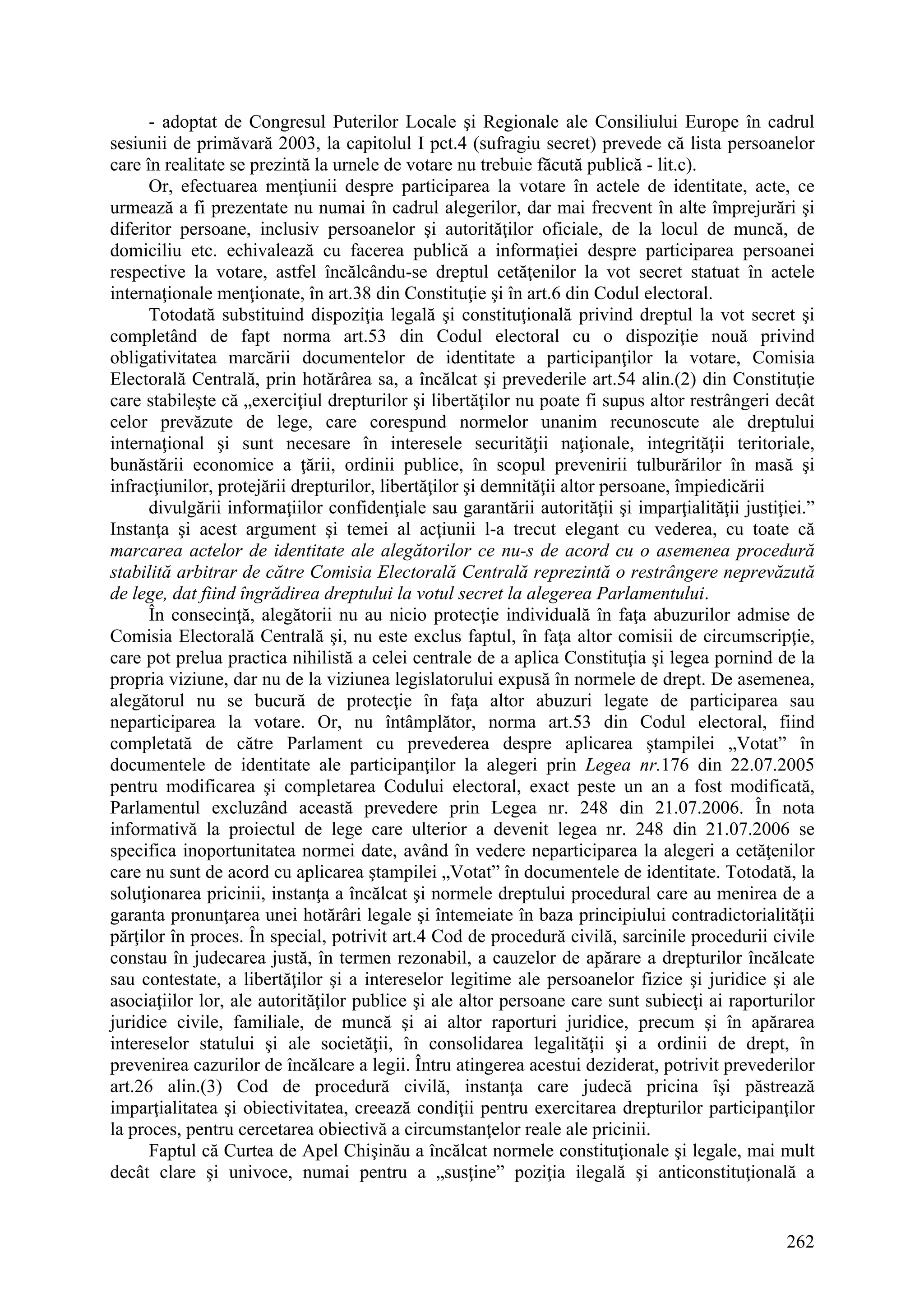 262
- adoptat de Congresul Puterilor Locale şi Regionale ale Consiliului Europe în cadrul
sesiunii de primăvară 2003, la capitolul I pct.4 (sufragiu secret) prevede că lista persoanelor
care în realitate se prezintă la urnele de votare nu trebuie făcută publică - lit.c).
Or, efectuarea menţiunii despre participarea la votare în actele de identitate, acte, ce
urmează a fi prezentate nu numai în cadrul alegerilor, dar mai frecvent în alte împrejurări şi
diferitor persoane, inclusiv persoanelor şi autorităţilor oficiale, de la locul de muncă, de
domiciliu etc. echivalează cu facerea publică a informaţiei despre participarea persoanei
respective la votare, astfel încălcându-se dreptul cetăţenilor la vot secret statuat în actele
internaţionale menţionate, în art.38 din Constituţie şi în art.6 din Codul electoral.
Totodată substituind dispoziţia legală şi constituţională privind dreptul la vot secret şi
completând de fapt norma art.53 din Codul electoral cu o dispoziţie nouă privind
obligativitatea marcării documentelor de identitate a participanţilor la votare, Comisia
Electorală Centrală, prin hotărârea sa, a încălcat şi prevederile art.54 alin.(2) din Constituţie
care stabileşte că „exerciţiul drepturilor şi libertăţilor nu poate fi supus altor restrângeri decât
celor prevăzute de lege, care corespund normelor unanim recunoscute ale dreptului
internaţional şi sunt necesare în interesele securităţii naţionale, integrităţii teritoriale,
bunăstării economice a ţării, ordinii publice, în scopul prevenirii tulburărilor în masă şi
infracţiunilor, protejării drepturilor, libertăţilor şi demnităţii altor persoane, împiedicării
divulgării informaţiilor confidenţiale sau garantării autorităţii şi imparţialităţii justiţiei.”
Instanţa şi acest argument şi temei al acţiunii l-a trecut elegant cu vederea, cu toate că
marcarea actelor de identitate ale alegătorilor ce nu-s de acord cu o asemenea procedură
stabilită arbitrar de către Comisia Electorală Centrală reprezintă o restrângere neprevăzută
de lege, dat fiind îngrădirea dreptului la votul secret la alegerea Parlamentului.
În consecinţă, alegătorii nu au nicio protecţie individuală în faţa abuzurilor admise de
Comisia Electorală Centrală şi, nu este exclus faptul, în faţa altor comisii de circumscripţie,
care pot prelua practica nihilistă a celei centrale de a aplica Constituţia şi legea pornind de la
propria viziune, dar nu de la viziunea legislatorului expusă în normele de drept. De asemenea,
alegătorul nu se bucură de protecţie în faţa altor abuzuri legate de participarea sau
neparticiparea la votare. Or, nu întâmplător, norma art.53 din Codul electoral, fiind
completată de către Parlament cu prevederea despre aplicarea ştampilei „Votat” în
documentele de identitate ale participanţilor la alegeri prin Legea nr.176 din 22.07.2005
pentru modificarea şi completarea Codului electoral, exact peste un an a fost modificată,
Parlamentul excluzând această prevedere prin Legea nr. 248 din 21.07.2006. În nota
informativă la proiectul de lege care ulterior a devenit legea nr. 248 din 21.07.2006 se
specifica inoportunitatea normei date, având în vedere neparticiparea la alegeri a cetăţenilor
care nu sunt de acord cu aplicarea ştampilei „Votat” în documentele de identitate. Totodată, la
soluţionarea pricinii, instanţa a încălcat şi normele dreptului procedural care au menirea de a
garanta pronunţarea unei hotărâri legale şi întemeiate în baza principiului contradictorialităţii
părţilor în proces. În special, potrivit art.4 Cod de procedură civilă, sarcinile procedurii civile
constau în judecarea justă, în termen rezonabil, a cauzelor de apărare a drepturilor încălcate
sau contestate, a libertăţilor şi a intereselor legitime ale persoanelor fizice şi juridice şi ale
asociaţiilor lor, ale autorităţilor publice şi ale altor persoane care sunt subiecţi ai raporturilor
juridice civile, familiale, de muncă şi ai altor raporturi juridice, precum şi în apărarea
intereselor statului şi ale societăţii, în consolidarea legalităţii şi a ordinii de drept, în
prevenirea cazurilor de încălcare a legii. Întru atingerea acestui deziderat, potrivit prevederilor
art.26 alin.(3) Cod de procedură civilă, instanţa care judecă pricina îşi păstrează
imparţialitatea şi obiectivitatea, creează condiţii pentru exercitarea drepturilor participanţilor
la proces, pentru cercetarea obiectivă a circumstanţelor reale ale pricinii.
Faptul că Curtea de Apel Chişinău a încălcat normele constituţionale şi legale, mai mult
decât clare şi univoce, numai pentru a „susţine” poziţia ilegală şi anticonstituţională a
 
