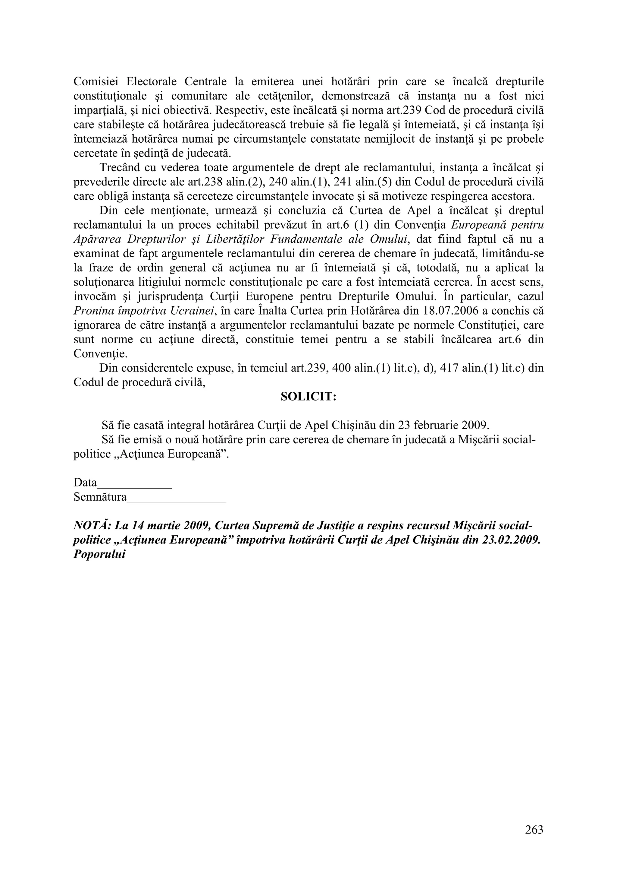 263
Comisiei Electorale Centrale la emiterea unei hotărâri prin care se încalcă drepturile
constituţionale şi comunitare ale cetăţenilor, demonstrează că instanţa nu a fost nici
imparţială, şi nici obiectivă. Respectiv, este încălcată şi norma art.239 Cod de procedură civilă
care stabileşte că hotărârea judecătorească trebuie să fie legală şi întemeiată, şi că instanţa îşi
întemeiază hotărârea numai pe circumstanţele constatate nemijlocit de instanţă şi pe probele
cercetate în şedinţă de judecată.
Trecând cu vederea toate argumentele de drept ale reclamantului, instanţa a încălcat şi
prevederile directe ale art.238 alin.(2), 240 alin.(1), 241 alin.(5) din Codul de procedură civilă
care obligă instanţa să cerceteze circumstanţele invocate şi să motiveze respingerea acestora.
Din cele menţionate, urmează şi concluzia că Curtea de Apel a încălcat şi dreptul
reclamantului la un proces echitabil prevăzut în art.6 (1) din Convenţia Europeană pentru
Apărarea Drepturilor şi Libertăţilor Fundamentale ale Omului, dat fiind faptul că nu a
examinat de fapt argumentele reclamantului din cererea de chemare în judecată, limitându-se
la fraze de ordin general că acţiunea nu ar fi întemeiată şi că, totodată, nu a aplicat la
soluţionarea litigiului normele constituţionale pe care a fost întemeiată cererea. În acest sens,
invocăm şi jurisprudenţa Curţii Europene pentru Drepturile Omului. În particular, cazul
Pronina împotriva Ucrainei, în care Înalta Curtea prin Hotărârea din 18.07.2006 a conchis că
ignorarea de către instanţă a argumentelor reclamantului bazate pe normele Constituţiei, care
sunt norme cu acţiune directă, constituie temei pentru a se stabili încălcarea art.6 din
Convenţie.
Din considerentele expuse, în temeiul art.239, 400 alin.(1) lit.c), d), 417 alin.(1) lit.c) din
Codul de procedură civilă,
SOLICIT:
Să fie casată integral hotărârea Curţii de Apel Chişinău din 23 februarie 2009.
Să fie emisă o nouă hotărâre prin care cererea de chemare în judecată a Mişcării social-
politice „Acţiunea Europeană”.
Data____________
Semnătura________________
NOTĂ: La 14 martie 2009, Curtea Supremă de Justiţie a respins recursul Mişcării social-
politice „Acţiunea Europeană” împotriva hotărârii Curţii de Apel Chişinău din 23.02.2009.
Poporului
 