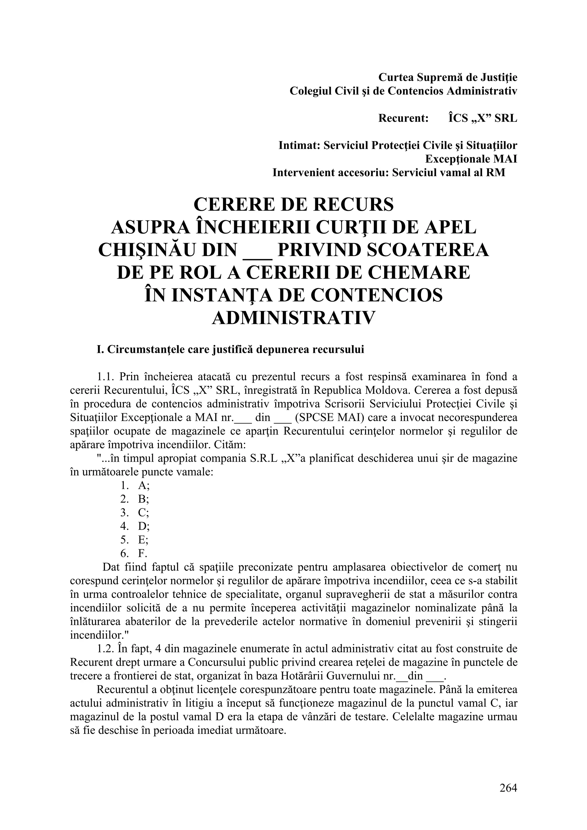 264
Curtea Supremă de Justiţie
Colegiul Civil şi de Contencios Administrativ
Recurent: ÎCS „X” SRL
Intimat: Serviciul Protecţiei Civile şi Situaţiilor
Excepţionale MAI
Intervenient accesoriu: Serviciul vamal al RM
CERERE DE RECURS
ASUPRA ÎNCHEIERII CURŢII DE APEL
CHIŞINĂU DIN ___ PRIVIND SCOATEREA
DE PE ROL A CERERII DE CHEMARE
ÎN INSTANŢA DE CONTENCIOS
ADMINISTRATIV
I. Circumstanţele care justifică depunerea recursului
1.1. Prin încheierea atacată cu prezentul recurs a fost respinsă examinarea în fond a
cererii Recurentului, ÎCS „X” SRL, înregistrată în Republica Moldova. Cererea a fost depusă
în procedura de contencios administrativ împotriva Scrisorii Serviciului Protecţiei Civile şi
Situaţiilor Excepţionale a MAI nr.___ din ___ (SPCSE MAI) care a invocat necorespunderea
spaţiilor ocupate de magazinele ce aparţin Recurentului cerinţelor normelor şi regulilor de
apărare împotriva incendiilor. Cităm:
"...în timpul apropiat compania S.R.L „X”a planificat deschiderea unui şir de magazine
în următoarele puncte vamale:
1. A;
2. B;
3. C;
4. D;
5. E;
6. F.
Dat fiind faptul că spaţiile preconizate pentru amplasarea obiectivelor de comerţ nu
corespund cerinţelor normelor şi regulilor de apărare împotriva incendiilor, ceea ce s-a stabilit
în urma controalelor tehnice de specialitate, organul supravegherii de stat a măsurilor contra
incendiilor solicită de a nu permite începerea activităţii magazinelor nominalizate până la
înlăturarea abaterilor de la prevederile actelor normative în domeniul prevenirii şi stingerii
incendiilor."
1.2. În fapt, 4 din magazinele enumerate în actul administrativ citat au fost construite de
Recurent drept urmare a Concursului public privind crearea reţelei de magazine în punctele de
trecere a frontierei de stat, organizat în baza Hotărârii Guvernului nr.__din ___.
Recurentul a obţinut licenţele corespunzătoare pentru toate magazinele. Până la emiterea
actului administrativ în litigiu a început să funcţioneze magazinul de la punctul vamal C, iar
magazinul de la postul vamal D era la etapa de vânzări de testare. Celelalte magazine urmau
să fie deschise în perioada imediat următoare.
 