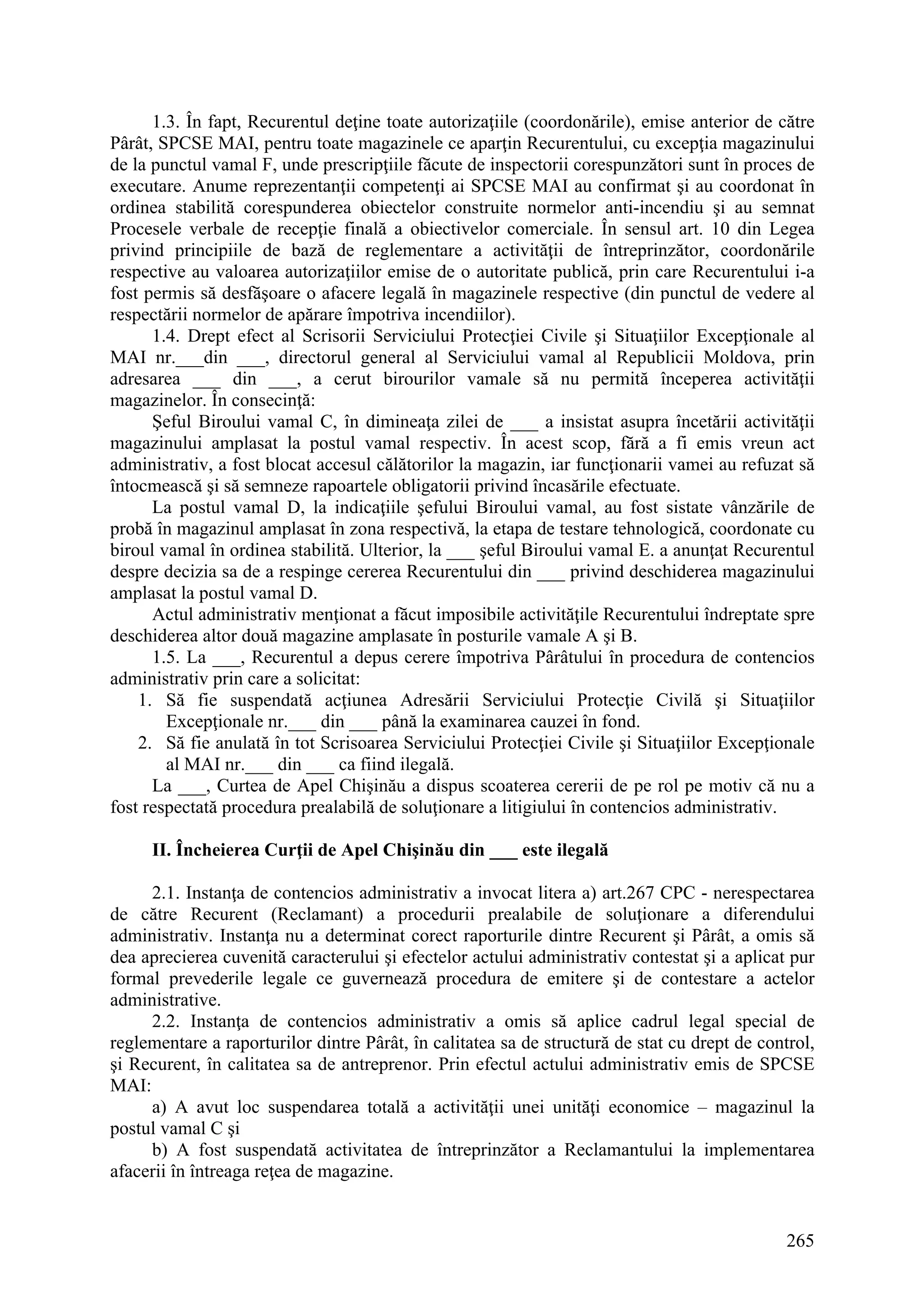 265
1.3. În fapt, Recurentul deţine toate autorizaţiile (coordonările), emise anterior de către
Pârât, SPCSE MAI, pentru toate magazinele ce aparţin Recurentului, cu excepţia magazinului
de la punctul vamal F, unde prescripţiile făcute de inspectorii corespunzători sunt în proces de
executare. Anume reprezentanţii competenţi ai SPCSE MAI au confirmat şi au coordonat în
ordinea stabilită corespunderea obiectelor construite normelor anti-incendiu şi au semnat
Procesele verbale de recepţie finală a obiectivelor comerciale. În sensul art. 10 din Legea
privind principiile de bază de reglementare a activităţii de întreprinzător, coordonările
respective au valoarea autorizaţiilor emise de o autoritate publică, prin care Recurentului i-a
fost permis să desfăşoare o afacere legală în magazinele respective (din punctul de vedere al
respectării normelor de apărare împotriva incendiilor).
1.4. Drept efect al Scrisorii Serviciului Protecţiei Civile şi Situaţiilor Excepţionale al
MAI nr.___din ___, directorul general al Serviciului vamal al Republicii Moldova, prin
adresarea ___ din ___, a cerut birourilor vamale să nu permită începerea activităţii
magazinelor. În consecinţă:
Şeful Biroului vamal C, în dimineaţa zilei de ___ a insistat asupra încetării activităţii
magazinului amplasat la postul vamal respectiv. În acest scop, fără a fi emis vreun act
administrativ, a fost blocat accesul călătorilor la magazin, iar funcţionarii vamei au refuzat să
întocmească şi să semneze rapoartele obligatorii privind încasările efectuate.
La postul vamal D, la indicaţiile şefului Biroului vamal, au fost sistate vânzările de
probă în magazinul amplasat în zona respectivă, la etapa de testare tehnologică, coordonate cu
biroul vamal în ordinea stabilită. Ulterior, la ___ şeful Biroului vamal E. a anunţat Recurentul
despre decizia sa de a respinge cererea Recurentului din ___ privind deschiderea magazinului
amplasat la postul vamal D.
Actul administrativ menţionat a făcut imposibile activităţile Recurentului îndreptate spre
deschiderea altor două magazine amplasate în posturile vamale A şi B.
1.5. La ___, Recurentul a depus cerere împotriva Pârâtului în procedura de contencios
administrativ prin care a solicitat:
1. Să fie suspendată acţiunea Adresării Serviciului Protecţie Civilă şi Situaţiilor
Excepţionale nr.___ din ___ până la examinarea cauzei în fond.
2. Să fie anulată în tot Scrisoarea Serviciului Protecţiei Civile şi Situaţiilor Excepţionale
al MAI nr.___ din ___ ca fiind ilegală.
La ___, Curtea de Apel Chişinău a dispus scoaterea cererii de pe rol pe motiv că nu a
fost respectată procedura prealabilă de soluţionare a litigiului în contencios administrativ.
II. Încheierea Curţii de Apel Chişinău din ___ este ilegală
2.1. Instanţa de contencios administrativ a invocat litera a) art.267 CPC - nerespectarea
de către Recurent (Reclamant) a procedurii prealabile de soluţionare a diferendului
administrativ. Instanţa nu a determinat corect raporturile dintre Recurent şi Pârât, a omis să
dea aprecierea cuvenită caracterului şi efectelor actului administrativ contestat şi a aplicat pur
formal prevederile legale ce guvernează procedura de emitere şi de contestare a actelor
administrative.
2.2. Instanţa de contencios administrativ a omis să aplice cadrul legal special de
reglementare a raporturilor dintre Pârât, în calitatea sa de structură de stat cu drept de control,
şi Recurent, în calitatea sa de antreprenor. Prin efectul actului administrativ emis de SPCSE
MAI:
a) A avut loc suspendarea totală a activităţii unei unităţi economice – magazinul la
postul vamal C şi
b) A fost suspendată activitatea de întreprinzător a Reclamantului la implementarea
afacerii în întreaga reţea de magazine.
 