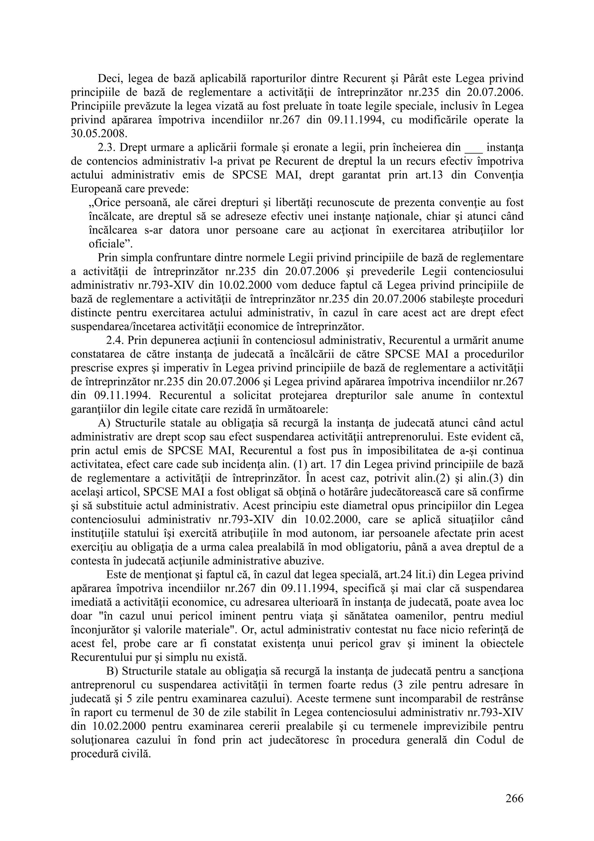 266
Deci, legea de bază aplicabilă raporturilor dintre Recurent şi Pârât este Legea privind
principiile de bază de reglementare a activităţii de întreprinzător nr.235 din 20.07.2006.
Principiile prevăzute la legea vizată au fost preluate în toate legile speciale, inclusiv în Legea
privind apărarea împotriva incendiilor nr.267 din 09.11.1994, cu modificările operate la
30.05.2008.
2.3. Drept urmare a aplicării formale şi eronate a legii, prin încheierea din ___ instanţa
de contencios administrativ l-a privat pe Recurent de dreptul la un recurs efectiv împotriva
actului administrativ emis de SPCSE MAI, drept garantat prin art.13 din Convenţia
Europeană care prevede:
„Orice persoană, ale cărei drepturi şi libertăţi recunoscute de prezenta convenţie au fost
încălcate, are dreptul să se adreseze efectiv unei instanţe naţionale, chiar şi atunci când
încălcarea s-ar datora unor persoane care au acţionat în exercitarea atribuţiilor lor
oficiale”.
Prin simpla confruntare dintre normele Legii privind principiile de bază de reglementare
a activităţii de întreprinzător nr.235 din 20.07.2006 şi prevederile Legii contenciosului
administrativ nr.793-XIV din 10.02.2000 vom deduce faptul că Legea privind principiile de
bază de reglementare a activităţii de întreprinzător nr.235 din 20.07.2006 stabileşte proceduri
distincte pentru exercitarea actului administrativ, în cazul în care acest act are drept efect
suspendarea/încetarea activităţii economice de întreprinzător.
2.4. Prin depunerea acţiunii în contenciosul administrativ, Recurentul a urmărit anume
constatarea de către instanţa de judecată a încălcării de către SPCSE MAI a procedurilor
prescrise expres şi imperativ în Legea privind principiile de bază de reglementare a activităţii
de întreprinzător nr.235 din 20.07.2006 şi Legea privind apărarea împotriva incendiilor nr.267
din 09.11.1994. Recurentul a solicitat protejarea drepturilor sale anume în contextul
garanţiilor din legile citate care rezidă în următoarele:
A) Structurile statale au obligaţia să recurgă la instanţa de judecată atunci când actul
administrativ are drept scop sau efect suspendarea activităţii antreprenorului. Este evident că,
prin actul emis de SPCSE MAI, Recurentul a fost pus în imposibilitatea de a-şi continua
activitatea, efect care cade sub incidenţa alin. (1) art. 17 din Legea privind principiile de bază
de reglementare a activităţii de întreprinzător. În acest caz, potrivit alin.(2) şi alin.(3) din
acelaşi articol, SPCSE MAI a fost obligat să obţină o hotărâre judecătorească care să confirme
şi să substituie actul administrativ. Acest principiu este diametral opus principiilor din Legea
contenciosului administrativ nr.793-XIV din 10.02.2000, care se aplică situaţiilor când
instituţiile statului îşi exercită atribuţiile în mod autonom, iar persoanele afectate prin acest
exerciţiu au obligaţia de a urma calea prealabilă în mod obligatoriu, până a avea dreptul de a
contesta în judecată acţiunile administrative abuzive.
Este de menţionat şi faptul că, în cazul dat legea specială, art.24 lit.i) din Legea privind
apărarea împotriva incendiilor nr.267 din 09.11.1994, specifică şi mai clar că suspendarea
imediată a activităţii economice, cu adresarea ulterioară în instanţa de judecată, poate avea loc
doar "în cazul unui pericol iminent pentru viaţa şi sănătatea oamenilor, pentru mediul
înconjurător şi valorile materiale". Or, actul administrativ contestat nu face nicio referinţă de
acest fel, probe care ar fi constatat existenţa unui pericol grav şi iminent la obiectele
Recurentului pur şi simplu nu există.
B) Structurile statale au obligaţia să recurgă la instanţa de judecată pentru a sancţiona
antreprenorul cu suspendarea activităţii în termen foarte redus (3 zile pentru adresare în
judecată şi 5 zile pentru examinarea cazului). Aceste termene sunt incomparabil de restrânse
în raport cu termenul de 30 de zile stabilit în Legea contenciosului administrativ nr.793-XIV
din 10.02.2000 pentru examinarea cererii prealabile şi cu termenele imprevizibile pentru
soluţionarea cazului în fond prin act judecătoresc în procedura generală din Codul de
procedură civilă.
 