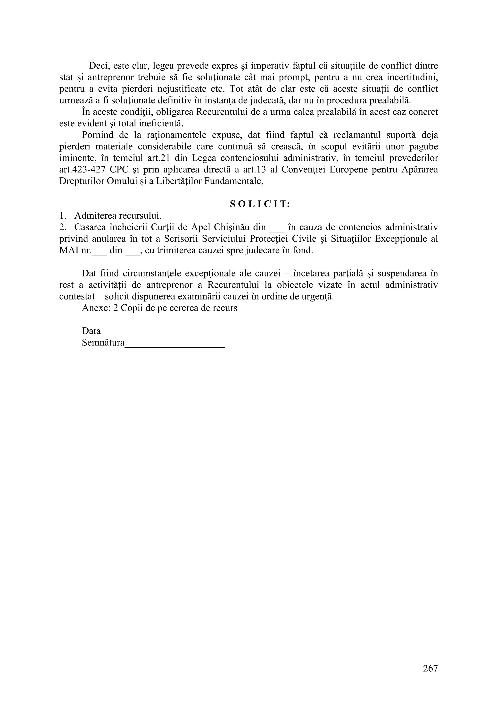 267
Deci, este clar, legea prevede expres şi imperativ faptul că situaţiile de conflict dintre
stat şi antreprenor trebuie să fie soluţionate cât mai prompt, pentru a nu crea incertitudini,
pentru a evita pierderi nejustificate etc. Tot atât de clar este că aceste situaţii de conflict
urmează a fi soluţionate definitiv în instanţa de judecată, dar nu în procedura prealabilă.
În aceste condiţii, obligarea Recurentului de a urma calea prealabilă în acest caz concret
este evident şi total ineficientă.
Pornind de la raţionamentele expuse, dat fiind faptul că reclamantul suportă deja
pierderi materiale considerabile care continuă să crească, în scopul evitării unor pagube
iminente, în temeiul art.21 din Legea contenciosului administrativ, în temeiul prevederilor
art.423-427 CPC şi prin aplicarea directă a art.13 al Convenţiei Europene pentru Apărarea
Drepturilor Omului şi a Libertăţilor Fundamentale,
S O L I C I T:
1. Admiterea recursului.
2. Casarea încheierii Curţii de Apel Chişinău din ___ în cauza de contencios administrativ
privind anularea în tot a Scrisorii Serviciului Protecţiei Civile şi Situaţiilor Excepţionale al
MAI nr.___ din ___, cu trimiterea cauzei spre judecare în fond.
Dat fiind circumstanţele excepţionale ale cauzei – încetarea parţială şi suspendarea în
rest a activităţii de antreprenor a Recurentului la obiectele vizate în actul administrativ
contestat – solicit dispunerea examinării cauzei în ordine de urgenţă.
Anexe: 2 Copii de pe cererea de recurs
Data ____________________
Semnătura____________________
 