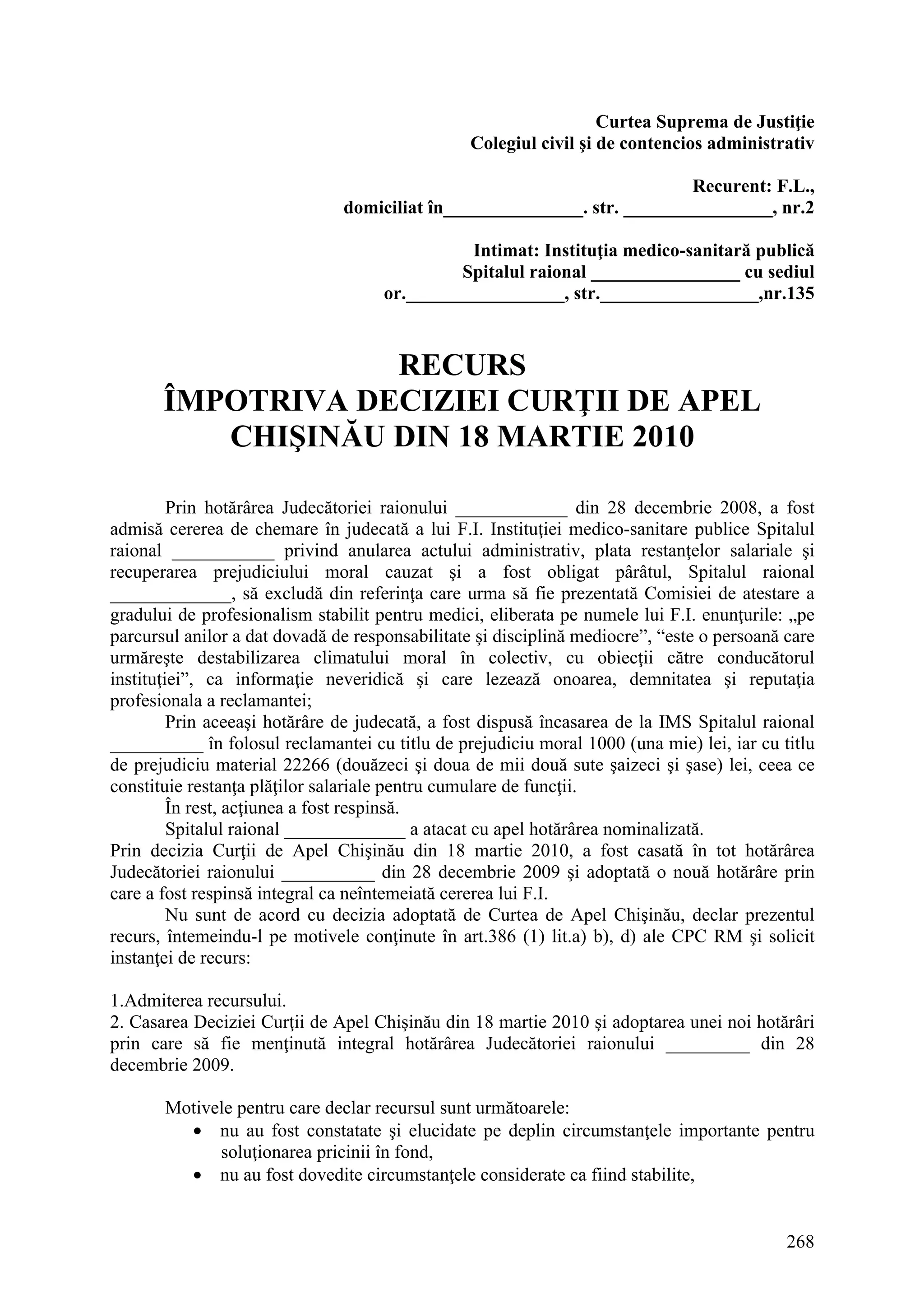 268
Curtea Suprema de Justiţie
Colegiul civil şi de contencios administrativ
Recurent: F.L.,
domiciliat în_______________. str. ________________, nr.2
Intimat: Instituţia medico-sanitară publică
Spitalul raional ________________ cu sediul
or._________________, str._________________,nr.135
RECURS
ÎMPOTRIVA DECIZIEI CURŢII DE APEL
CHIŞINĂU DIN 18 MARTIE 2010
Prin hotărârea Judecătoriei raionului ____________ din 28 decembrie 2008, a fost
admisă cererea de chemare în judecată a lui F.I. Instituţiei medico-sanitare publice Spitalul
raional ___________ privind anularea actului administrativ, plata restanţelor salariale şi
recuperarea prejudiciului moral cauzat şi a fost obligat pârâtul, Spitalul raional
_____________, să excludă din referinţa care urma să fie prezentată Comisiei de atestare a
gradului de profesionalism stabilit pentru medici, eliberata pe numele lui F.I. enunţurile: „pe
parcursul anilor a dat dovadă de responsabilitate şi disciplină mediocre”, “este o persoană care
urmăreşte destabilizarea climatului moral în colectiv, cu obiecţii către conducătorul
instituţiei”, ca informaţie neveridică şi care lezează onoarea, demnitatea şi reputaţia
profesionala a reclamantei;
Prin aceeaşi hotărâre de judecată, a fost dispusă încasarea de la IMS Spitalul raional
__________ în folosul reclamantei cu titlu de prejudiciu moral 1000 (una mie) lei, iar cu titlu
de prejudiciu material 22266 (douăzeci şi doua de mii două sute şaizeci şi şase) lei, ceea ce
constituie restanţa plăţilor salariale pentru cumulare de funcţii.
În rest, acţiunea a fost respinsă.
Spitalul raional _____________ a atacat cu apel hotărârea nominalizată.
Prin decizia Curţii de Apel Chişinău din 18 martie 2010, a fost casată în tot hotărârea
Judecătoriei raionului __________ din 28 decembrie 2009 şi adoptată o nouă hotărâre prin
care a fost respinsă integral ca neîntemeiată cererea lui F.I.
Nu sunt de acord cu decizia adoptată de Curtea de Apel Chişinău, declar prezentul
recurs, întemeindu-l pe motivele conţinute în art.386 (1) lit.a) b), d) ale CPC RM şi solicit
instanţei de recurs:
1.Admiterea recursului.
2. Casarea Deciziei Curţii de Apel Chişinău din 18 martie 2010 şi adoptarea unei noi hotărâri
prin care să fie menţinută integral hotărârea Judecătoriei raionului _________ din 28
decembrie 2009.
Motivele pentru care declar recursul sunt următoarele:
• nu au fost constatate şi elucidate pe deplin circumstanţele importante pentru
soluţionarea pricinii în fond,
• nu au fost dovedite circumstanţele considerate ca fiind stabilite,
 