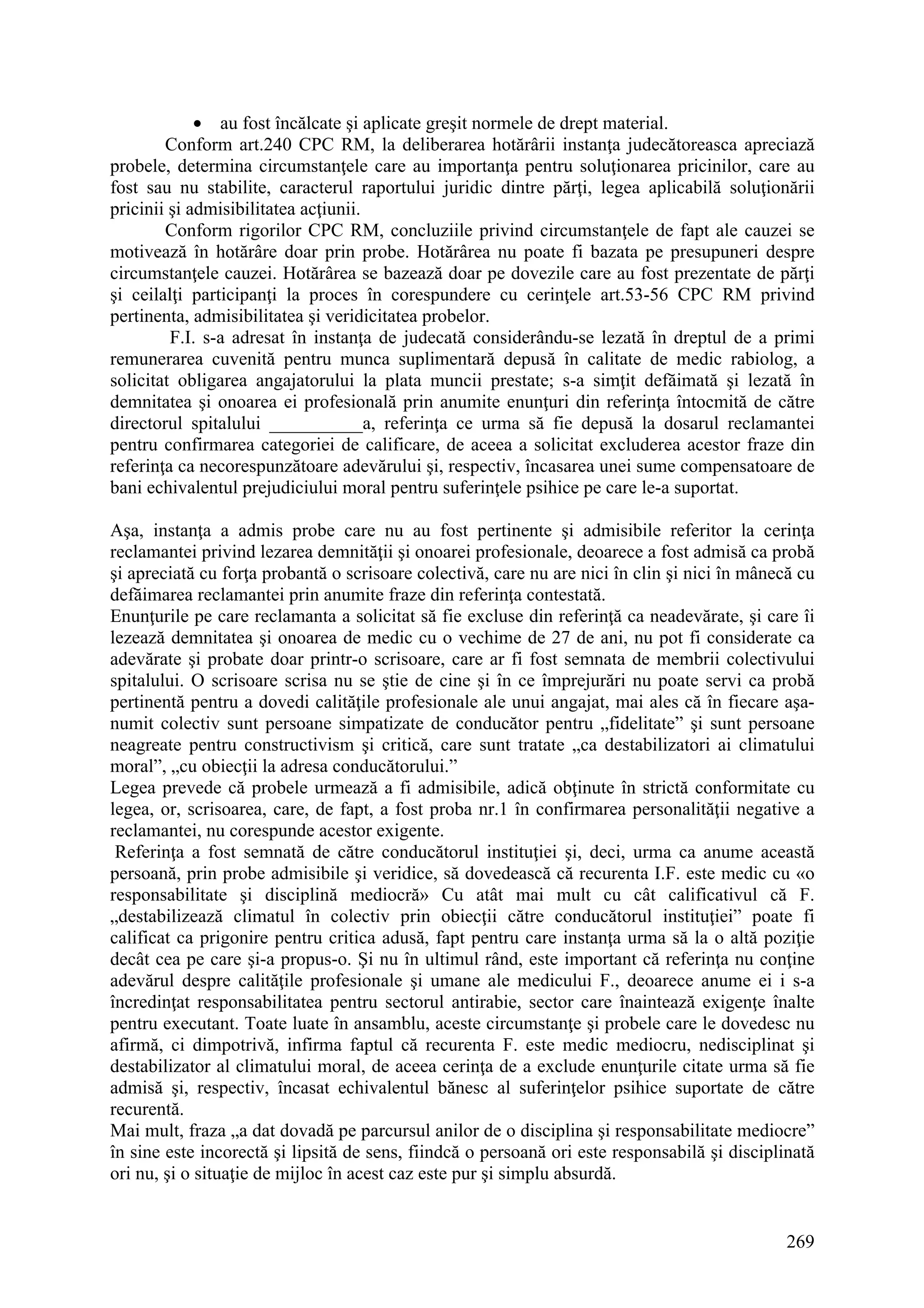 269
• au fost încălcate şi aplicate greşit normele de drept material.
Conform art.240 CPC RM, la deliberarea hotărârii instanţa judecătoreasca apreciază
probele, determina circumstanţele care au importanţa pentru soluţionarea pricinilor, care au
fost sau nu stabilite, caracterul raportului juridic dintre părţi, legea aplicabilă soluţionării
pricinii şi admisibilitatea acţiunii.
Conform rigorilor CPC RM, concluziile privind circumstanţele de fapt ale cauzei se
motivează în hotărâre doar prin probe. Hotărârea nu poate fi bazata pe presupuneri despre
circumstanţele cauzei. Hotărârea se bazează doar pe dovezile care au fost prezentate de părţi
şi ceilalţi participanţi la proces în corespundere cu cerinţele art.53-56 CPC RM privind
pertinenta, admisibilitatea şi veridicitatea probelor.
F.I. s-a adresat în instanţa de judecată considerându-se lezată în dreptul de a primi
remunerarea cuvenită pentru munca suplimentară depusă în calitate de medic rabiolog, a
solicitat obligarea angajatorului la plata muncii prestate; s-a simţit defăimată şi lezată în
demnitatea şi onoarea ei profesională prin anumite enunţuri din referinţa întocmită de către
directorul spitalului __________a, referinţa ce urma să fie depusă la dosarul reclamantei
pentru confirmarea categoriei de calificare, de aceea a solicitat excluderea acestor fraze din
referinţa ca necorespunzătoare adevărului şi, respectiv, încasarea unei sume compensatoare de
bani echivalentul prejudiciului moral pentru suferinţele psihice pe care le-a suportat.
Aşa, instanţa a admis probe care nu au fost pertinente şi admisibile referitor la cerinţa
reclamantei privind lezarea demnităţii şi onoarei profesionale, deoarece a fost admisă ca probă
şi apreciată cu forţa probantă o scrisoare colectivă, care nu are nici în clin şi nici în mânecă cu
defăimarea reclamantei prin anumite fraze din referinţa contestată.
Enunţurile pe care reclamanta a solicitat să fie excluse din referinţă ca neadevărate, şi care îi
lezează demnitatea şi onoarea de medic cu o vechime de 27 de ani, nu pot fi considerate ca
adevărate şi probate doar printr-o scrisoare, care ar fi fost semnata de membrii colectivului
spitalului. O scrisoare scrisa nu se ştie de cine şi în ce împrejurări nu poate servi ca probă
pertinentă pentru a dovedi calităţile profesionale ale unui angajat, mai ales că în fiecare aşa-
numit colectiv sunt persoane simpatizate de conducător pentru „fidelitate” şi sunt persoane
neagreate pentru constructivism şi critică, care sunt tratate „ca destabilizatori ai climatului
moral”, „cu obiecţii la adresa conducătorului.”
Legea prevede că probele urmează a fi admisibile, adică obţinute în strictă conformitate cu
legea, or, scrisoarea, care, de fapt, a fost proba nr.1 în confirmarea personalităţii negative a
reclamantei, nu corespunde acestor exigente.
Referinţa a fost semnată de către conducătorul instituţiei şi, deci, urma ca anume această
persoană, prin probe admisibile şi veridice, să dovedească că recurenta I.F. este medic cu «o
responsabilitate şi disciplină mediocră» Cu atât mai mult cu cât calificativul că F.
„destabilizează climatul în colectiv prin obiecţii către conducătorul instituţiei” poate fi
calificat ca prigonire pentru critica adusă, fapt pentru care instanţa urma să la o altă poziţie
decât cea pe care şi-a propus-o. Şi nu în ultimul rând, este important că referinţa nu conţine
adevărul despre calităţile profesionale şi umane ale medicului F., deoarece anume ei i s-a
încredinţat responsabilitatea pentru sectorul antirabie, sector care înaintează exigenţe înalte
pentru executant. Toate luate în ansamblu, aceste circumstanţe şi probele care le dovedesc nu
afirmă, ci dimpotrivă, infirma faptul că recurenta F. este medic mediocru, nedisciplinat şi
destabilizator al climatului moral, de aceea cerinţa de a exclude enunţurile citate urma să fie
admisă şi, respectiv, încasat echivalentul bănesc al suferinţelor psihice suportate de către
recurentă.
Mai mult, fraza „a dat dovadă pe parcursul anilor de o disciplina şi responsabilitate mediocre”
în sine este incorectă şi lipsită de sens, fiindcă o persoană ori este responsabilă şi disciplinată
ori nu, şi o situaţie de mijloc în acest caz este pur şi simplu absurdă.
 