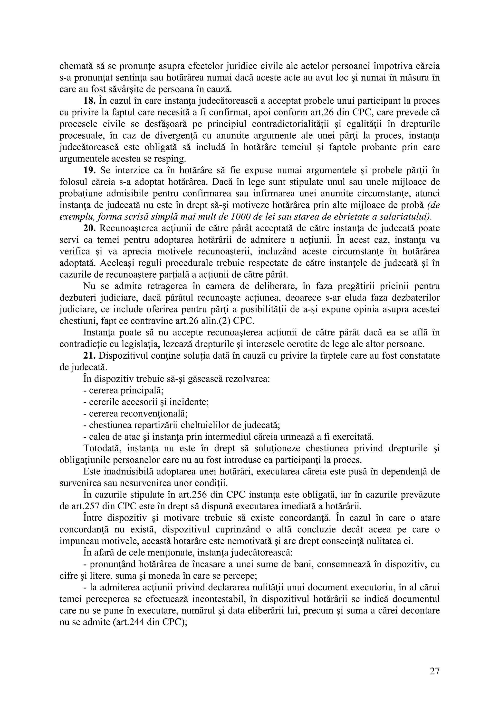 27
chemată să se pronunţe asupra efectelor juridice civile ale actelor persoanei împotriva căreia
s-a pronunţat sentinţa sau hotărârea numai dacă aceste acte au avut loc şi numai în măsura în
care au fost săvârşite de persoana în cauză.
18. În cazul în care instanţa judecătorească a acceptat probele unui participant la proces
cu privire la faptul care necesită a fi confirmat, apoi conform art.26 din CPC, care prevede că
procesele civile se desfăşoară pe principiul contradictorialităţii şi egalităţii în drepturile
procesuale, în caz de divergenţă cu anumite argumente ale unei părţi la proces, instanţa
judecătorească este obligată să includă în hotărâre temeiul şi faptele probante prin care
argumentele acestea se resping.
19. Se interzice ca în hotărâre să fie expuse numai argumentele şi probele părţii în
folosul căreia s-a adoptat hotărârea. Dacă în lege sunt stipulate unul sau unele mijloace de
probaţiune admisibile pentru confirmarea sau infirmarea unei anumite circumstanţe, atunci
instanţa de judecată nu este în drept să-şi motiveze hotărârea prin alte mijloace de probă (de
exemplu, forma scrisă simplă mai mult de 1000 de lei sau starea de ebrietate a salariatului).
20. Recunoaşterea acţiunii de către pârât acceptată de către instanţa de judecată poate
servi ca temei pentru adoptarea hotărârii de admitere a acţiunii. În acest caz, instanţa va
verifica şi va aprecia motivele recunoaşterii, incluzând aceste circumstanţe în hotărârea
adoptată. Aceleaşi reguli procedurale trebuie respectate de către instanţele de judecată şi în
cazurile de recunoaştere parţială a acţiunii de către pârât.
Nu se admite retragerea în camera de deliberare, în faza pregătirii pricinii pentru
dezbateri judiciare, dacă pârâtul recunoaşte acţiunea, deoarece s-ar eluda faza dezbaterilor
judiciare, ce include oferirea pentru părţi a posibilităţii de a-şi expune opinia asupra acestei
chestiuni, fapt ce contravine art.26 alin.(2) CPC.
Instanţa poate să nu accepte recunoaşterea acţiunii de către pârât dacă ea se află în
contradicţie cu legislaţia, lezează drepturile şi interesele ocrotite de lege ale altor persoane.
21. Dispozitivul conţine soluţia dată în cauză cu privire la faptele care au fost constatate
de judecată.
În dispozitiv trebuie să-şi găsească rezolvarea:
- cererea principală;
- cererile accesorii şi incidente;
- cererea reconvenţională;
- chestiunea repartizării cheltuielilor de judecată;
- calea de atac şi instanţa prin intermediul căreia urmează a fi exercitată.
Totodată, instanţa nu este în drept să soluţioneze chestiunea privind drepturile şi
obligaţiunile persoanelor care nu au fost introduse ca participanţi la proces.
Este inadmisibilă adoptarea unei hotărâri, executarea căreia este pusă în dependenţă de
survenirea sau nesurvenirea unor condiţii.
În cazurile stipulate în art.256 din CPC instanţa este obligată, iar în cazurile prevăzute
de art.257 din CPC este în drept să dispună executarea imediată a hotărârii.
Între dispozitiv şi motivare trebuie să existe concordanţă. În cazul în care o atare
concordanţă nu există, dispozitivul cuprinzând o altă concluzie decât aceea pe care o
impuneau motivele, această hotarâre este nemotivată şi are drept consecinţă nulitatea ei.
În afară de cele menţionate, instanţa judecătorească:
- pronunţând hotărârea de încasare a unei sume de bani, consemnează în dispozitiv, cu
cifre şi litere, suma şi moneda în care se percepe;
- la admiterea acţiunii privind declararea nulităţii unui document executoriu, în al cărui
temei perceperea se efectuează incontestabil, în dispozitivul hotărârii se indică documentul
care nu se pune în executare, numărul şi data eliberării lui, precum şi suma a cărei decontare
nu se admite (art.244 din CPC);
 