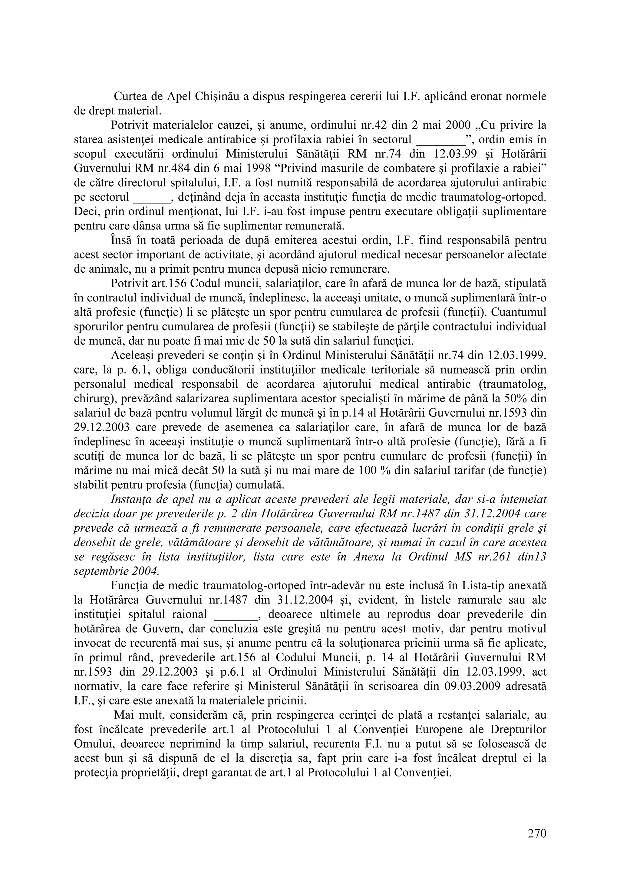 270
Curtea de Apel Chişinău a dispus respingerea cererii lui I.F. aplicând eronat normele
de drept material.
Potrivit materialelor cauzei, şi anume, ordinului nr.42 din 2 mai 2000 „Cu privire la
starea asistenţei medicale antirabice şi profilaxia rabiei în sectorul ________”, ordin emis în
scopul executării ordinului Ministerului Sănătăţii RM nr.74 din 12.03.99 şi Hotărârii
Guvernului RM nr.484 din 6 mai 1998 “Privind masurile de combatere şi profilaxie a rabiei”
de către directorul spitalului, I.F. a fost numită responsabilă de acordarea ajutorului antirabic
pe sectorul ______, deţinând deja în aceasta instituţie funcţia de medic traumatolog-ortoped.
Deci, prin ordinul menţionat, lui I.F. i-au fost impuse pentru executare obligaţii suplimentare
pentru care dânsa urma să fie suplimentar remunerată.
Însă în toată perioada de după emiterea acestui ordin, I.F. fiind responsabilă pentru
acest sector important de activitate, şi acordând ajutorul medical necesar persoanelor afectate
de animale, nu a primit pentru munca depusă nicio remunerare.
Potrivit art.156 Codul muncii, salariaţilor, care în afară de munca lor de bază, stipulată
în contractul individual de muncă, îndeplinesc, la aceeaşi unitate, o muncă suplimentară într-o
altă profesie (funcţie) li se plăteşte un spor pentru cumularea de profesii (funcţii). Cuantumul
sporurilor pentru cumularea de profesii (funcţii) se stabileşte de părţile contractului individual
de muncă, dar nu poate fi mai mic de 50 la sută din salariul funcţiei.
Aceleaşi prevederi se conţin şi în Ordinul Ministerului Sănătăţii nr.74 din 12.03.1999.
care, la p. 6.1, obliga conducătorii instituţiilor medicale teritoriale să numească prin ordin
personalul medical responsabil de acordarea ajutorului medical antirabic (traumatolog,
chirurg), prevăzând salarizarea suplimentara acestor specialişti în mărime de până la 50% din
salariul de bază pentru volumul lărgit de muncă şi în p.14 al Hotărârii Guvernului nr.1593 din
29.12.2003 care prevede de asemenea ca salariaţilor care, în afară de munca lor de bază
îndeplinesc în aceeaşi instituţie o muncă suplimentară într-o altă profesie (funcţie), fără a fi
scutiţi de munca lor de bază, li se plăteşte un spor pentru cumulare de profesii (funcţii) în
mărime nu mai mică decât 50 la sută şi nu mai mare de 100 % din salariul tarifar (de funcţie)
stabilit pentru profesia (funcţia) cumulată.
Instanţa de apel nu a aplicat aceste prevederi ale legii materiale, dar si-a întemeiat
decizia doar pe prevederile p. 2 din Hotărârea Guvernului RM nr.1487 din 31.12.2004 care
prevede că urmează a fi remunerate persoanele, care efectuează lucrări în condiţii grele şi
deosebit de grele, vătămătoare şi deosebit de vătămătoare, şi numai în cazul în care acestea
se regăsesc în lista instituţiilor, lista care este în Anexa la Ordinul MS nr.261 din13
septembrie 2004.
Funcţia de medic traumatolog-ortoped într-adevăr nu este inclusă în Lista-tip anexată
la Hotărârea Guvernului nr.1487 din 31.12.2004 şi, evident, în listele ramurale sau ale
instituţiei spitalul raional _______, deoarece ultimele au reprodus doar prevederile din
hotărârea de Guvern, dar concluzia este greşită nu pentru acest motiv, dar pentru motivul
invocat de recurentă mai sus, şi anume pentru că la soluţionarea pricinii urma să fie aplicate,
în primul rând, prevederile art.156 al Codului Muncii, p. 14 al Hotărârii Guvernului RM
nr.1593 din 29.12.2003 şi p.6.1 al Ordinului Ministerului Sănătăţii din 12.03.1999, act
normativ, la care face referire şi Ministerul Sănătăţii în scrisoarea din 09.03.2009 adresată
I.F., şi care este anexată la materialele pricinii.
Mai mult, considerăm că, prin respingerea cerinţei de plată a restanţei salariale, au
fost încălcate prevederile art.1 al Protocolului 1 al Convenţiei Europene ale Drepturilor
Omului, deoarece neprimind la timp salariul, recurenta F.I. nu a putut să se folosească de
acest bun şi să dispună de el la discreţia sa, fapt prin care i-a fost încălcat dreptul ei la
protecţia proprietăţii, drept garantat de art.1 al Protocolului 1 al Convenţiei.
 