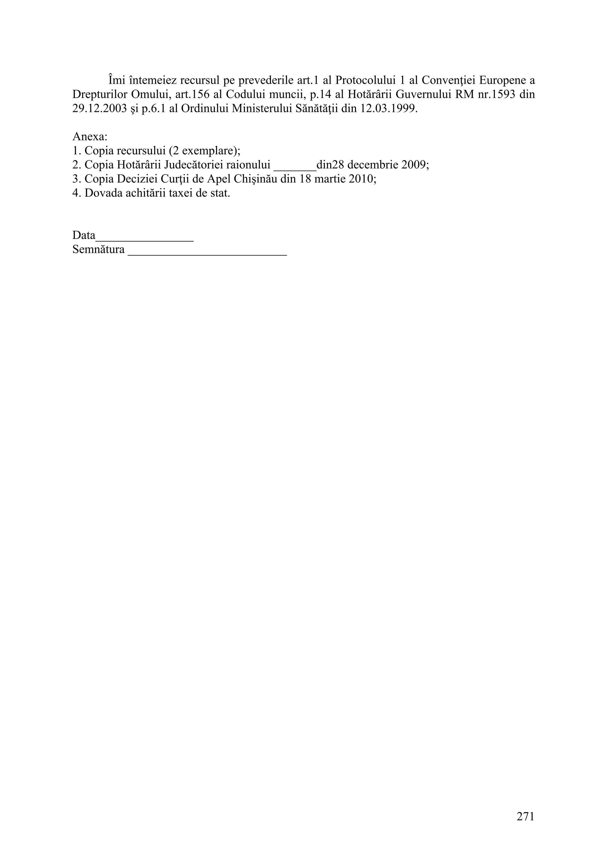 271
Îmi întemeiez recursul pe prevederile art.1 al Protocolului 1 al Convenţiei Europene a
Drepturilor Omului, art.156 al Codului muncii, p.14 al Hotărârii Guvernului RM nr.1593 din
29.12.2003 şi p.6.1 al Ordinului Ministerului Sănătăţii din 12.03.1999.
Anexa:
1. Copia recursului (2 exemplare);
2. Copia Hotărârii Judecătoriei raionului _______din28 decembrie 2009;
3. Copia Deciziei Curţii de Apel Chişinău din 18 martie 2010;
4. Dovada achitării taxei de stat.
Data________________
Semnătura __________________________
 