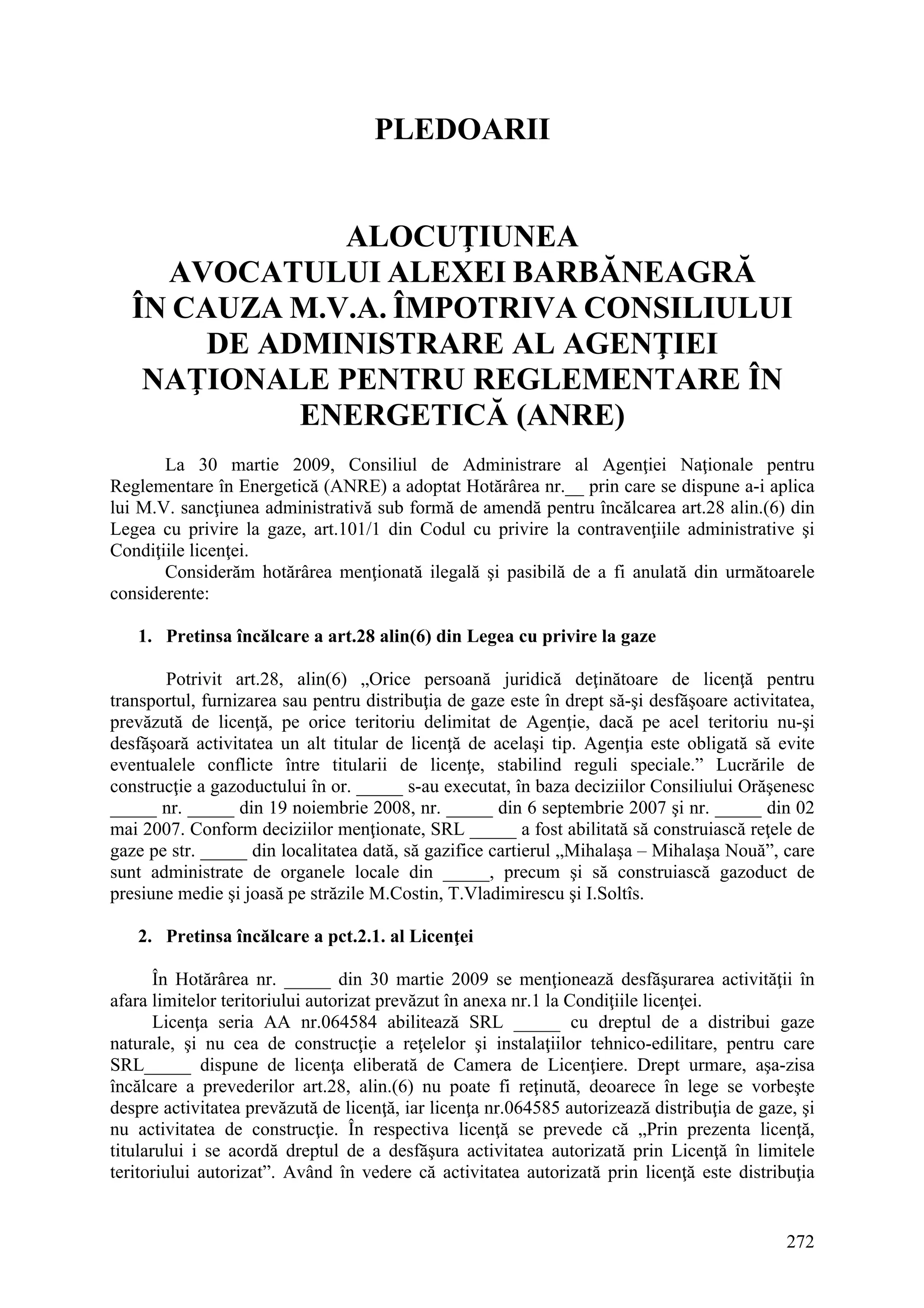272
PLEDOARII
ALOCUŢIUNEA
AVOCATULUI ALEXEI BARBĂNEAGRĂ
ÎN CAUZA M.V.A. ÎMPOTRIVA CONSILIULUI
DE ADMINISTRARE AL AGENŢIEI
NAŢIONALE PENTRU REGLEMENTARE ÎN
ENERGETICĂ (ANRE)
La 30 martie 2009, Consiliul de Administrare al Agenţiei Naţionale pentru
Reglementare în Energetică (ANRE) a adoptat Hotărârea nr.__ prin care se dispune a-i aplica
lui M.V. sancţiunea administrativă sub formă de amendă pentru încălcarea art.28 alin.(6) din
Legea cu privire la gaze, art.101/1 din Codul cu privire la contravenţiile administrative şi
Condiţiile licenţei.
Considerăm hotărârea menţionată ilegală şi pasibilă de a fi anulată din următoarele
considerente:
1. Pretinsa încălcare a art.28 alin(6) din Legea cu privire la gaze
Potrivit art.28, alin(6) „Orice persoană juridică deţinătoare de licenţă pentru
transportul, furnizarea sau pentru distribuţia de gaze este în drept să-şi desfăşoare activitatea,
prevăzută de licenţă, pe orice teritoriu delimitat de Agenţie, dacă pe acel teritoriu nu-şi
desfăşoară activitatea un alt titular de licenţă de acelaşi tip. Agenţia este obligată să evite
eventualele conflicte între titularii de licenţe, stabilind reguli speciale.” Lucrările de
construcţie a gazoductului în or. _____ s-au executat, în baza deciziilor Consiliului Orăşenesc
_____ nr. _____ din 19 noiembrie 2008, nr. _____ din 6 septembrie 2007 şi nr. _____ din 02
mai 2007. Conform deciziilor menţionate, SRL _____ a fost abilitată să construiască reţele de
gaze pe str. _____ din localitatea dată, să gazifice cartierul „Mihalaşa – Mihalaşa Nouă”, care
sunt administrate de organele locale din _____, precum şi să construiască gazoduct de
presiune medie şi joasă pe străzile M.Costin, T.Vladimirescu şi I.Soltîs.
2. Pretinsa încălcare a pct.2.1. al Licenţei
În Hotărârea nr. _____ din 30 martie 2009 se menţionează desfăşurarea activităţii în
afara limitelor teritoriului autorizat prevăzut în anexa nr.1 la Condiţiile licenţei.
Licenţa seria AA nr.064584 abilitează SRL _____ cu dreptul de a distribui gaze
naturale, şi nu cea de construcţie a reţelelor şi instalaţiilor tehnico-edilitare, pentru care
SRL_____ dispune de licenţa eliberată de Camera de Licenţiere. Drept urmare, aşa-zisa
încălcare a prevederilor art.28, alin.(6) nu poate fi reţinută, deoarece în lege se vorbeşte
despre activitatea prevăzută de licenţă, iar licenţa nr.064585 autorizează distribuţia de gaze, şi
nu activitatea de construcţie. În respectiva licenţă se prevede că „Prin prezenta licenţă,
titularului i se acordă dreptul de a desfăşura activitatea autorizată prin Licenţă în limitele
teritoriului autorizat”. Având în vedere că activitatea autorizată prin licenţă este distribuţia
 