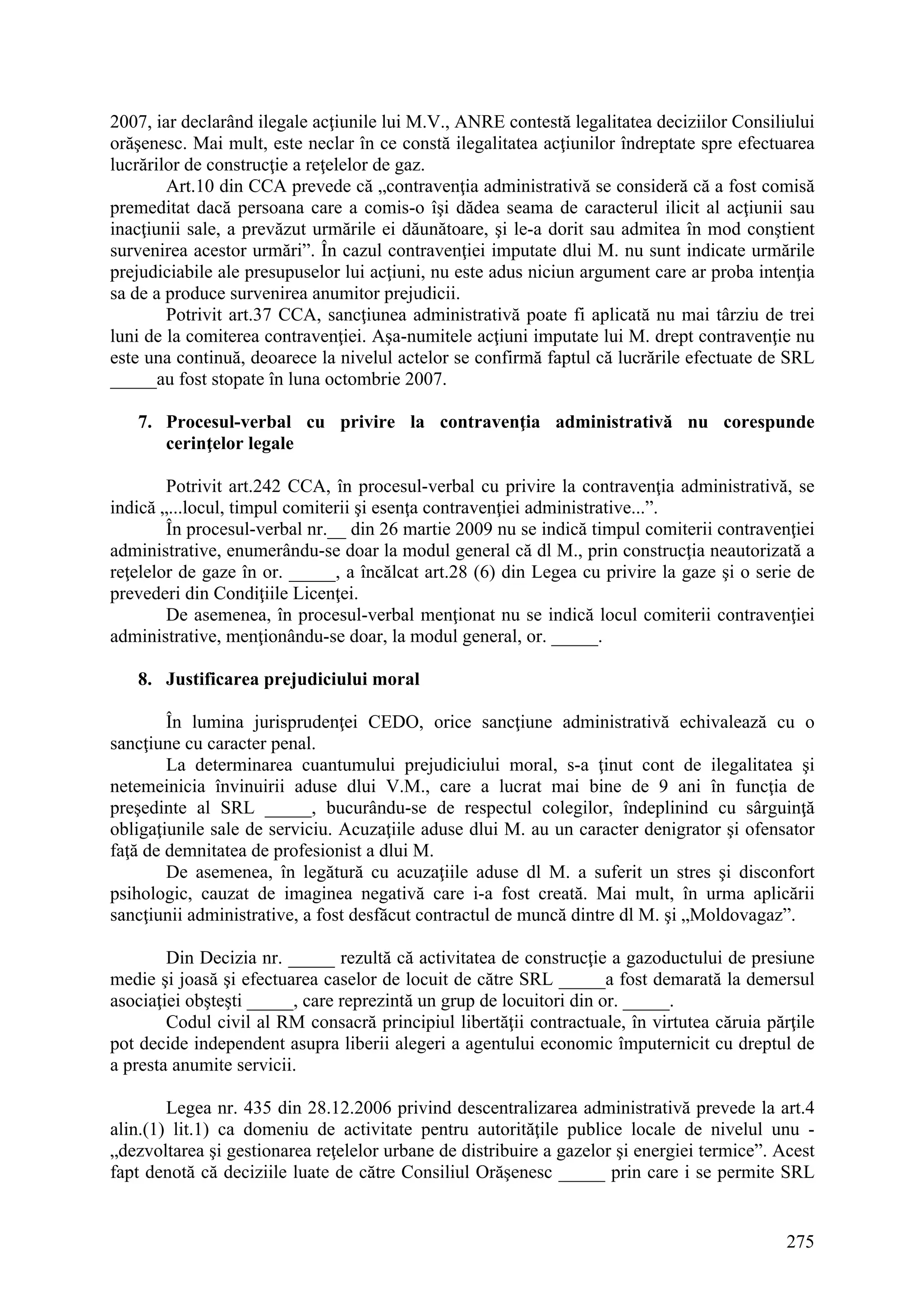 275
2007, iar declarând ilegale acţiunile lui M.V., ANRE contestă legalitatea deciziilor Consiliului
orăşenesc. Mai mult, este neclar în ce constă ilegalitatea acţiunilor îndreptate spre efectuarea
lucrărilor de construcţie a reţelelor de gaz.
Art.10 din CCA prevede că „contravenţia administrativă se consideră că a fost comisă
premeditat dacă persoana care a comis-o îşi dădea seama de caracterul ilicit al acţiunii sau
inacţiunii sale, a prevăzut urmările ei dăunătoare, şi le-a dorit sau admitea în mod conştient
survenirea acestor urmări”. În cazul contravenţiei imputate dlui M. nu sunt indicate urmările
prejudiciabile ale presupuselor lui acţiuni, nu este adus niciun argument care ar proba intenţia
sa de a produce survenirea anumitor prejudicii.
Potrivit art.37 CCA, sancţiunea administrativă poate fi aplicată nu mai târziu de trei
luni de la comiterea contravenţiei. Aşa-numitele acţiuni imputate lui M. drept contravenţie nu
este una continuă, deoarece la nivelul actelor se confirmă faptul că lucrările efectuate de SRL
_____au fost stopate în luna octombrie 2007.
7. Procesul-verbal cu privire la contravenţia administrativă nu corespunde
cerinţelor legale
Potrivit art.242 CCA, în procesul-verbal cu privire la contravenţia administrativă, se
indică „...locul, timpul comiterii şi esenţa contravenţiei administrative...”.
În procesul-verbal nr.__ din 26 martie 2009 nu se indică timpul comiterii contravenţiei
administrative, enumerându-se doar la modul general că dl M., prin construcţia neautorizată a
reţelelor de gaze în or. _____, a încălcat art.28 (6) din Legea cu privire la gaze şi o serie de
prevederi din Condiţiile Licenţei.
De asemenea, în procesul-verbal menţionat nu se indică locul comiterii contravenţiei
administrative, menţionându-se doar, la modul general, or. _____.
8. Justificarea prejudiciului moral
În lumina jurisprudenţei CEDO, orice sancţiune administrativă echivalează cu o
sancţiune cu caracter penal.
La determinarea cuantumului prejudiciului moral, s-a ţinut cont de ilegalitatea şi
netemeinicia învinuirii aduse dlui V.M., care a lucrat mai bine de 9 ani în funcţia de
preşedinte al SRL _____, bucurându-se de respectul colegilor, îndeplinind cu sârguinţă
obligaţiunile sale de serviciu. Acuzaţiile aduse dlui M. au un caracter denigrator şi ofensator
faţă de demnitatea de profesionist a dlui M.
De asemenea, în legătură cu acuzaţiile aduse dl M. a suferit un stres şi disconfort
psihologic, cauzat de imaginea negativă care i-a fost creată. Mai mult, în urma aplicării
sancţiunii administrative, a fost desfăcut contractul de muncă dintre dl M. şi „Moldovagaz”.
Din Decizia nr. _____ rezultă că activitatea de construcţie a gazoductului de presiune
medie şi joasă şi efectuarea caselor de locuit de către SRL _____a fost demarată la demersul
asociaţiei obşteşti _____, care reprezintă un grup de locuitori din or. _____.
Codul civil al RM consacră principiul libertăţii contractuale, în virtutea căruia părţile
pot decide independent asupra liberii alegeri a agentului economic împuternicit cu dreptul de
a presta anumite servicii.
Legea nr. 435 din 28.12.2006 privind descentralizarea administrativă prevede la art.4
alin.(1) lit.1) ca domeniu de activitate pentru autorităţile publice locale de nivelul unu -
„dezvoltarea şi gestionarea reţelelor urbane de distribuire a gazelor şi energiei termice”. Acest
fapt denotă că deciziile luate de către Consiliul Orăşenesc _____ prin care i se permite SRL
 