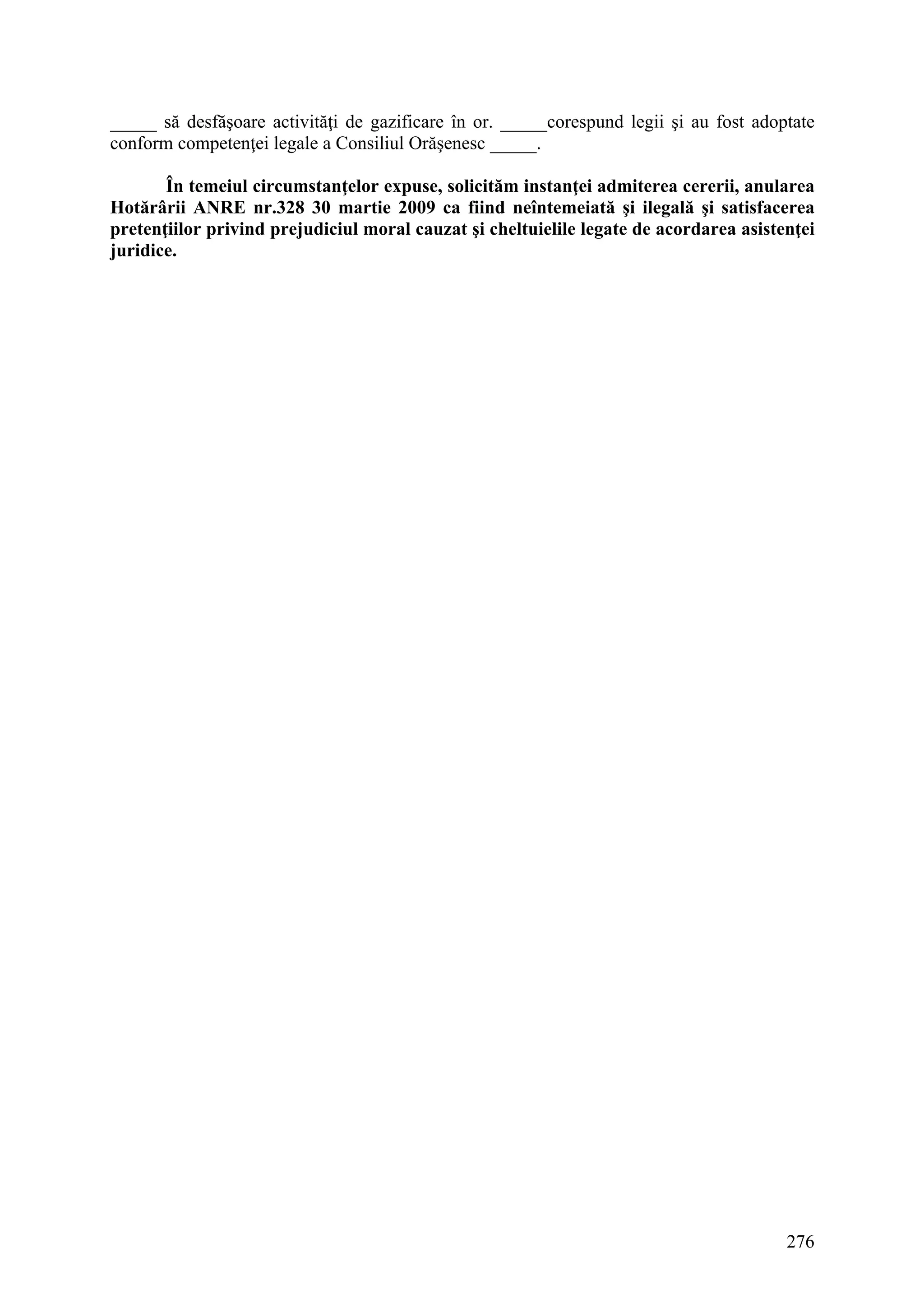 276
_____ să desfăşoare activităţi de gazificare în or. _____corespund legii şi au fost adoptate
conform competenţei legale a Consiliul Orăşenesc _____.
În temeiul circumstanţelor expuse, solicităm instanţei admiterea cererii, anularea
Hotărârii ANRE nr.328 30 martie 2009 ca fiind neîntemeiată şi ilegală şi satisfacerea
pretenţiilor privind prejudiciul moral cauzat şi cheltuielile legate de acordarea asistenţei
juridice.
 