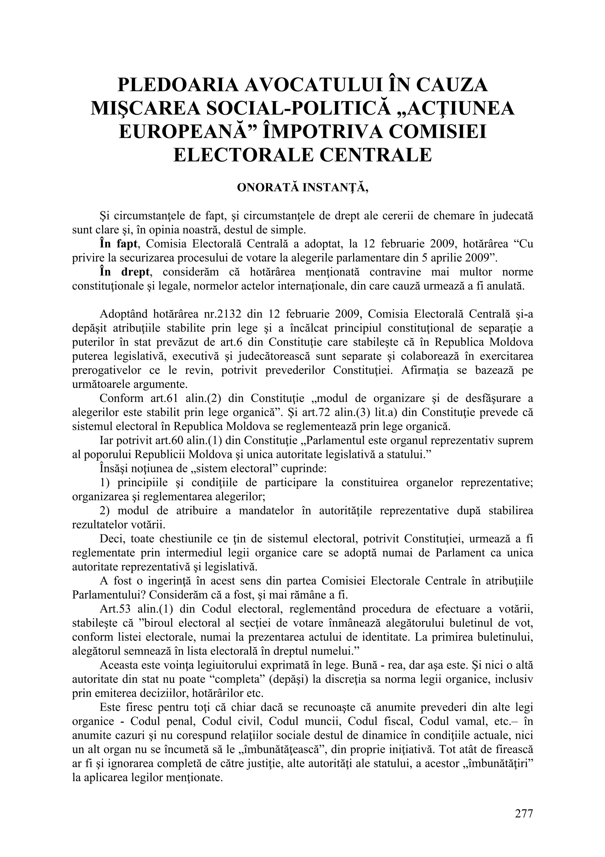 277
PLEDOARIA AVOCATULUI ÎN CAUZA
MIŞCAREA SOCIAL-POLITICĂ „ACŢIUNEA
EUROPEANĂ” ÎMPOTRIVA COMISIEI
ELECTORALE CENTRALE
ONORATĂ INSTANŢĂ,
Şi circumstanţele de fapt, şi circumstanţele de drept ale cererii de chemare în judecată
sunt clare şi, în opinia noastră, destul de simple.
În fapt, Comisia Electorală Centrală a adoptat, la 12 februarie 2009, hotărârea “Cu
privire la securizarea procesului de votare la alegerile parlamentare din 5 aprilie 2009”.
În drept, considerăm că hotărârea menţionată contravine mai multor norme
constituţionale şi legale, normelor actelor internaţionale, din care cauză urmează a fi anulată.
Adoptând hotărârea nr.2132 din 12 februarie 2009, Comisia Electorală Centrală şi-a
depăşit atribuţiile stabilite prin lege şi a încălcat principiul constituţional de separaţie a
puterilor în stat prevăzut de art.6 din Constituţie care stabileşte că în Republica Moldova
puterea legislativă, executivă şi judecătorească sunt separate şi colaborează în exercitarea
prerogativelor ce le revin, potrivit prevederilor Constituţiei. Afirmaţia se bazează pe
următoarele argumente.
Conform art.61 alin.(2) din Constituţie „modul de organizare şi de desfăşurare a
alegerilor este stabilit prin lege organică”. Şi art.72 alin.(3) lit.a) din Constituţie prevede că
sistemul electoral în Republica Moldova se reglementează prin lege organică.
Iar potrivit art.60 alin.(1) din Constituţie „Parlamentul este organul reprezentativ suprem
al poporului Republicii Moldova şi unica autoritate legislativă a statului.”
Însăşi noţiunea de „sistem electoral” cuprinde:
1) principiile şi condiţiile de participare la constituirea organelor reprezentative;
organizarea şi reglementarea alegerilor;
2) modul de atribuire a mandatelor în autorităţile reprezentative după stabilirea
rezultatelor votării.
Deci, toate chestiunile ce ţin de sistemul electoral, potrivit Constituţiei, urmează a fi
reglementate prin intermediul legii organice care se adoptă numai de Parlament ca unica
autoritate reprezentativă şi legislativă.
A fost o ingerinţă în acest sens din partea Comisiei Electorale Centrale în atribuţiile
Parlamentului? Considerăm că a fost, şi mai rămâne a fi.
Art.53 alin.(1) din Codul electoral, reglementând procedura de efectuare a votării,
stabileşte că ”biroul electoral al secţiei de votare înmânează alegătorului buletinul de vot,
conform listei electorale, numai la prezentarea actului de identitate. La primirea buletinului,
alegătorul semnează în lista electorală în dreptul numelui.”
Aceasta este voinţa legiuitorului exprimată în lege. Bună - rea, dar aşa este. Şi nici o altă
autoritate din stat nu poate “completa” (depăşi) la discreţia sa norma legii organice, inclusiv
prin emiterea deciziilor, hotărârilor etc.
Este firesc pentru toţi că chiar dacă se recunoaşte că anumite prevederi din alte legi
organice - Codul penal, Codul civil, Codul muncii, Codul fiscal, Codul vamal, etc.– în
anumite cazuri şi nu corespund relaţiilor sociale destul de dinamice în condiţiile actuale, nici
un alt organ nu se încumetă să le „îmbunătăţească”, din proprie iniţiativă. Tot atât de firească
ar fi şi ignorarea completă de către justiţie, alte autorităţi ale statului, a acestor „îmbunătăţiri”
la aplicarea legilor menţionate.
 