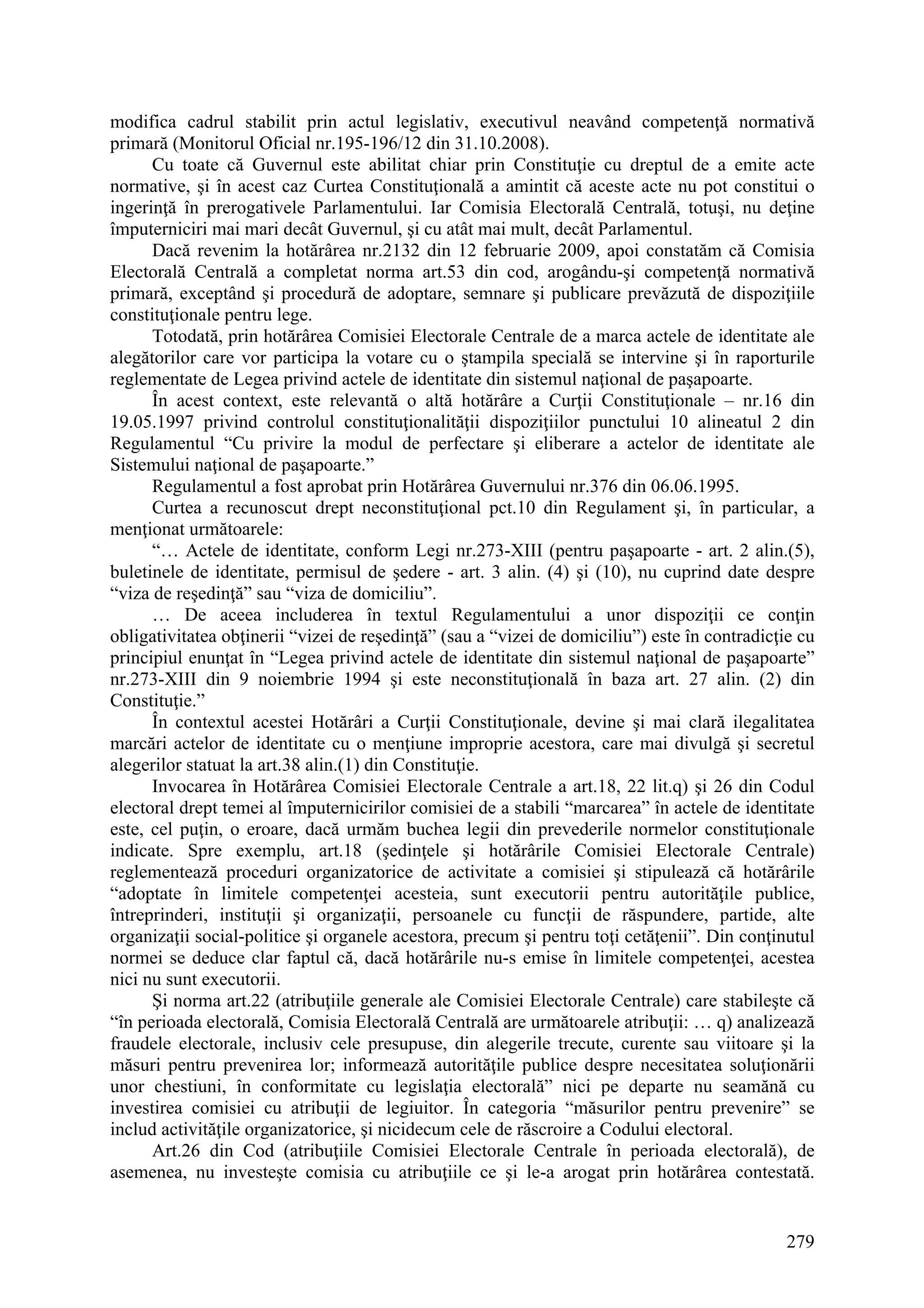 279
modifica cadrul stabilit prin actul legislativ, executivul neavând competenţă normativă
primară (Monitorul Oficial nr.195-196/12 din 31.10.2008).
Cu toate că Guvernul este abilitat chiar prin Constituţie cu dreptul de a emite acte
normative, şi în acest caz Curtea Constituţională a amintit că aceste acte nu pot constitui o
ingerinţă în prerogativele Parlamentului. Iar Comisia Electorală Centrală, totuşi, nu deţine
împuterniciri mai mari decât Guvernul, şi cu atât mai mult, decât Parlamentul.
Dacă revenim la hotărârea nr.2132 din 12 februarie 2009, apoi constatăm că Comisia
Electorală Centrală a completat norma art.53 din cod, arogându-şi competenţă normativă
primară, exceptând şi procedură de adoptare, semnare şi publicare prevăzută de dispoziţiile
constituţionale pentru lege.
Totodată, prin hotărârea Comisiei Electorale Centrale de a marca actele de identitate ale
alegătorilor care vor participa la votare cu o ştampila specială se intervine şi în raporturile
reglementate de Legea privind actele de identitate din sistemul naţional de paşapoarte.
În acest context, este relevantă o altă hotărâre a Curţii Constituţionale – nr.16 din
19.05.1997 privind controlul constituţionalităţii dispoziţiilor punctului 10 alineatul 2 din
Regulamentul “Cu privire la modul de perfectare şi eliberare a actelor de identitate ale
Sistemului naţional de paşapoarte.”
Regulamentul a fost aprobat prin Hotărârea Guvernului nr.376 din 06.06.1995.
Curtea a recunoscut drept neconstituţional pct.10 din Regulament şi, în particular, a
menţionat următoarele:
“… Actele de identitate, conform Legi nr.273-XIII (pentru paşapoarte - art. 2 alin.(5),
buletinele de identitate, permisul de şedere - art. 3 alin. (4) şi (10), nu cuprind date despre
“viza de reşedinţă” sau “viza de domiciliu”.
… De aceea includerea în textul Regulamentului a unor dispoziţii ce conţin
obligativitatea obţinerii “vizei de reşedinţă” (sau a “vizei de domiciliu”) este în contradicţie cu
principiul enunţat în “Legea privind actele de identitate din sistemul naţional de paşapoarte”
nr.273-XIII din 9 noiembrie 1994 şi este neconstituţională în baza art. 27 alin. (2) din
Constituţie.”
În contextul acestei Hotărâri a Curţii Constituţionale, devine şi mai clară ilegalitatea
marcări actelor de identitate cu o menţiune improprie acestora, care mai divulgă şi secretul
alegerilor statuat la art.38 alin.(1) din Constituţie.
Invocarea în Hotărârea Comisiei Electorale Centrale a art.18, 22 lit.q) şi 26 din Codul
electoral drept temei al împuternicirilor comisiei de a stabili “marcarea” în actele de identitate
este, cel puţin, o eroare, dacă urmăm buchea legii din prevederile normelor constituţionale
indicate. Spre exemplu, art.18 (şedinţele şi hotărârile Comisiei Electorale Centrale)
reglementează proceduri organizatorice de activitate a comisiei şi stipulează că hotărârile
“adoptate în limitele competenţei acesteia, sunt executorii pentru autorităţile publice,
întreprinderi, instituţii şi organizaţii, persoanele cu funcţii de răspundere, partide, alte
organizaţii social-politice şi organele acestora, precum şi pentru toţi cetăţenii”. Din conţinutul
normei se deduce clar faptul că, dacă hotărârile nu-s emise în limitele competenţei, acestea
nici nu sunt executorii.
Şi norma art.22 (atribuţiile generale ale Comisiei Electorale Centrale) care stabileşte că
“în perioada electorală, Comisia Electorală Centrală are următoarele atribuţii: … q) analizează
fraudele electorale, inclusiv cele presupuse, din alegerile trecute, curente sau viitoare şi la
măsuri pentru prevenirea lor; informează autorităţile publice despre necesitatea soluţionării
unor chestiuni, în conformitate cu legislaţia electorală” nici pe departe nu seamănă cu
investirea comisiei cu atribuţii de legiuitor. În categoria “măsurilor pentru prevenire” se
includ activităţile organizatorice, şi nicidecum cele de răscroire a Codului electoral.
Art.26 din Cod (atribuţiile Comisiei Electorale Centrale în perioada electorală), de
asemenea, nu investeşte comisia cu atribuţiile ce şi le-a arogat prin hotărârea contestată.
 
